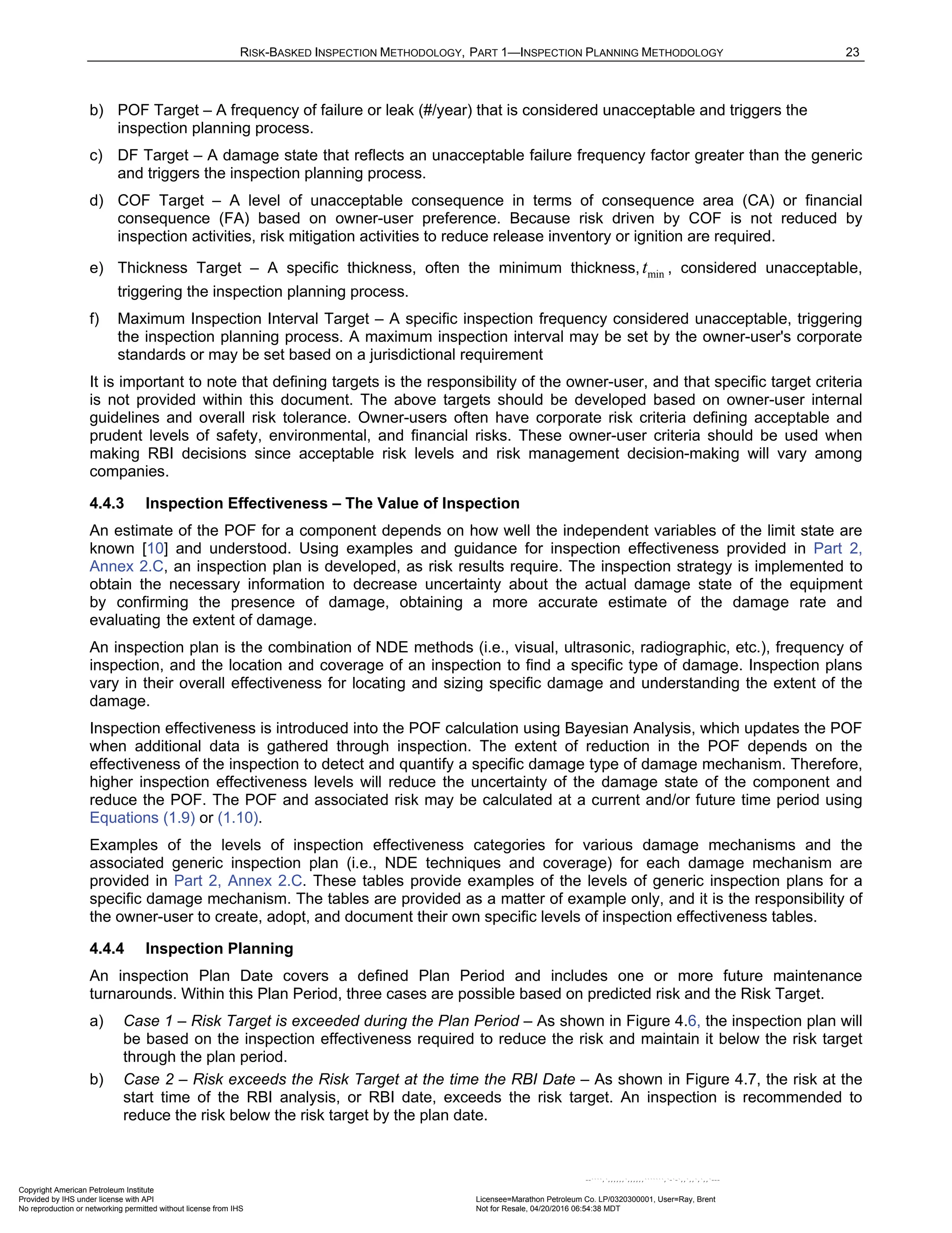 RISK-BASKED INSPECTION METHODOLOGY, PART 1—INSPECTION PLANNING METHODOLOGY 23
b) POF Target – A frequency of failure or leak (#/year) that is considered unacceptable and triggers the
inspection planning process.
c) DF Target – A damage state that reflects an unacceptable failure frequency factor greater than the generic
and triggers the inspection planning process.
d) COF Target – A level of unacceptable consequence in terms of consequence area (CA) or financial
consequence (FA) based on owner-user preference. Because risk driven by COF is not reduced by
inspection activities, risk mitigation activities to reduce release inventory or ignition are required.
e) Thickness Target – A specific thickness, often the minimum thickness, min
t , considered unacceptable,
triggering the inspection planning process.
f) Maximum Inspection Interval Target – A specific inspection frequency considered unacceptable, triggering
the inspection planning process. A maximum inspection interval may be set by the owner-user's corporate
standards or may be set based on a jurisdictional requirement
It is important to note that defining targets is the responsibility of the owner-user, and that specific target criteria
is not provided within this document. The above targets should be developed based on owner-user internal
guidelines and overall risk tolerance. Owner-users often have corporate risk criteria defining acceptable and
prudent levels of safety, environmental, and financial risks. These owner-user criteria should be used when
making RBI decisions since acceptable risk levels and risk management decision-making will vary among
companies.
4.4.3 Inspection Effectiveness – The Value of Inspection
An estimate of the POF for a component depends on how well the independent variables of the limit state are
known [10] and understood. Using examples and guidance for inspection effectiveness provided in Part 2,
Annex 2.C, an inspection plan is developed, as risk results require. The inspection strategy is implemented to
obtain the necessary information to decrease uncertainty about the actual damage state of the equipment
by confirming the presence of damage, obtaining a more accurate estimate of the damage rate and
evaluating the extent of damage.
An inspection plan is the combination of NDE methods (i.e., visual, ultrasonic, radiographic, etc.), frequency of
inspection, and the location and coverage of an inspection to find a specific type of damage. Inspection plans
vary in their overall effectiveness for locating and sizing specific damage and understanding the extent of the
damage.
Inspection effectiveness is introduced into the POF calculation using Bayesian Analysis, which updates the POF
when additional data is gathered through inspection. The extent of reduction in the POF depends on the
effectiveness of the inspection to detect and quantify a specific damage type of damage mechanism. Therefore,
higher inspection effectiveness levels will reduce the uncertainty of the damage state of the component and
reduce the POF. The POF and associated risk may be calculated at a current and/or future time period using
Equations (1.9) or (1.10).
Examples of the levels of inspection effectiveness categories for various damage mechanisms and the
associated generic inspection plan (i.e., NDE techniques and coverage) for each damage mechanism are
provided in Part 2, Annex 2.C. These tables provide examples of the levels of generic inspection plans for a
specific damage mechanism. The tables are provided as a matter of example only, and it is the responsibility of
the owner-user to create, adopt, and document their own specific levels of inspection effectiveness tables.
4.4.4 Inspection Planning
An inspection Plan Date covers a defined Plan Period and includes one or more future maintenance
turnarounds. Within this Plan Period, three cases are possible based on predicted risk and the Risk Target.
a) Case 1 – Risk Target is exceeded during the Plan Period – As shown in Figure 4.6, the inspection plan will
be based on the inspection effectiveness required to reduce the risk and maintain it below the risk target
through the plan period.
b) Case 2 – Risk exceeds the Risk Target at the time the RBI Date – As shown in Figure 4.7, the risk at the
start time of the RBI analysis, or RBI date, exceeds the risk target. An inspection is recommended to
reduce the risk below the risk target by the plan date.
Copyright American Petroleum Institute
Provided by IHS under license with API Licensee=Marathon Petroleum Co. LP/0320300001, User=Ray, Brent
Not for Resale, 04/20/2016 06:54:38 MDT
No reproduction or networking permitted without license from IHS
--````,`,,,,,,`,,,,,,```````,`-`-`,,`,,`,`,,`---
 