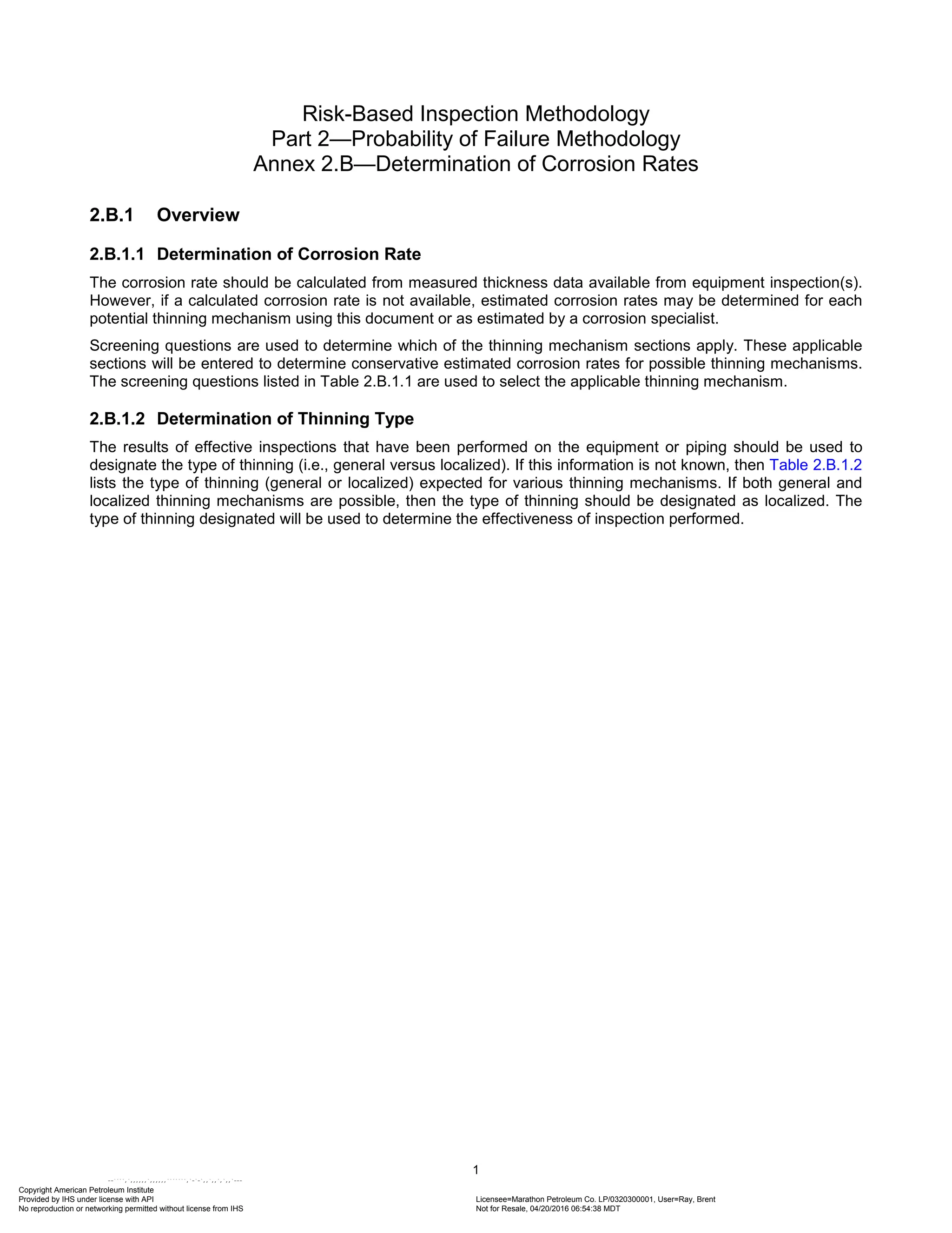 Risk-Based Inspection Methodology
Part 2—Probability of Failure Methodology
Annex 2.B—Determination of Corrosion Rates
2.B.1 Overview
2.B.1.1 Determination of Corrosion Rate
The corrosion rate should be calculated from measured thickness data available from equipment inspection(s).
However, if a calculated corrosion rate is not available, estimated corrosion rates may be determined for each
potential thinning mechanism using this document or as estimated by a corrosion specialist.
Screening questions are used to determine which of the thinning mechanism sections apply. These applicable
sections will be entered to determine conservative estimated corrosion rates for possible thinning mechanisms.
The screening questions listed in Table 2.B.1.1 are used to select the applicable thinning mechanism.
2.B.1.2 Determination of Thinning Type
The results of effective inspections that have been performed on the equipment or piping should be used to
designate the type of thinning (i.e., general versus localized). If this information is not known, then Table 2.B.1.2
lists the type of thinning (general or localized) expected for various thinning mechanisms. If both general and
localized thinning mechanisms are possible, then the type of thinning should be designated as localized. The
type of thinning designated will be used to determine the effectiveness of inspection performed.
1
Copyright American Petroleum Institute
Provided by IHS under license with API Licensee=Marathon Petroleum Co. LP/0320300001, User=Ray, Brent
Not for Resale, 04/20/2016 06:54:38 MDT
No reproduction or networking permitted without license from IHS
--````,`,,,,,,`,,,,,,```````,`-`-`,,`,,`,`,,`---
 