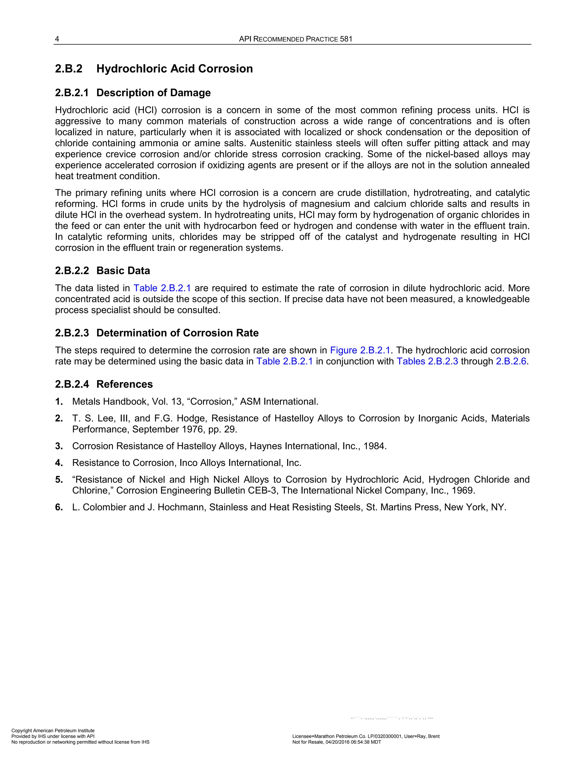 4 API RECOMMENDED PRACTICE 581
2.B.2 Hydrochloric Acid Corrosion
2.B.2.1 Description of Damage
Hydrochloric acid (HCl) corrosion is a concern in some of the most common refining process units. HCl is
aggressive to many common materials of construction across a wide range of concentrations and is often
localized in nature, particularly when it is associated with localized or shock condensation or the deposition of
chloride containing ammonia or amine salts. Austenitic stainless steels will often suffer pitting attack and may
experience crevice corrosion and/or chloride stress corrosion cracking. Some of the nickel-based alloys may
experience accelerated corrosion if oxidizing agents are present or if the alloys are not in the solution annealed
heat treatment condition.
The primary refining units where HCl corrosion is a concern are crude distillation, hydrotreating, and catalytic
reforming. HCl forms in crude units by the hydrolysis of magnesium and calcium chloride salts and results in
dilute HCl in the overhead system. In hydrotreating units, HCl may form by hydrogenation of organic chlorides in
the feed or can enter the unit with hydrocarbon feed or hydrogen and condense with water in the effluent train.
In catalytic reforming units, chlorides may be stripped off of the catalyst and hydrogenate resulting in HCl
corrosion in the effluent train or regeneration systems.
2.B.2.2 Basic Data
The data listed in Table 2.B.2.1 are required to estimate the rate of corrosion in dilute hydrochloric acid. More
concentrated acid is outside the scope of this section. If precise data have not been measured, a knowledgeable
process specialist should be consulted.
2.B.2.3 Determination of Corrosion Rate
The steps required to determine the corrosion rate are shown in Figure 2.B.2.1. The hydrochloric acid corrosion
rate may be determined using the basic data in Table 2.B.2.1 in conjunction with Tables 2.B.2.3 through 2.B.2.6.
2.B.2.4 References
1. Metals Handbook, Vol. 13, “Corrosion,” ASM International.
2. T. S. Lee, III, and F.G. Hodge, Resistance of Hastelloy Alloys to Corrosion by Inorganic Acids, Materials
Performance, September 1976, pp. 29.
3. Corrosion Resistance of Hastelloy Alloys, Haynes International, Inc., 1984.
4. Resistance to Corrosion, Inco Alloys International, Inc.
5. “Resistance of Nickel and High Nickel Alloys to Corrosion by Hydrochloric Acid, Hydrogen Chloride and
Chlorine,” Corrosion Engineering Bulletin CEB-3, The International Nickel Company, Inc., 1969.
6. L. Colombier and J. Hochmann, Stainless and Heat Resisting Steels, St. Martins Press, New York, NY.
Copyright American Petroleum Institute
Provided by IHS under license with API Licensee=Marathon Petroleum Co. LP/0320300001, User=Ray, Brent
Not for Resale, 04/20/2016 06:54:38 MDT
No reproduction or networking permitted without license from IHS
--````,`,,,,,,`,,,,,,```````,`-`-`,,`,,`,`,,`---
 