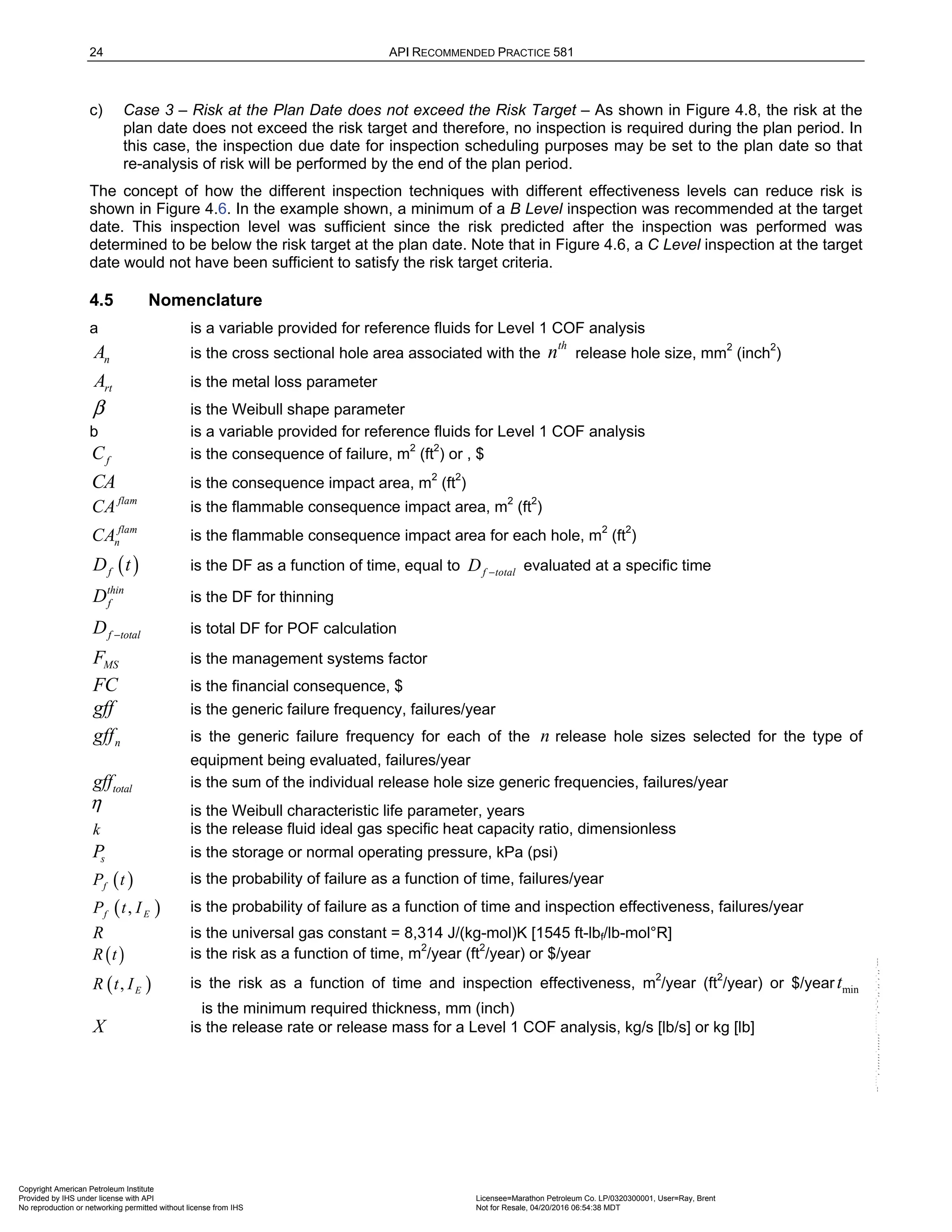 24 API RECOMMENDED PRACTICE 581
c) Case 3 – Risk at the Plan Date does not exceed the Risk Target – As shown in Figure 4.8, the risk at the
plan date does not exceed the risk target and therefore, no inspection is required during the plan period. In
this case, the inspection due date for inspection scheduling purposes may be set to the plan date so that
re-analysis of risk will be performed by the end of the plan period.
The concept of how the different inspection techniques with different effectiveness levels can reduce risk is
shown in Figure 4.6. In the example shown, a minimum of a B Level inspection was recommended at the target
date. This inspection level was sufficient since the risk predicted after the inspection was performed was
determined to be below the risk target at the plan date. Note that in Figure 4.6, a C Level inspection at the target
date would not have been sufficient to satisfy the risk target criteria.
4.5 Nomenclature
a is a variable provided for reference fluids for Level 1 COF analysis
n
A is the cross sectional hole area associated with the
th
n release hole size, mm2
(inch2
)
rt
A is the metal loss parameter
is the Weibull shape parameter
b is a variable provided for reference fluids for Level 1 COF analysis
f
C is the consequence of failure, m2
(ft2
) or , $
CA is the consequence impact area, m2
(ft2
)
flam
CA is the flammable consequence impact area, m2
(ft2
)
flam
n
CA is the flammable consequence impact area for each hole, m2
(ft2
)
( )
f
D t is the DF as a function of time, equal to f total
D − evaluated at a specific time
thin
f
D is the DF for thinning
f total
D − is total DF for POF calculation
MS
F is the management systems factor
FC is the financial consequence, $
gff is the generic failure frequency, failures/year
n
gff is the generic failure frequency for each of the n release hole sizes selected for the type of
equipment being evaluated, failures/year
total
gff is the sum of the individual release hole size generic frequencies, failures/year
is the Weibull characteristic life parameter, years
k is the release fluid ideal gas specific heat capacity ratio, dimensionless
s
P is the storage or normal operating pressure, kPa (psi)
( )
f
P t is the probability of failure as a function of time, failures/year
( )
,
f E
P t I is the probability of failure as a function of time and inspection effectiveness, failures/year
R is the universal gas constant = 8,314 J/(kg-mol)K [1545 ft-lbf/lb-mol°R]
( )
R t is the risk as a function of time, m2
/year (ft2
/year) or $/year
( )
, E
R t I is the risk as a function of time and inspection effectiveness, m2
/year (ft2
/year) or $/year min
t
is the minimum required thickness, mm (inch)
X is the release rate or release mass for a Level 1 COF analysis, kg/s [lb/s] or kg [lb]
β
η
Copyright American Petroleum Institute
Provided by IHS under license with API Licensee=Marathon Petroleum Co. LP/0320300001, User=Ray, Brent
Not for Resale, 04/20/2016 06:54:38 MDT
No reproduction or networking permitted without license from IHS
--````,`,,,,,,`,,,,,,```````,`-`-`,,`,,`,`,,`---
 
