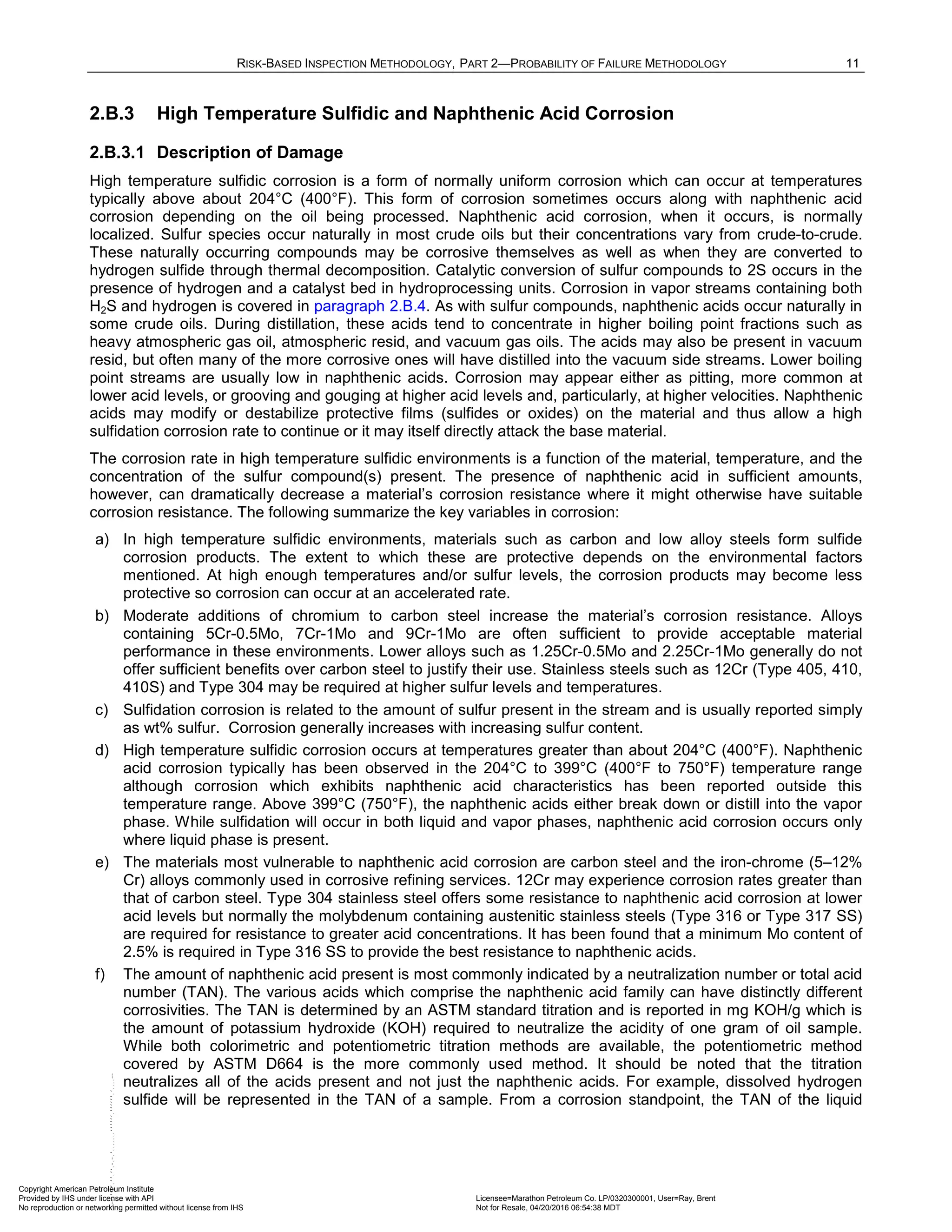 RISK-BASED INSPECTION METHODOLOGY, PART 2—PROBABILITY OF FAILURE METHODOLOGY 11
2.B.3 High Temperature Sulfidic and Naphthenic Acid Corrosion
2.B.3.1 Description of Damage
High temperature sulfidic corrosion is a form of normally uniform corrosion which can occur at temperatures
typically above about 204°C (400°F). This form of corrosion sometimes occurs along with naphthenic acid
corrosion depending on the oil being processed. Naphthenic acid corrosion, when it occurs, is normally
localized. Sulfur species occur naturally in most crude oils but their concentrations vary from crude-to-crude.
These naturally occurring compounds may be corrosive themselves as well as when they are converted to
hydrogen sulfide through thermal decomposition. Catalytic conversion of sulfur compounds to 2S occurs in the
presence of hydrogen and a catalyst bed in hydroprocessing units. Corrosion in vapor streams containing both
H2S and hydrogen is covered in paragraph 2.B.4. As with sulfur compounds, naphthenic acids occur naturally in
some crude oils. During distillation, these acids tend to concentrate in higher boiling point fractions such as
heavy atmospheric gas oil, atmospheric resid, and vacuum gas oils. The acids may also be present in vacuum
resid, but often many of the more corrosive ones will have distilled into the vacuum side streams. Lower boiling
point streams are usually low in naphthenic acids. Corrosion may appear either as pitting, more common at
lower acid levels, or grooving and gouging at higher acid levels and, particularly, at higher velocities. Naphthenic
acids may modify or destabilize protective films (sulfides or oxides) on the material and thus allow a high
sulfidation corrosion rate to continue or it may itself directly attack the base material.
The corrosion rate in high temperature sulfidic environments is a function of the material, temperature, and the
concentration of the sulfur compound(s) present. The presence of naphthenic acid in sufficient amounts,
however, can dramatically decrease a material’s corrosion resistance where it might otherwise have suitable
corrosion resistance. The following summarize the key variables in corrosion:
a) In high temperature sulfidic environments, materials such as carbon and low alloy steels form sulfide
corrosion products. The extent to which these are protective depends on the environmental factors
mentioned. At high enough temperatures and/or sulfur levels, the corrosion products may become less
protective so corrosion can occur at an accelerated rate.
b) Moderate additions of chromium to carbon steel increase the material’s corrosion resistance. Alloys
containing 5Cr-0.5Mo, 7Cr-1Mo and 9Cr-1Mo are often sufficient to provide acceptable material
performance in these environments. Lower alloys such as 1.25Cr-0.5Mo and 2.25Cr-1Mo generally do not
offer sufficient benefits over carbon steel to justify their use. Stainless steels such as 12Cr (Type 405, 410,
410S) and Type 304 may be required at higher sulfur levels and temperatures.
c) Sulfidation corrosion is related to the amount of sulfur present in the stream and is usually reported simply
as wt% sulfur. Corrosion generally increases with increasing sulfur content.
d) High temperature sulfidic corrosion occurs at temperatures greater than about 204°C (400°F). Naphthenic
acid corrosion typically has been observed in the 204°C to 399°C (400°F to 750°F) temperature range
although corrosion which exhibits naphthenic acid characteristics has been reported outside this
temperature range. Above 399°C (750°F), the naphthenic acids either break down or distill into the vapor
phase. While sulfidation will occur in both liquid and vapor phases, naphthenic acid corrosion occurs only
where liquid phase is present.
e) The materials most vulnerable to naphthenic acid corrosion are carbon steel and the iron-chrome (5–12%
Cr) alloys commonly used in corrosive refining services. 12Cr may experience corrosion rates greater than
that of carbon steel. Type 304 stainless steel offers some resistance to naphthenic acid corrosion at lower
acid levels but normally the molybdenum containing austenitic stainless steels (Type 316 or Type 317 SS)
are required for resistance to greater acid concentrations. It has been found that a minimum Mo content of
2.5% is required in Type 316 SS to provide the best resistance to naphthenic acids.
f) The amount of naphthenic acid present is most commonly indicated by a neutralization number or total acid
number (TAN). The various acids which comprise the naphthenic acid family can have distinctly different
corrosivities. The TAN is determined by an ASTM standard titration and is reported in mg KOH/g which is
the amount of potassium hydroxide (KOH) required to neutralize the acidity of one gram of oil sample.
While both colorimetric and potentiometric titration methods are available, the potentiometric method
covered by ASTM D664 is the more commonly used method. It should be noted that the titration
neutralizes all of the acids present and not just the naphthenic acids. For example, dissolved hydrogen
sulfide will be represented in the TAN of a sample. From a corrosion standpoint, the TAN of the liquid
Copyright American Petroleum Institute
Provided by IHS under license with API Licensee=Marathon Petroleum Co. LP/0320300001, User=Ray, Brent
Not for Resale, 04/20/2016 06:54:38 MDT
No reproduction or networking permitted without license from IHS
--````,`,,,,,,`,,,,,,```````,`-`-`,,`,,`,`,,`---
 