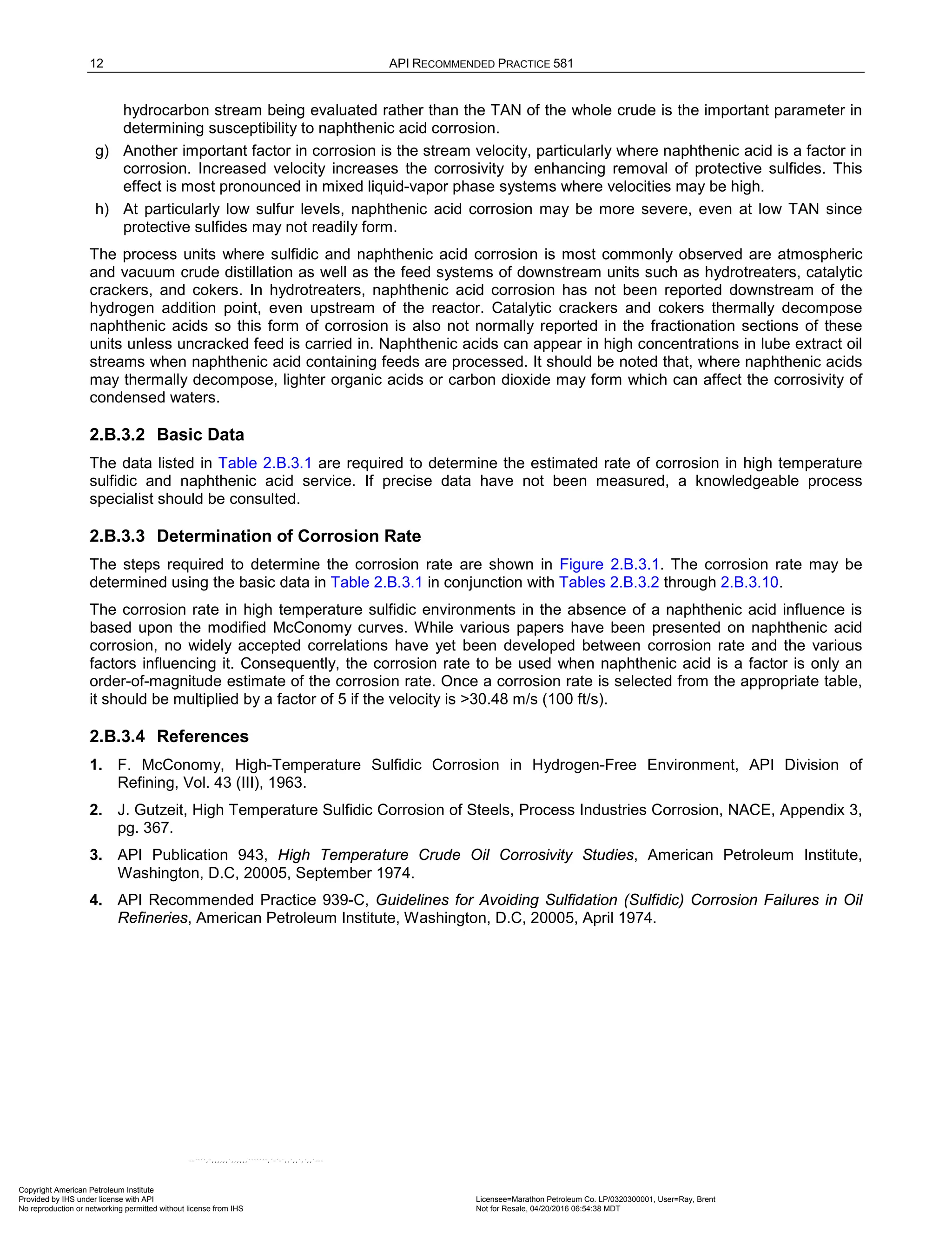 12 API RECOMMENDED PRACTICE 581
hydrocarbon stream being evaluated rather than the TAN of the whole crude is the important parameter in
determining susceptibility to naphthenic acid corrosion.
g) Another important factor in corrosion is the stream velocity, particularly where naphthenic acid is a factor in
corrosion. Increased velocity increases the corrosivity by enhancing removal of protective sulfides. This
effect is most pronounced in mixed liquid-vapor phase systems where velocities may be high.
h) At particularly low sulfur levels, naphthenic acid corrosion may be more severe, even at low TAN since
protective sulfides may not readily form.
The process units where sulfidic and naphthenic acid corrosion is most commonly observed are atmospheric
and vacuum crude distillation as well as the feed systems of downstream units such as hydrotreaters, catalytic
crackers, and cokers. In hydrotreaters, naphthenic acid corrosion has not been reported downstream of the
hydrogen addition point, even upstream of the reactor. Catalytic crackers and cokers thermally decompose
naphthenic acids so this form of corrosion is also not normally reported in the fractionation sections of these
units unless uncracked feed is carried in. Naphthenic acids can appear in high concentrations in lube extract oil
streams when naphthenic acid containing feeds are processed. It should be noted that, where naphthenic acids
may thermally decompose, lighter organic acids or carbon dioxide may form which can affect the corrosivity of
condensed waters.
2.B.3.2 Basic Data
The data listed in Table 2.B.3.1 are required to determine the estimated rate of corrosion in high temperature
sulfidic and naphthenic acid service. If precise data have not been measured, a knowledgeable process
specialist should be consulted.
2.B.3.3 Determination of Corrosion Rate
The steps required to determine the corrosion rate are shown in Figure 2.B.3.1. The corrosion rate may be
determined using the basic data in Table 2.B.3.1 in conjunction with Tables 2.B.3.2 through 2.B.3.10.
The corrosion rate in high temperature sulfidic environments in the absence of a naphthenic acid influence is
based upon the modified McConomy curves. While various papers have been presented on naphthenic acid
corrosion, no widely accepted correlations have yet been developed between corrosion rate and the various
factors influencing it. Consequently, the corrosion rate to be used when naphthenic acid is a factor is only an
order-of-magnitude estimate of the corrosion rate. Once a corrosion rate is selected from the appropriate table,
it should be multiplied by a factor of 5 if the velocity is >30.48 m/s (100 ft/s).
2.B.3.4 References
1. F. McConomy, High-Temperature Sulfidic Corrosion in Hydrogen-Free Environment, API Division of
Refining, Vol. 43 (III), 1963.
2. J. Gutzeit, High Temperature Sulfidic Corrosion of Steels, Process Industries Corrosion, NACE, Appendix 3,
pg. 367.
3. API Publication 943, High Temperature Crude Oil Corrosivity Studies, American Petroleum Institute,
Washington, D.C, 20005, September 1974.
4. API Recommended Practice 939-C, Guidelines for Avoiding Sulfidation (Sulfidic) Corrosion Failures in Oil
Refineries, American Petroleum Institute, Washington, D.C, 20005, April 1974.
Copyright American Petroleum Institute
Provided by IHS under license with API Licensee=Marathon Petroleum Co. LP/0320300001, User=Ray, Brent
Not for Resale, 04/20/2016 06:54:38 MDT
No reproduction or networking permitted without license from IHS
--````,`,,,,,,`,,,,,,```````,`-`-`,,`,,`,`,,`---
 