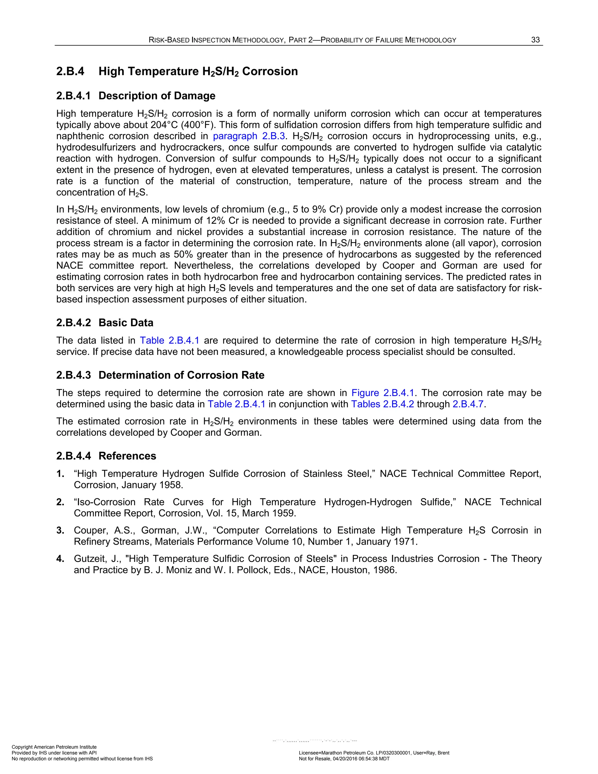 RISK-BASED INSPECTION METHODOLOGY, PART 2—PROBABILITY OF FAILURE METHODOLOGY 33
2.B.4 High Temperature H2S/H2 Corrosion
2.B.4.1 Description of Damage
High temperature H2S/H2 corrosion is a form of normally uniform corrosion which can occur at temperatures
typically above about 204°C (400°F). This form of sulfidation corrosion differs from high temperature sulfidic and
naphthenic corrosion described in paragraph 2.B.3. H2S/H2 corrosion occurs in hydroprocessing units, e.g.,
hydrodesulfurizers and hydrocrackers, once sulfur compounds are converted to hydrogen sulfide via catalytic
reaction with hydrogen. Conversion of sulfur compounds to H2S/H2 typically does not occur to a significant
extent in the presence of hydrogen, even at elevated temperatures, unless a catalyst is present. The corrosion
rate is a function of the material of construction, temperature, nature of the process stream and the
concentration of H2S.
In H2S/H2 environments, low levels of chromium (e.g., 5 to 9% Cr) provide only a modest increase the corrosion
resistance of steel. A minimum of 12% Cr is needed to provide a significant decrease in corrosion rate. Further
addition of chromium and nickel provides a substantial increase in corrosion resistance. The nature of the
process stream is a factor in determining the corrosion rate. In H2S/H2 environments alone (all vapor), corrosion
rates may be as much as 50% greater than in the presence of hydrocarbons as suggested by the referenced
NACE committee report. Nevertheless, the correlations developed by Cooper and Gorman are used for
estimating corrosion rates in both hydrocarbon free and hydrocarbon containing services. The predicted rates in
both services are very high at high H2S levels and temperatures and the one set of data are satisfactory for risk-
based inspection assessment purposes of either situation.
2.B.4.2 Basic Data
The data listed in Table 2.B.4.1 are required to determine the rate of corrosion in high temperature H2S/H2
service. If precise data have not been measured, a knowledgeable process specialist should be consulted.
2.B.4.3 Determination of Corrosion Rate
The steps required to determine the corrosion rate are shown in Figure 2.B.4.1. The corrosion rate may be
determined using the basic data in Table 2.B.4.1 in conjunction with Tables 2.B.4.2 through 2.B.4.7.
The estimated corrosion rate in H2S/H2 environments in these tables were determined using data from the
correlations developed by Cooper and Gorman.
2.B.4.4 References
1. “High Temperature Hydrogen Sulfide Corrosion of Stainless Steel,” NACE Technical Committee Report,
Corrosion, January 1958.
2. “Iso-Corrosion Rate Curves for High Temperature Hydrogen-Hydrogen Sulfide,” NACE Technical
Committee Report, Corrosion, Vol. 15, March 1959.
3. Couper, A.S., Gorman, J.W., “Computer Correlations to Estimate High Temperature H2S Corrosin in
Refinery Streams, Materials Performance Volume 10, Number 1, January 1971.
4. Gutzeit, J., "High Temperature Sulfidic Corrosion of Steels" in Process Industries Corrosion - The Theory
and Practice by B. J. Moniz and W. I. Pollock, Eds., NACE, Houston, 1986.
Copyright American Petroleum Institute
Provided by IHS under license with API Licensee=Marathon Petroleum Co. LP/0320300001, User=Ray, Brent
Not for Resale, 04/20/2016 06:54:38 MDT
No reproduction or networking permitted without license from IHS
--````,`,,,,,,`,,,,,,```````,`-`-`,,`,,`,`,,`---
 