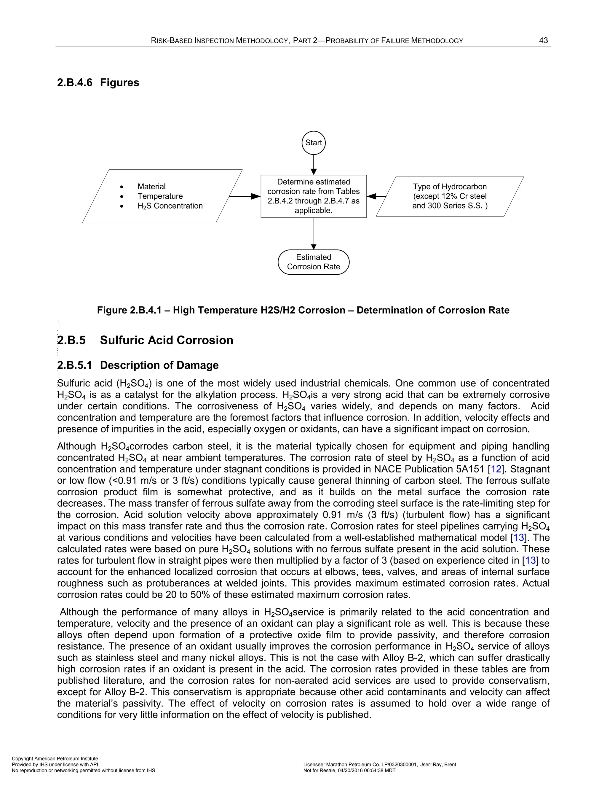 RISK-BASED INSPECTION METHODOLOGY, PART 2—PROBABILITY OF FAILURE METHODOLOGY 43
2.B.4.6 Figures
Type of Hydrocarbon
(except 12% Cr steel
and 300 Series S.S. )
• Material
• Temperature
• H2S Concentration
Start
Estimated
Corrosion Rate
Determine estimated
corrosion rate from Tables
2.B.4.2 through 2.B.4.7 as
applicable.
Figure 2.B.4.1 – High Temperature H2S/H2 Corrosion – Determination of Corrosion Rate
2.B.5 Sulfuric Acid Corrosion
2.B.5.1 Description of Damage
Sulfuric acid (H2SO4) is one of the most widely used industrial chemicals. One common use of concentrated
H2SO4 is as a catalyst for the alkylation process. H2SO4is a very strong acid that can be extremely corrosive
under certain conditions. The corrosiveness of H2SO4 varies widely, and depends on many factors. Acid
concentration and temperature are the foremost factors that influence corrosion. In addition, velocity effects and
presence of impurities in the acid, especially oxygen or oxidants, can have a significant impact on corrosion.
Although H2SO4corrodes carbon steel, it is the material typically chosen for equipment and piping handling
concentrated H2SO4 at near ambient temperatures. The corrosion rate of steel by H2SO4 as a function of acid
concentration and temperature under stagnant conditions is provided in NACE Publication 5A151 [12]. Stagnant
or low flow (<0.91 m/s or 3 ft/s) conditions typically cause general thinning of carbon steel. The ferrous sulfate
corrosion product film is somewhat protective, and as it builds on the metal surface the corrosion rate
decreases. The mass transfer of ferrous sulfate away from the corroding steel surface is the rate-limiting step for
the corrosion. Acid solution velocity above approximately 0.91 m/s (3 ft/s) (turbulent flow) has a significant
impact on this mass transfer rate and thus the corrosion rate. Corrosion rates for steel pipelines carrying H2SO4
at various conditions and velocities have been calculated from a well-established mathematical model [13]. The
calculated rates were based on pure H2SO4 solutions with no ferrous sulfate present in the acid solution. These
rates for turbulent flow in straight pipes were then multiplied by a factor of 3 (based on experience cited in [13] to
account for the enhanced localized corrosion that occurs at elbows, tees, valves, and areas of internal surface
roughness such as protuberances at welded joints. This provides maximum estimated corrosion rates. Actual
corrosion rates could be 20 to 50% of these estimated maximum corrosion rates.
Although the performance of many alloys in H2SO4service is primarily related to the acid concentration and
temperature, velocity and the presence of an oxidant can play a significant role as well. This is because these
alloys often depend upon formation of a protective oxide film to provide passivity, and therefore corrosion
resistance. The presence of an oxidant usually improves the corrosion performance in H2SO4 service of alloys
such as stainless steel and many nickel alloys. This is not the case with Alloy B-2, which can suffer drastically
high corrosion rates if an oxidant is present in the acid. The corrosion rates provided in these tables are from
published literature, and the corrosion rates for non-aerated acid services are used to provide conservatism,
except for Alloy B-2. This conservatism is appropriate because other acid contaminants and velocity can affect
the material’s passivity. The effect of velocity on corrosion rates is assumed to hold over a wide range of
conditions for very little information on the effect of velocity is published.
Copyright American Petroleum Institute
Provided by IHS under license with API Licensee=Marathon Petroleum Co. LP/0320300001, User=Ray, Brent
Not for Resale, 04/20/2016 06:54:38 MDT
No reproduction or networking permitted without license from IHS
--````,`,,,,,,`,,,,,,```````,`-`-`,,`,,`,`,,`---
 