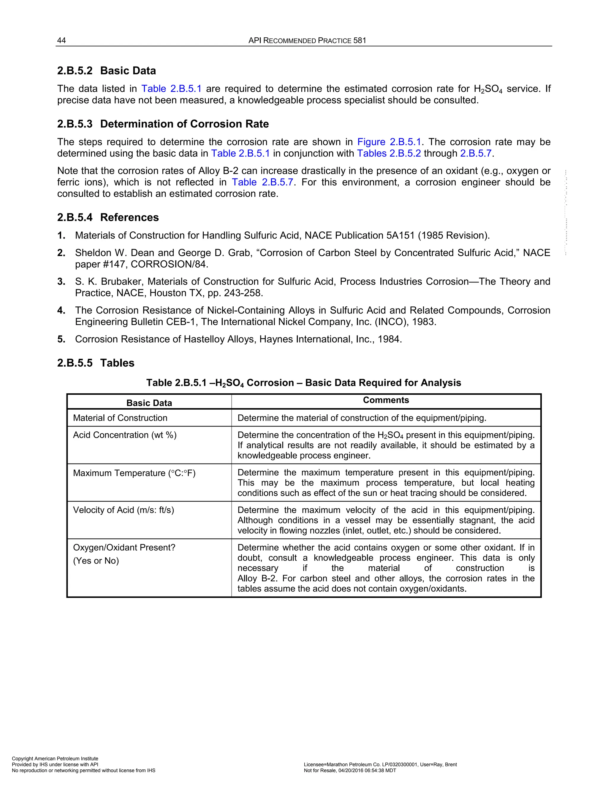 44 API RECOMMENDED PRACTICE 581
2.B.5.2 Basic Data
The data listed in Table 2.B.5.1 are required to determine the estimated corrosion rate for H2SO4 service. If
precise data have not been measured, a knowledgeable process specialist should be consulted.
2.B.5.3 Determination of Corrosion Rate
The steps required to determine the corrosion rate are shown in Figure 2.B.5.1. The corrosion rate may be
determined using the basic data in Table 2.B.5.1 in conjunction with Tables 2.B.5.2 through 2.B.5.7.
Note that the corrosion rates of Alloy B-2 can increase drastically in the presence of an oxidant (e.g., oxygen or
ferric ions), which is not reflected in Table 2.B.5.7. For this environment, a corrosion engineer should be
consulted to establish an estimated corrosion rate.
2.B.5.4 References
1. Materials of Construction for Handling Sulfuric Acid, NACE Publication 5A151 (1985 Revision).
2. Sheldon W. Dean and George D. Grab, “Corrosion of Carbon Steel by Concentrated Sulfuric Acid,” NACE
paper #147, CORROSION/84.
3. S. K. Brubaker, Materials of Construction for Sulfuric Acid, Process Industries Corrosion—The Theory and
Practice, NACE, Houston TX, pp. 243-258.
4. The Corrosion Resistance of Nickel-Containing Alloys in Sulfuric Acid and Related Compounds, Corrosion
Engineering Bulletin CEB-1, The International Nickel Company, Inc. (INCO), 1983.
5. Corrosion Resistance of Hastelloy Alloys, Haynes International, Inc., 1984.
2.B.5.5 Tables
Table 2.B.5.1 –H2SO4 Corrosion – Basic Data Required for Analysis
Basic Data Comments
Material of Construction Determine the material of construction of the equipment/piping.
Acid Concentration (wt %) Determine the concentration of the H2SO4 present in this equipment/piping.
If analytical results are not readily available, it should be estimated by a
knowledgeable process engineer.
Maximum Temperature (°C:°F) Determine the maximum temperature present in this equipment/piping.
This may be the maximum process temperature, but local heating
conditions such as effect of the sun or heat tracing should be considered.
Velocity of Acid (m/s: ft/s) Determine the maximum velocity of the acid in this equipment/piping.
Although conditions in a vessel may be essentially stagnant, the acid
velocity in flowing nozzles (inlet, outlet, etc.) should be considered.
Oxygen/Oxidant Present?
(Yes or No)
Determine whether the acid contains oxygen or some other oxidant. If in
doubt, consult a knowledgeable process engineer. This data is only
necessary if the material of construction is
Alloy B-2. For carbon steel and other alloys, the corrosion rates in the
tables assume the acid does not contain oxygen/oxidants.
Copyright American Petroleum Institute
Provided by IHS under license with API Licensee=Marathon Petroleum Co. LP/0320300001, User=Ray, Brent
Not for Resale, 04/20/2016 06:54:38 MDT
No reproduction or networking permitted without license from IHS
--````,`,,,,,,`,,,,,,```````,`-`-`,,`,,`,`,,`---
 