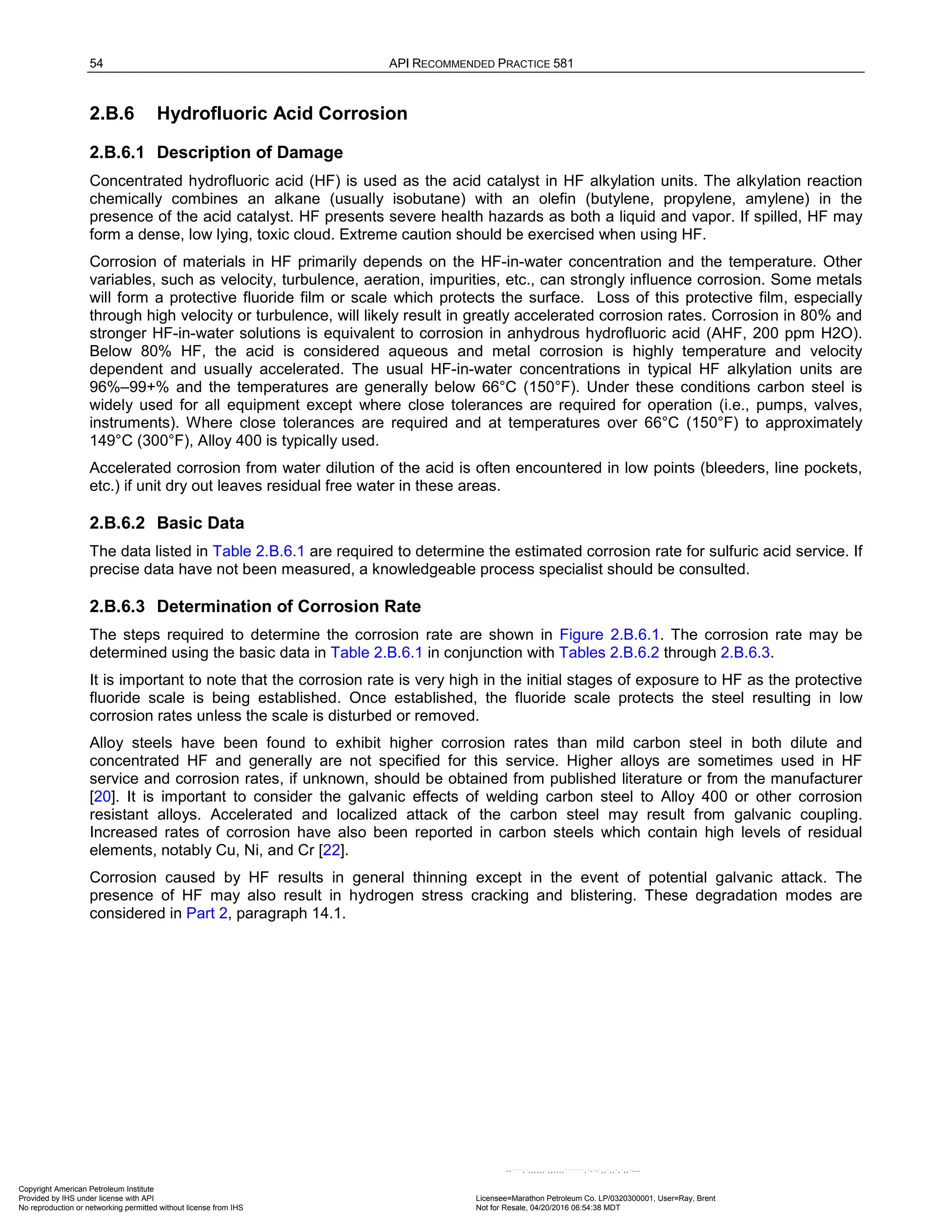 54 API RECOMMENDED PRACTICE 581
2.B.6 Hydrofluoric Acid Corrosion
2.B.6.1 Description of Damage
Concentrated hydrofluoric acid (HF) is used as the acid catalyst in HF alkylation units. The alkylation reaction
chemically combines an alkane (usually isobutane) with an olefin (butylene, propylene, amylene) in the
presence of the acid catalyst. HF presents severe health hazards as both a liquid and vapor. If spilled, HF may
form a dense, low lying, toxic cloud. Extreme caution should be exercised when using HF.
Corrosion of materials in HF primarily depends on the HF-in-water concentration and the temperature. Other
variables, such as velocity, turbulence, aeration, impurities, etc., can strongly influence corrosion. Some metals
will form a protective fluoride film or scale which protects the surface. Loss of this protective film, especially
through high velocity or turbulence, will likely result in greatly accelerated corrosion rates. Corrosion in 80% and
stronger HF-in-water solutions is equivalent to corrosion in anhydrous hydrofluoric acid (AHF, 200 ppm H2O).
Below 80% HF, the acid is considered aqueous and metal corrosion is highly temperature and velocity
dependent and usually accelerated. The usual HF-in-water concentrations in typical HF alkylation units are
96%–99+% and the temperatures are generally below 66°C (150°F). Under these conditions carbon steel is
widely used for all equipment except where close tolerances are required for operation (i.e., pumps, valves,
instruments). Where close tolerances are required and at temperatures over 66°C (150°F) to approximately
149°C (300°F), Alloy 400 is typically used.
Accelerated corrosion from water dilution of the acid is often encountered in low points (bleeders, line pockets,
etc.) if unit dry out leaves residual free water in these areas.
2.B.6.2 Basic Data
The data listed in Table 2.B.6.1 are required to determine the estimated corrosion rate for sulfuric acid service. If
precise data have not been measured, a knowledgeable process specialist should be consulted.
2.B.6.3 Determination of Corrosion Rate
The steps required to determine the corrosion rate are shown in Figure 2.B.6.1. The corrosion rate may be
determined using the basic data in Table 2.B.6.1 in conjunction with Tables 2.B.6.2 through 2.B.6.3.
It is important to note that the corrosion rate is very high in the initial stages of exposure to HF as the protective
fluoride scale is being established. Once established, the fluoride scale protects the steel resulting in low
corrosion rates unless the scale is disturbed or removed.
Alloy steels have been found to exhibit higher corrosion rates than mild carbon steel in both dilute and
concentrated HF and generally are not specified for this service. Higher alloys are sometimes used in HF
service and corrosion rates, if unknown, should be obtained from published literature or from the manufacturer
[20]. It is important to consider the galvanic effects of welding carbon steel to Alloy 400 or other corrosion
resistant alloys. Accelerated and localized attack of the carbon steel may result from galvanic coupling.
Increased rates of corrosion have also been reported in carbon steels which contain high levels of residual
elements, notably Cu, Ni, and Cr [22].
Corrosion caused by HF results in general thinning except in the event of potential galvanic attack. The
presence of HF may also result in hydrogen stress cracking and blistering. These degradation modes are
considered in Part 2, paragraph 14.1.
Copyright American Petroleum Institute
Provided by IHS under license with API Licensee=Marathon Petroleum Co. LP/0320300001, User=Ray, Brent
Not for Resale, 04/20/2016 06:54:38 MDT
No reproduction or networking permitted without license from IHS
--````,`,,,,,,`,,,,,,```````,`-`-`,,`,,`,`,,`---
 
