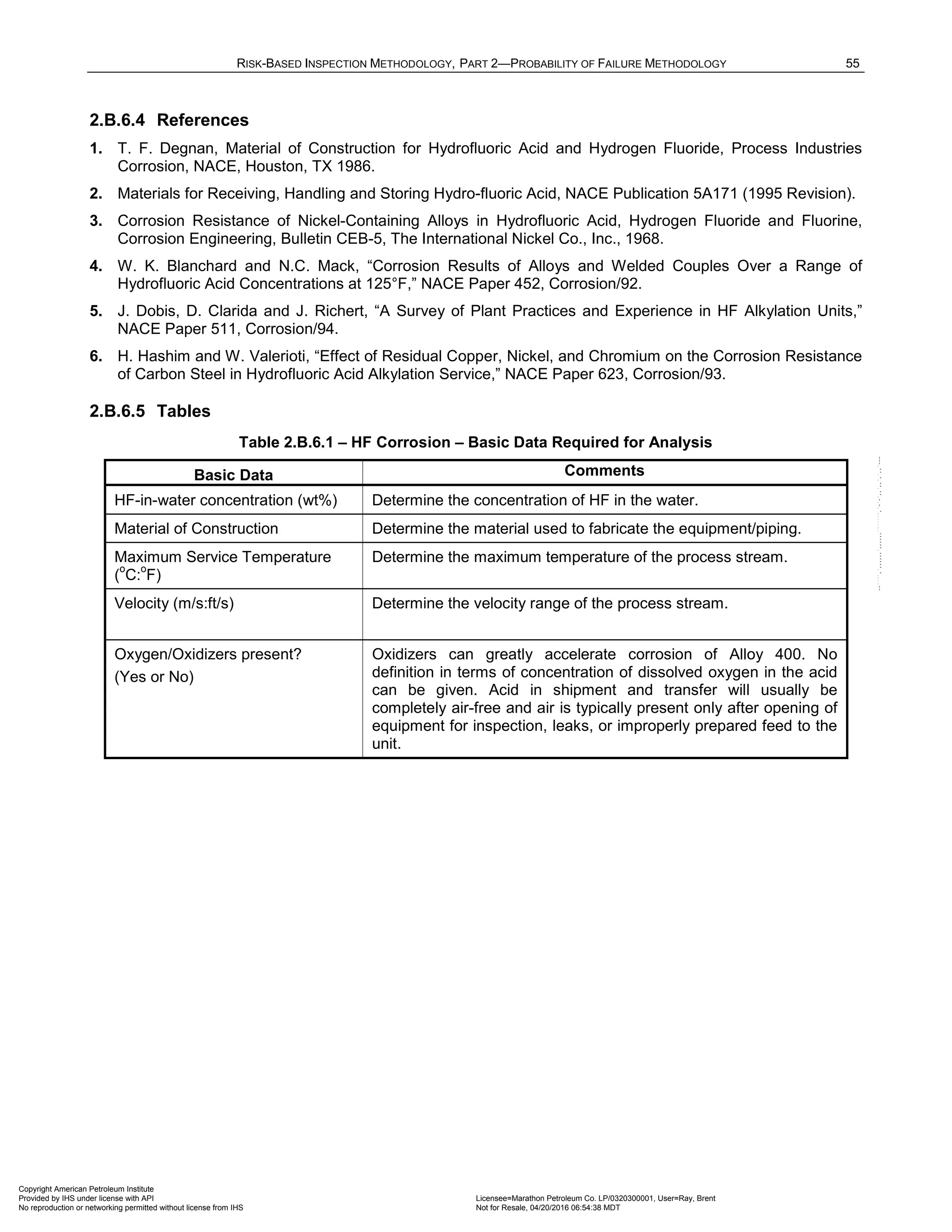 RISK-BASED INSPECTION METHODOLOGY, PART 2—PROBABILITY OF FAILURE METHODOLOGY 55
2.B.6.4 References
1. T. F. Degnan, Material of Construction for Hydrofluoric Acid and Hydrogen Fluoride, Process Industries
Corrosion, NACE, Houston, TX 1986.
2. Materials for Receiving, Handling and Storing Hydro-fluoric Acid, NACE Publication 5A171 (1995 Revision).
3. Corrosion Resistance of Nickel-Containing Alloys in Hydrofluoric Acid, Hydrogen Fluoride and Fluorine,
Corrosion Engineering, Bulletin CEB-5, The International Nickel Co., Inc., 1968.
4. W. K. Blanchard and N.C. Mack, “Corrosion Results of Alloys and Welded Couples Over a Range of
Hydrofluoric Acid Concentrations at 125°F,” NACE Paper 452, Corrosion/92.
5. J. Dobis, D. Clarida and J. Richert, “A Survey of Plant Practices and Experience in HF Alkylation Units,”
NACE Paper 511, Corrosion/94.
6. H. Hashim and W. Valerioti, “Effect of Residual Copper, Nickel, and Chromium on the Corrosion Resistance
of Carbon Steel in Hydrofluoric Acid Alkylation Service,” NACE Paper 623, Corrosion/93.
2.B.6.5 Tables
Table 2.B.6.1 – HF Corrosion – Basic Data Required for Analysis
Basic Data Comments
HF-in-water concentration (wt%) Determine the concentration of HF in the water.
Material of Construction Determine the material used to fabricate the equipment/piping.
Maximum Service Temperature
(
o
C:
o
F)
Determine the maximum temperature of the process stream.
Velocity (m/s:ft/s) Determine the velocity range of the process stream.
Oxygen/Oxidizers present?
(Yes or No)
Oxidizers can greatly accelerate corrosion of Alloy 400. No
definition in terms of concentration of dissolved oxygen in the acid
can be given. Acid in shipment and transfer will usually be
completely air-free and air is typically present only after opening of
equipment for inspection, leaks, or improperly prepared feed to the
unit.
Copyright American Petroleum Institute
Provided by IHS under license with API Licensee=Marathon Petroleum Co. LP/0320300001, User=Ray, Brent
Not for Resale, 04/20/2016 06:54:38 MDT
No reproduction or networking permitted without license from IHS
--````,`,,,,,,`,,,,,,```````,`-`-`,,`,,`,`,,`---
 