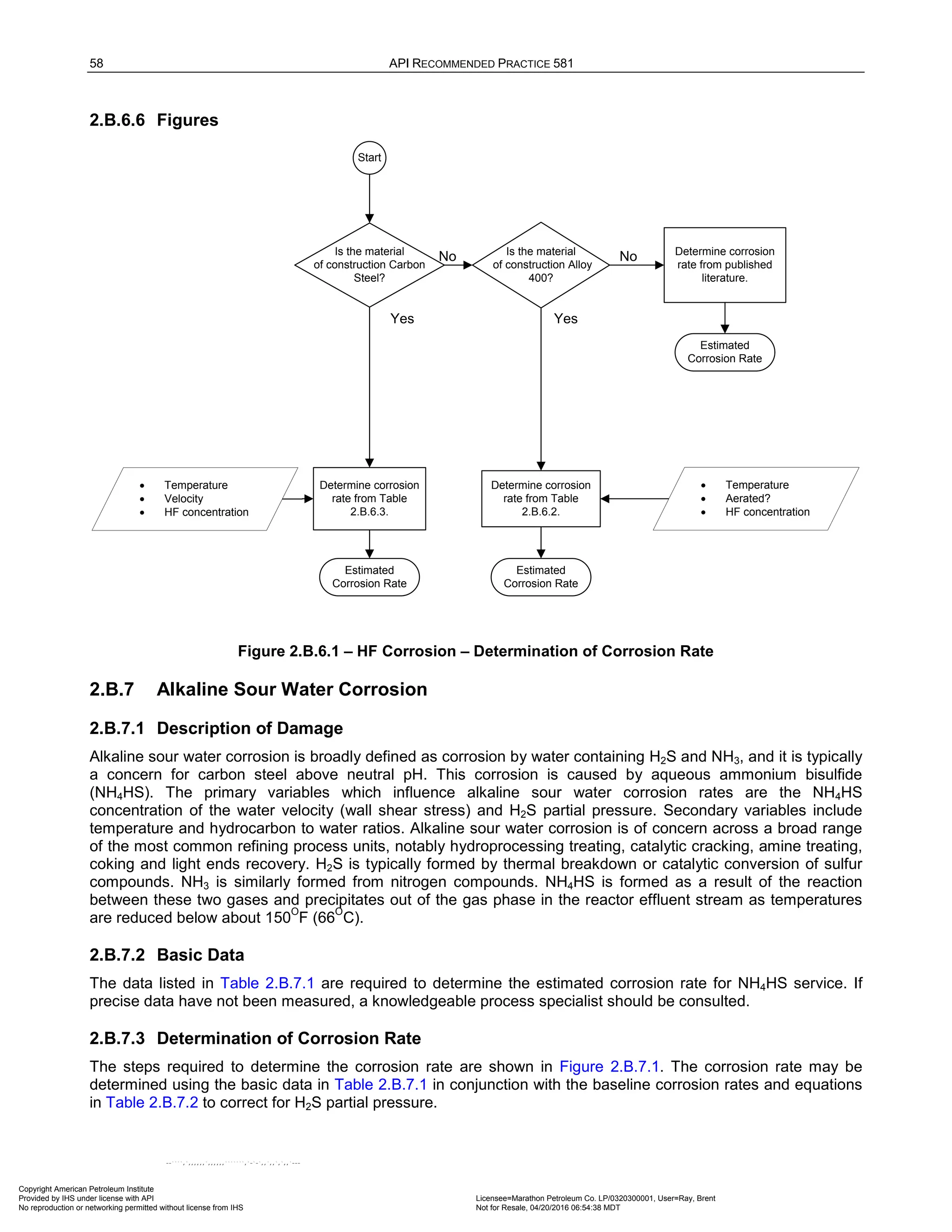 58 API RECOMMENDED PRACTICE 581
2.B.6.6 Figures
Start
Is the material
of construction Carbon
Steel?
Is the material
of construction Alloy
400?
Determine corrosion
rate from Table
2.B.6.3.
Determine corrosion
rate from Table
2.B.6.2.
Determine corrosion
rate from published
literature.
Estimated
Corrosion Rate
Estimated
Corrosion Rate
Estimated
Corrosion Rate
Yes Yes
No No
• Temperature
• Velocity
• HF concentration
• Temperature
• Aerated?
• HF concentration
Figure 2.B.6.1 – HF Corrosion – Determination of Corrosion Rate
2.B.7 Alkaline Sour Water Corrosion
2.B.7.1 Description of Damage
Alkaline sour water corrosion is broadly defined as corrosion by water containing H2S and NH3, and it is typically
a concern for carbon steel above neutral pH. This corrosion is caused by aqueous ammonium bisulfide
(NH4HS). The primary variables which influence alkaline sour water corrosion rates are the NH4HS
concentration of the water velocity (wall shear stress) and H2S partial pressure. Secondary variables include
temperature and hydrocarbon to water ratios. Alkaline sour water corrosion is of concern across a broad range
of the most common refining process units, notably hydroprocessing treating, catalytic cracking, amine treating,
coking and light ends recovery. H2S is typically formed by thermal breakdown or catalytic conversion of sulfur
compounds. NH3 is similarly formed from nitrogen compounds. NH4HS is formed as a result of the reaction
between these two gases and precipitates out of the gas phase in the reactor effluent stream as temperatures
are reduced below about 150
O
F (66
O
C).
2.B.7.2 Basic Data
The data listed in Table 2.B.7.1 are required to determine the estimated corrosion rate for NH4HS service. If
precise data have not been measured, a knowledgeable process specialist should be consulted.
2.B.7.3 Determination of Corrosion Rate
The steps required to determine the corrosion rate are shown in Figure 2.B.7.1. The corrosion rate may be
determined using the basic data in Table 2.B.7.1 in conjunction with the baseline corrosion rates and equations
in Table 2.B.7.2 to correct for H2S partial pressure.
Copyright American Petroleum Institute
Provided by IHS under license with API Licensee=Marathon Petroleum Co. LP/0320300001, User=Ray, Brent
Not for Resale, 04/20/2016 06:54:38 MDT
No reproduction or networking permitted without license from IHS
--````,`,,,,,,`,,,,,,```````,`-`-`,,`,,`,`,,`---
 