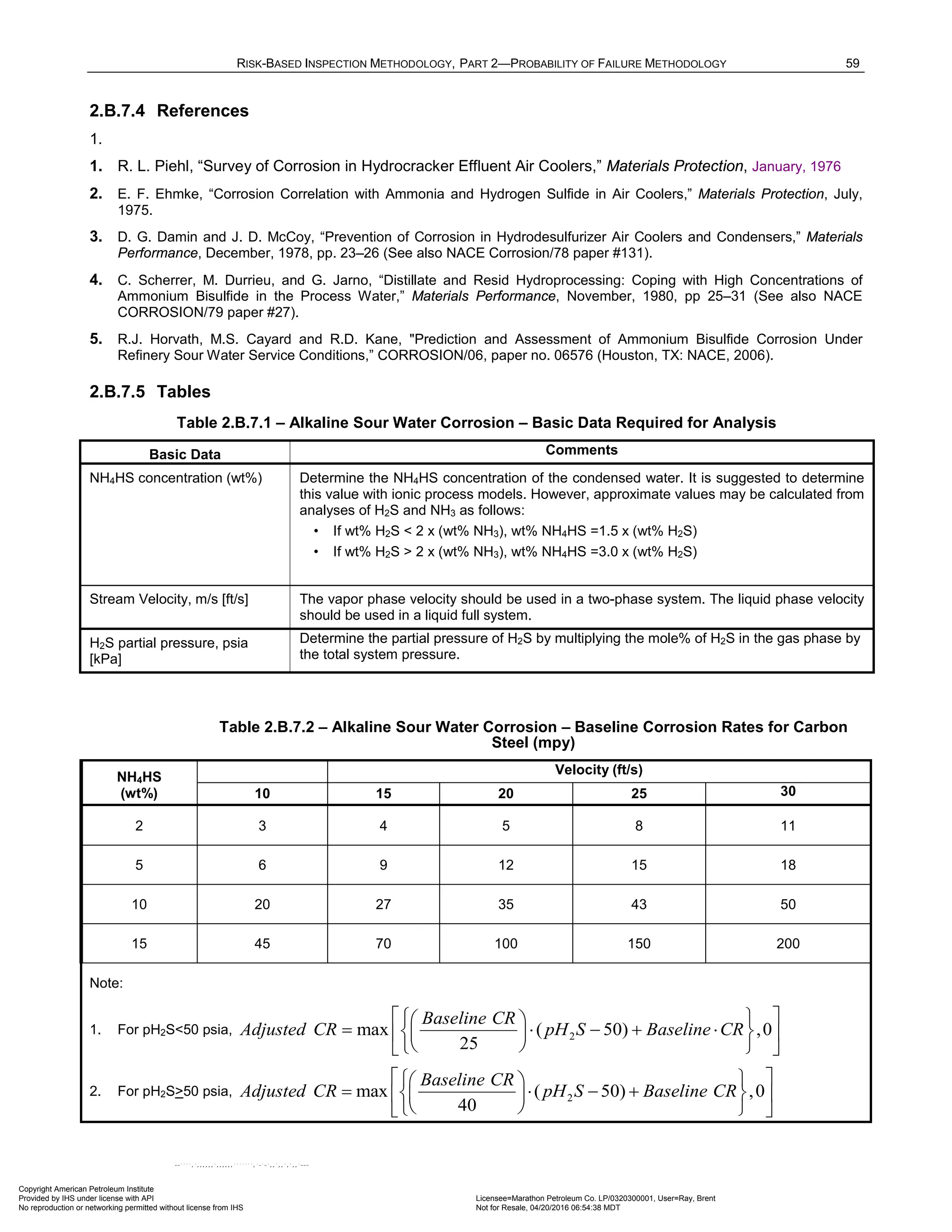 RISK-BASED INSPECTION METHODOLOGY, PART 2—PROBABILITY OF FAILURE METHODOLOGY 59
2.B.7.4 References
1.
1. R. L. Piehl, “Survey of Corrosion in Hydrocracker Effluent Air Coolers,” Materials Protection, January, 1976
2. E. F. Ehmke, “Corrosion Correlation with Ammonia and Hydrogen Sulfide in Air Coolers,” Materials Protection, July,
1975.
3. D. G. Damin and J. D. McCoy, “Prevention of Corrosion in Hydrodesulfurizer Air Coolers and Condensers,” Materials
Performance, December, 1978, pp. 23–26 (See also NACE Corrosion/78 paper #131).
4. C. Scherrer, M. Durrieu, and G. Jarno, “Distillate and Resid Hydroprocessing: Coping with High Concentrations of
Ammonium Bisulfide in the Process Water,” Materials Performance, November, 1980, pp 25–31 (See also NACE
CORROSION/79 paper #27).
5. R.J. Horvath, M.S. Cayard and R.D. Kane, "Prediction and Assessment of Ammonium Bisulfide Corrosion Under
Refinery Sour Water Service Conditions,” CORROSION/06, paper no. 06576 (Houston, TX: NACE, 2006).
2.B.7.5 Tables
Table 2.B.7.1 – Alkaline Sour Water Corrosion – Basic Data Required for Analysis
Basic Data Comments
NH4HS concentration (wt%) Determine the NH4HS concentration of the condensed water. It is suggested to determine
this value with ionic process models. However, approximate values may be calculated from
analyses of H2S and NH3 as follows:
• If wt% H2S < 2 x (wt% NH3), wt% NH4HS =1.5 x (wt% H2S)
• If wt% H2S > 2 x (wt% NH3), wt% NH4HS =3.0 x (wt% H2S)
Stream Velocity, m/s [ft/s] The vapor phase velocity should be used in a two-phase system. The liquid phase velocity
should be used in a liquid full system.
H2S partial pressure, psia
[kPa]
Determine the partial pressure of H2S by multiplying the mole% of H2S in the gas phase by
the total system pressure.
Table 2.B.7.2 – Alkaline Sour Water Corrosion – Baseline Corrosion Rates for Carbon
Steel (mpy)
NH4HS
(wt%)
Velocity (ft/s)
10 15 20 25 30
2 3 4 5 8 11
5 6 9 12 15 18
10 20 27 35 43 50
15 45 70 100 150 200
Note:
1. For pH2S<50 psia, 2
max ( 50) ,0
25
Baseline CR
Adjusted CR pH S Baseline CR
 
 
 
= ⋅ − + ⋅
 
 
 
 
 
 
2. For pH2S>50 psia, 2
max ( 50) ,0
40
Baseline CR
Adjusted CR pH S Baseline CR
 
 
 
= ⋅ − +
 
 
 
 
 
 
Copyright American Petroleum Institute
Provided by IHS under license with API Licensee=Marathon Petroleum Co. LP/0320300001, User=Ray, Brent
Not for Resale, 04/20/2016 06:54:38 MDT
No reproduction or networking permitted without license from IHS
--````,`,,,,,,`,,,,,,```````,`-`-`,,`,,`,`,,`---
 