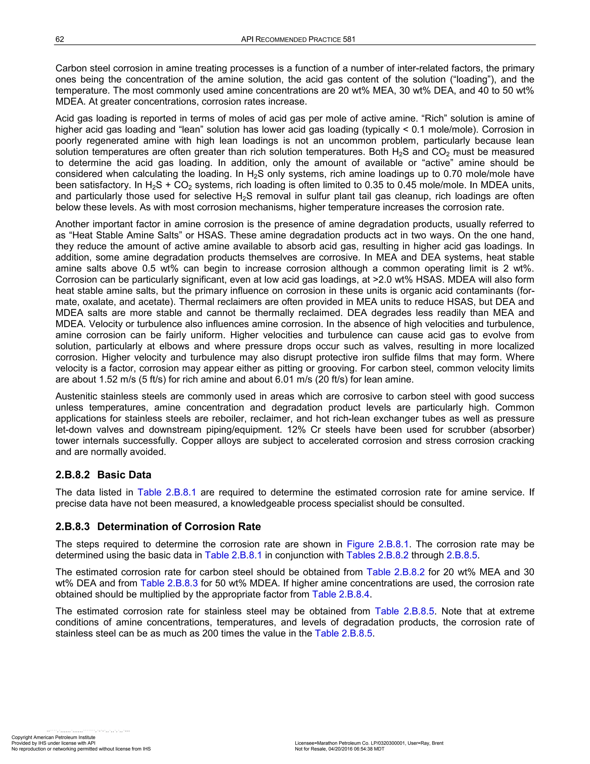 62 API RECOMMENDED PRACTICE 581
Carbon steel corrosion in amine treating processes is a function of a number of inter-related factors, the primary
ones being the concentration of the amine solution, the acid gas content of the solution (“loading”), and the
temperature. The most commonly used amine concentrations are 20 wt% MEA, 30 wt% DEA, and 40 to 50 wt%
MDEA. At greater concentrations, corrosion rates increase.
Acid gas loading is reported in terms of moles of acid gas per mole of active amine. “Rich” solution is amine of
higher acid gas loading and “lean” solution has lower acid gas loading (typically < 0.1 mole/mole). Corrosion in
poorly regenerated amine with high lean loadings is not an uncommon problem, particularly because lean
solution temperatures are often greater than rich solution temperatures. Both H2S and CO2 must be measured
to determine the acid gas loading. In addition, only the amount of available or “active” amine should be
considered when calculating the loading. In H2S only systems, rich amine loadings up to 0.70 mole/mole have
been satisfactory. In H2S + CO2 systems, rich loading is often limited to 0.35 to 0.45 mole/mole. In MDEA units,
and particularly those used for selective H2S removal in sulfur plant tail gas cleanup, rich loadings are often
below these levels. As with most corrosion mechanisms, higher temperature increases the corrosion rate.
Another important factor in amine corrosion is the presence of amine degradation products, usually referred to
as “Heat Stable Amine Salts” or HSAS. These amine degradation products act in two ways. On the one hand,
they reduce the amount of active amine available to absorb acid gas, resulting in higher acid gas loadings. In
addition, some amine degradation products themselves are corrosive. In MEA and DEA systems, heat stable
amine salts above 0.5 wt% can begin to increase corrosion although a common operating limit is 2 wt%.
Corrosion can be particularly significant, even at low acid gas loadings, at >2.0 wt% HSAS. MDEA will also form
heat stable amine salts, but the primary influence on corrosion in these units is organic acid contaminants (for-
mate, oxalate, and acetate). Thermal reclaimers are often provided in MEA units to reduce HSAS, but DEA and
MDEA salts are more stable and cannot be thermally reclaimed. DEA degrades less readily than MEA and
MDEA. Velocity or turbulence also influences amine corrosion. In the absence of high velocities and turbulence,
amine corrosion can be fairly uniform. Higher velocities and turbulence can cause acid gas to evolve from
solution, particularly at elbows and where pressure drops occur such as valves, resulting in more localized
corrosion. Higher velocity and turbulence may also disrupt protective iron sulfide films that may form. Where
velocity is a factor, corrosion may appear either as pitting or grooving. For carbon steel, common velocity limits
are about 1.52 m/s (5 ft/s) for rich amine and about 6.01 m/s (20 ft/s) for lean amine.
Austenitic stainless steels are commonly used in areas which are corrosive to carbon steel with good success
unless temperatures, amine concentration and degradation product levels are particularly high. Common
applications for stainless steels are reboiler, reclaimer, and hot rich-lean exchanger tubes as well as pressure
let-down valves and downstream piping/equipment. 12% Cr steels have been used for scrubber (absorber)
tower internals successfully. Copper alloys are subject to accelerated corrosion and stress corrosion cracking
and are normally avoided.
2.B.8.2 Basic Data
The data listed in Table 2.B.8.1 are required to determine the estimated corrosion rate for amine service. If
precise data have not been measured, a knowledgeable process specialist should be consulted.
2.B.8.3 Determination of Corrosion Rate
The steps required to determine the corrosion rate are shown in Figure 2.B.8.1. The corrosion rate may be
determined using the basic data in Table 2.B.8.1 in conjunction with Tables 2.B.8.2 through 2.B.8.5.
The estimated corrosion rate for carbon steel should be obtained from Table 2.B.8.2 for 20 wt% MEA and 30
wt% DEA and from Table 2.B.8.3 for 50 wt% MDEA. If higher amine concentrations are used, the corrosion rate
obtained should be multiplied by the appropriate factor from Table 2.B.8.4.
The estimated corrosion rate for stainless steel may be obtained from Table 2.B.8.5. Note that at extreme
conditions of amine concentrations, temperatures, and levels of degradation products, the corrosion rate of
stainless steel can be as much as 200 times the value in the Table 2.B.8.5.
Copyright American Petroleum Institute
Provided by IHS under license with API Licensee=Marathon Petroleum Co. LP/0320300001, User=Ray, Brent
Not for Resale, 04/20/2016 06:54:38 MDT
No reproduction or networking permitted without license from IHS
--````,`,,,,,,`,,,,,,```````,`-`-`,,`,,`,`,,`---
 
