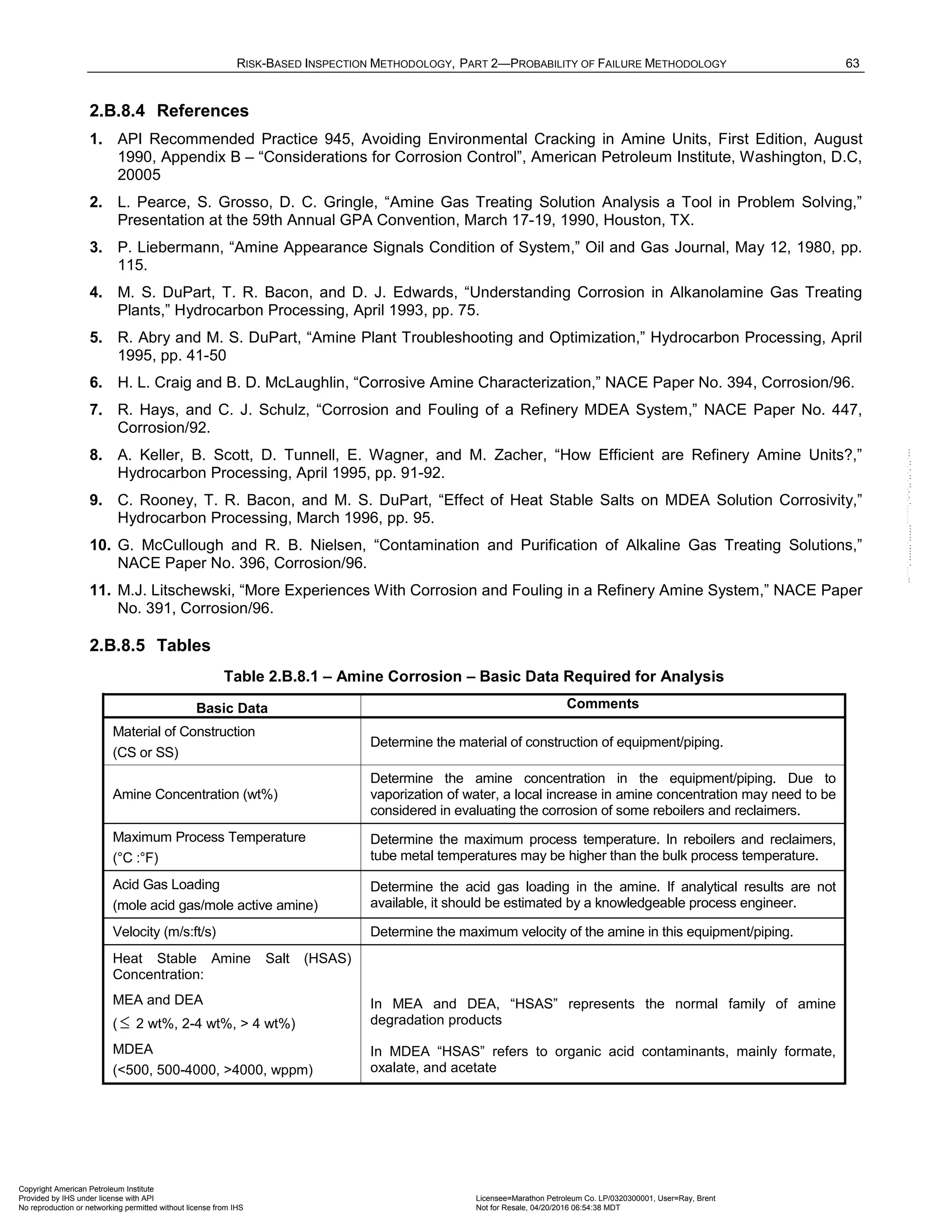 RISK-BASED INSPECTION METHODOLOGY, PART 2—PROBABILITY OF FAILURE METHODOLOGY 63
2.B.8.4 References
1. API Recommended Practice 945, Avoiding Environmental Cracking in Amine Units, First Edition, August
1990, Appendix B – “Considerations for Corrosion Control”, American Petroleum Institute, Washington, D.C,
20005
2. L. Pearce, S. Grosso, D. C. Gringle, “Amine Gas Treating Solution Analysis a Tool in Problem Solving,”
Presentation at the 59th Annual GPA Convention, March 17-19, 1990, Houston, TX.
3. P. Liebermann, “Amine Appearance Signals Condition of System,” Oil and Gas Journal, May 12, 1980, pp.
115.
4. M. S. DuPart, T. R. Bacon, and D. J. Edwards, “Understanding Corrosion in Alkanolamine Gas Treating
Plants,” Hydrocarbon Processing, April 1993, pp. 75.
5. R. Abry and M. S. DuPart, “Amine Plant Troubleshooting and Optimization,” Hydrocarbon Processing, April
1995, pp. 41-50
6. H. L. Craig and B. D. McLaughlin, “Corrosive Amine Characterization,” NACE Paper No. 394, Corrosion/96.
7. R. Hays, and C. J. Schulz, “Corrosion and Fouling of a Refinery MDEA System,” NACE Paper No. 447,
Corrosion/92.
8. A. Keller, B. Scott, D. Tunnell, E. Wagner, and M. Zacher, “How Efficient are Refinery Amine Units?,”
Hydrocarbon Processing, April 1995, pp. 91-92.
9. C. Rooney, T. R. Bacon, and M. S. DuPart, “Effect of Heat Stable Salts on MDEA Solution Corrosivity,”
Hydrocarbon Processing, March 1996, pp. 95.
10. G. McCullough and R. B. Nielsen, “Contamination and Purification of Alkaline Gas Treating Solutions,”
NACE Paper No. 396, Corrosion/96.
11. M.J. Litschewski, “More Experiences With Corrosion and Fouling in a Refinery Amine System,” NACE Paper
No. 391, Corrosion/96.
2.B.8.5 Tables
Table 2.B.8.1 – Amine Corrosion – Basic Data Required for Analysis
Basic Data Comments
Material of Construction
(CS or SS)
Determine the material of construction of equipment/piping.
Amine Concentration (wt%)
Determine the amine concentration in the equipment/piping. Due to
vaporization of water, a local increase in amine concentration may need to be
considered in evaluating the corrosion of some reboilers and reclaimers.
Maximum Process Temperature
(°C :°F)
Determine the maximum process temperature. In reboilers and reclaimers,
tube metal temperatures may be higher than the bulk process temperature.
Acid Gas Loading
(mole acid gas/mole active amine)
Determine the acid gas loading in the amine. If analytical results are not
available, it should be estimated by a knowledgeable process engineer.
Velocity (m/s:ft/s) Determine the maximum velocity of the amine in this equipment/piping.
Heat Stable Amine Salt (HSAS)
Concentration:
MEA and DEA
( ≤ 2 wt%, 2-4 wt%, > 4 wt%)
In MEA and DEA, “HSAS” represents the normal family of amine
degradation products
MDEA
(<500, 500-4000, >4000, wppm)
In MDEA “HSAS” refers to organic acid contaminants, mainly formate,
oxalate, and acetate
Copyright American Petroleum Institute
Provided by IHS under license with API Licensee=Marathon Petroleum Co. LP/0320300001, User=Ray, Brent
Not for Resale, 04/20/2016 06:54:38 MDT
No reproduction or networking permitted without license from IHS
--````,`,,,,,,`,,,,,,```````,`-`-`,,`,,`,`,,`---
 