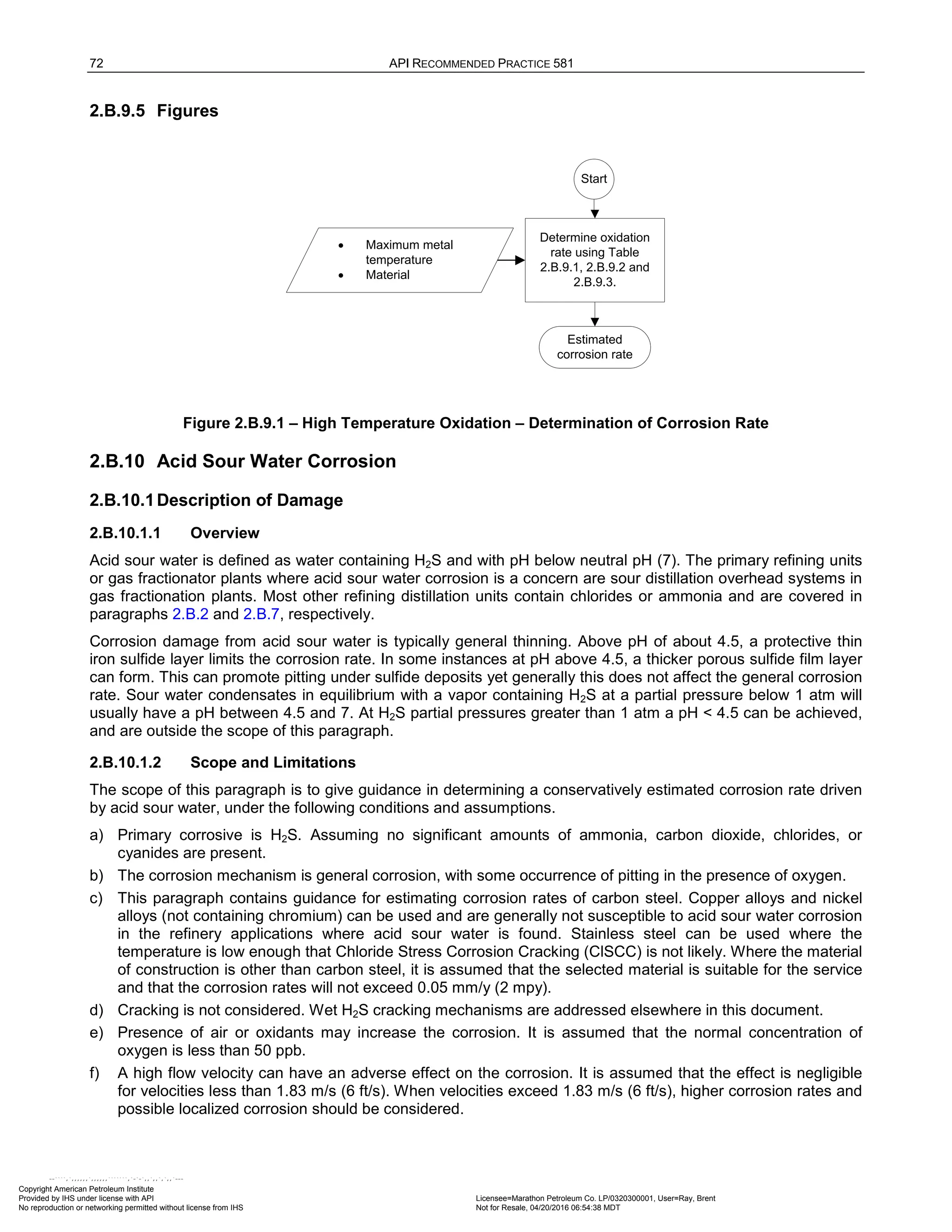 72 API RECOMMENDED PRACTICE 581
2.B.9.5 Figures
Start
Determine oxidation
rate using Table
2.B.9.1, 2.B.9.2 and
2.B.9.3.
Estimated
corrosion rate
• Maximum metal
temperature
• Material
Figure 2.B.9.1 – High Temperature Oxidation – Determination of Corrosion Rate
2.B.10 Acid Sour Water Corrosion
2.B.10.1Description of Damage
2.B.10.1.1 Overview
Acid sour water is defined as water containing H2S and with pH below neutral pH (7). The primary refining units
or gas fractionator plants where acid sour water corrosion is a concern are sour distillation overhead systems in
gas fractionation plants. Most other refining distillation units contain chlorides or ammonia and are covered in
paragraphs 2.B.2 and 2.B.7, respectively.
Corrosion damage from acid sour water is typically general thinning. Above pH of about 4.5, a protective thin
iron sulfide layer limits the corrosion rate. In some instances at pH above 4.5, a thicker porous sulfide film layer
can form. This can promote pitting under sulfide deposits yet generally this does not affect the general corrosion
rate. Sour water condensates in equilibrium with a vapor containing H2S at a partial pressure below 1 atm will
usually have a pH between 4.5 and 7. At H2S partial pressures greater than 1 atm a pH < 4.5 can be achieved,
and are outside the scope of this paragraph.
2.B.10.1.2 Scope and Limitations
The scope of this paragraph is to give guidance in determining a conservatively estimated corrosion rate driven
by acid sour water, under the following conditions and assumptions.
a) Primary corrosive is H2S. Assuming no significant amounts of ammonia, carbon dioxide, chlorides, or
cyanides are present.
b) The corrosion mechanism is general corrosion, with some occurrence of pitting in the presence of oxygen.
c) This paragraph contains guidance for estimating corrosion rates of carbon steel. Copper alloys and nickel
alloys (not containing chromium) can be used and are generally not susceptible to acid sour water corrosion
in the refinery applications where acid sour water is found. Stainless steel can be used where the
temperature is low enough that Chloride Stress Corrosion Cracking (ClSCC) is not likely. Where the material
of construction is other than carbon steel, it is assumed that the selected material is suitable for the service
and that the corrosion rates will not exceed 0.05 mm/y (2 mpy).
d) Cracking is not considered. Wet H2S cracking mechanisms are addressed elsewhere in this document.
e) Presence of air or oxidants may increase the corrosion. It is assumed that the normal concentration of
oxygen is less than 50 ppb.
f) A high flow velocity can have an adverse effect on the corrosion. It is assumed that the effect is negligible
for velocities less than 1.83 m/s (6 ft/s). When velocities exceed 1.83 m/s (6 ft/s), higher corrosion rates and
possible localized corrosion should be considered.
Copyright American Petroleum Institute
Provided by IHS under license with API Licensee=Marathon Petroleum Co. LP/0320300001, User=Ray, Brent
Not for Resale, 04/20/2016 06:54:38 MDT
No reproduction or networking permitted without license from IHS
--````,`,,,,,,`,,,,,,```````,`-`-`,,`,,`,`,,`---
 