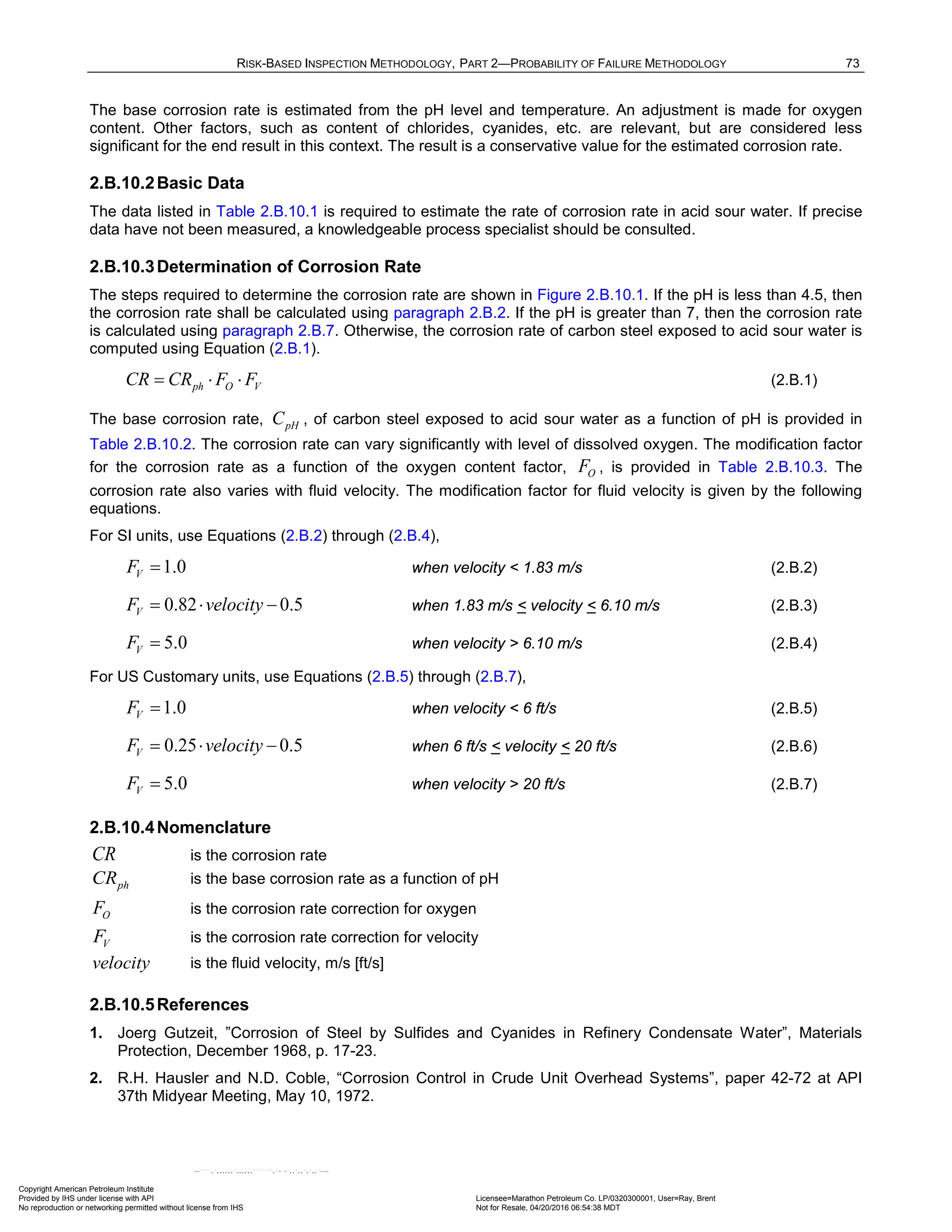 RISK-BASED INSPECTION METHODOLOGY, PART 2—PROBABILITY OF FAILURE METHODOLOGY 73
The base corrosion rate is estimated from the pH level and temperature. An adjustment is made for oxygen
content. Other factors, such as content of chlorides, cyanides, etc. are relevant, but are considered less
significant for the end result in this context. The result is a conservative value for the estimated corrosion rate.
2.B.10.2Basic Data
The data listed in Table 2.B.10.1 is required to estimate the rate of corrosion rate in acid sour water. If precise
data have not been measured, a knowledgeable process specialist should be consulted.
2.B.10.3Determination of Corrosion Rate
The steps required to determine the corrosion rate are shown in Figure 2.B.10.1. If the pH is less than 4.5, then
the corrosion rate shall be calculated using paragraph 2.B.2. If the pH is greater than 7, then the corrosion rate
is calculated using paragraph 2.B.7. Otherwise, the corrosion rate of carbon steel exposed to acid sour water is
computed using Equation (2.B.1).
= ⋅ ⋅
ph O V
CR CR F F (2.B.1)
The base corrosion rate, pH
C , of carbon steel exposed to acid sour water as a function of pH is provided in
Table 2.B.10.2. The corrosion rate can vary significantly with level of dissolved oxygen. The modification factor
for the corrosion rate as a function of the oxygen content factor, O
F , is provided in Table 2.B.10.3. The
corrosion rate also varies with fluid velocity. The modification factor for fluid velocity is given by the following
equations.
For SI units, use Equations (2.B.2) through (2.B.4),
1.0
V
F = when velocity < 1.83 m/s (2.B.2)
0.82 0.5
V
F velocity
= ⋅ − when 1.83 m/s < velocity < 6.10 m/s (2.B.3)
5.0
V
F = when velocity > 6.10 m/s (2.B.4)
For US Customary units, use Equations (2.B.5) through (2.B.7),
1.0
V
F = when velocity < 6 ft/s (2.B.5)
0.25 0.5
V
F velocity
= ⋅ − when 6 ft/s < velocity < 20 ft/s (2.B.6)
5.0
V
F = when velocity > 20 ft/s (2.B.7)
2.B.10.4Nomenclature
CR is the corrosion rate
ph
CR is the base corrosion rate as a function of pH
O
F is the corrosion rate correction for oxygen
V
F is the corrosion rate correction for velocity
velocity is the fluid velocity, m/s [ft/s]
2.B.10.5References
1. Joerg Gutzeit, ”Corrosion of Steel by Sulfides and Cyanides in Refinery Condensate Water”, Materials
Protection, December 1968, p. 17-23.
2. R.H. Hausler and N.D. Coble, “Corrosion Control in Crude Unit Overhead Systems”, paper 42-72 at API
37th Midyear Meeting, May 10, 1972.
Copyright American Petroleum Institute
Provided by IHS under license with API Licensee=Marathon Petroleum Co. LP/0320300001, User=Ray, Brent
Not for Resale, 04/20/2016 06:54:38 MDT
No reproduction or networking permitted without license from IHS
--````,`,,,,,,`,,,,,,```````,`-`-`,,`,,`,`,,`---
 