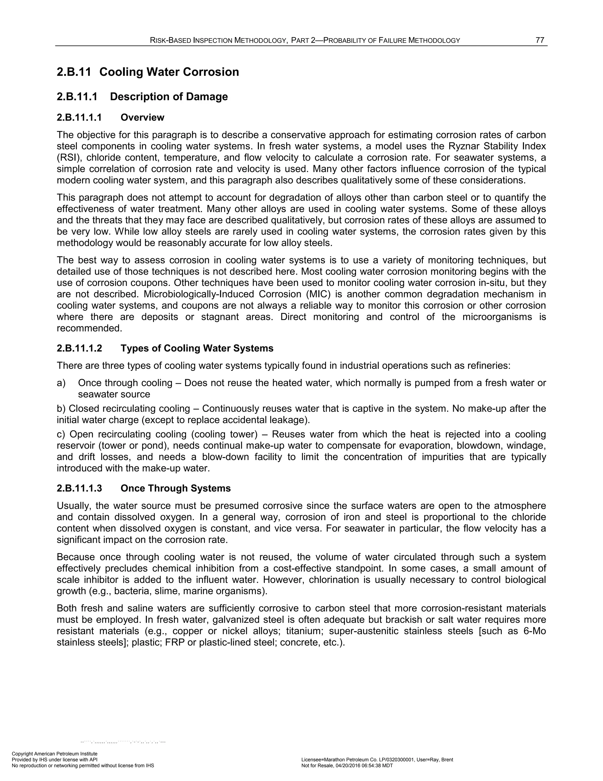RISK-BASED INSPECTION METHODOLOGY, PART 2—PROBABILITY OF FAILURE METHODOLOGY 77
2.B.11 Cooling Water Corrosion
2.B.11.1 Description of Damage
2.B.11.1.1 Overview
The objective for this paragraph is to describe a conservative approach for estimating corrosion rates of carbon
steel components in cooling water systems. In fresh water systems, a model uses the Ryznar Stability Index
(RSI), chloride content, temperature, and flow velocity to calculate a corrosion rate. For seawater systems, a
simple correlation of corrosion rate and velocity is used. Many other factors influence corrosion of the typical
modern cooling water system, and this paragraph also describes qualitatively some of these considerations.
This paragraph does not attempt to account for degradation of alloys other than carbon steel or to quantify the
effectiveness of water treatment. Many other alloys are used in cooling water systems. Some of these alloys
and the threats that they may face are described qualitatively, but corrosion rates of these alloys are assumed to
be very low. While low alloy steels are rarely used in cooling water systems, the corrosion rates given by this
methodology would be reasonably accurate for low alloy steels.
The best way to assess corrosion in cooling water systems is to use a variety of monitoring techniques, but
detailed use of those techniques is not described here. Most cooling water corrosion monitoring begins with the
use of corrosion coupons. Other techniques have been used to monitor cooling water corrosion in-situ, but they
are not described. Microbiologically-Induced Corrosion (MIC) is another common degradation mechanism in
cooling water systems, and coupons are not always a reliable way to monitor this corrosion or other corrosion
where there are deposits or stagnant areas. Direct monitoring and control of the microorganisms is
recommended.
2.B.11.1.2 Types of Cooling Water Systems
There are three types of cooling water systems typically found in industrial operations such as refineries:
a) Once through cooling – Does not reuse the heated water, which normally is pumped from a fresh water or
seawater source
b) Closed recirculating cooling – Continuously reuses water that is captive in the system. No make-up after the
initial water charge (except to replace accidental leakage).
c) Open recirculating cooling (cooling tower) – Reuses water from which the heat is rejected into a cooling
reservoir (tower or pond), needs continual make-up water to compensate for evaporation, blowdown, windage,
and drift losses, and needs a blow-down facility to limit the concentration of impurities that are typically
introduced with the make-up water.
2.B.11.1.3 Once Through Systems
Usually, the water source must be presumed corrosive since the surface waters are open to the atmosphere
and contain dissolved oxygen. In a general way, corrosion of iron and steel is proportional to the chloride
content when dissolved oxygen is constant, and vice versa. For seawater in particular, the flow velocity has a
significant impact on the corrosion rate.
Because once through cooling water is not reused, the volume of water circulated through such a system
effectively precludes chemical inhibition from a cost-effective standpoint. In some cases, a small amount of
scale inhibitor is added to the influent water. However, chlorination is usually necessary to control biological
growth (e.g., bacteria, slime, marine organisms).
Both fresh and saline waters are sufficiently corrosive to carbon steel that more corrosion-resistant materials
must be employed. In fresh water, galvanized steel is often adequate but brackish or salt water requires more
resistant materials (e.g., copper or nickel alloys; titanium; super-austenitic stainless steels [such as 6-Mo
stainless steels]; plastic; FRP or plastic-lined steel; concrete, etc.).
Copyright American Petroleum Institute
Provided by IHS under license with API Licensee=Marathon Petroleum Co. LP/0320300001, User=Ray, Brent
Not for Resale, 04/20/2016 06:54:38 MDT
No reproduction or networking permitted without license from IHS
--````,`,,,,,,`,,,,,,```````,`-`-`,,`,,`,`,,`---
 