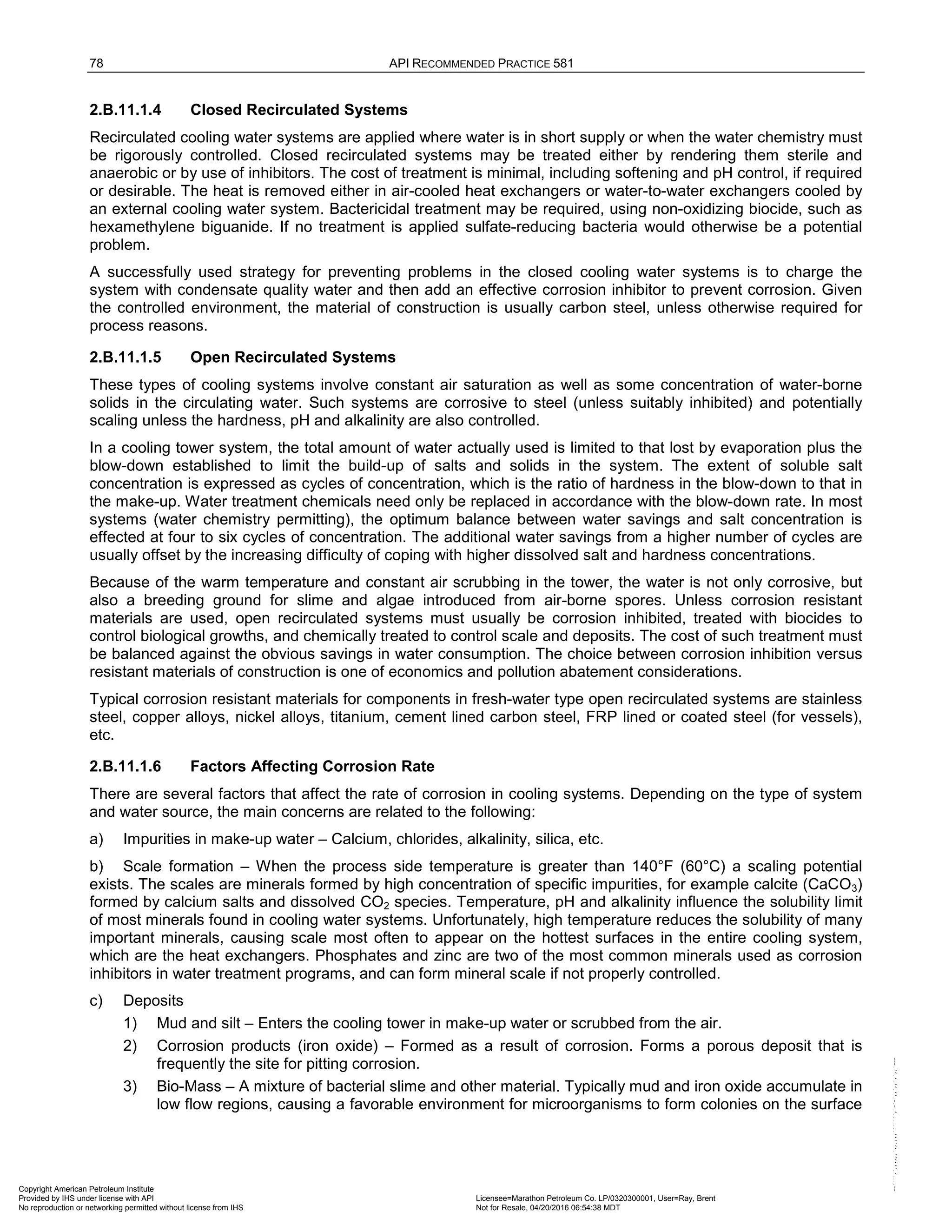 78 API RECOMMENDED PRACTICE 581
2.B.11.1.4 Closed Recirculated Systems
Recirculated cooling water systems are applied where water is in short supply or when the water chemistry must
be rigorously controlled. Closed recirculated systems may be treated either by rendering them sterile and
anaerobic or by use of inhibitors. The cost of treatment is minimal, including softening and pH control, if required
or desirable. The heat is removed either in air-cooled heat exchangers or water-to-water exchangers cooled by
an external cooling water system. Bactericidal treatment may be required, using non-oxidizing biocide, such as
hexamethylene biguanide. If no treatment is applied sulfate-reducing bacteria would otherwise be a potential
problem.
A successfully used strategy for preventing problems in the closed cooling water systems is to charge the
system with condensate quality water and then add an effective corrosion inhibitor to prevent corrosion. Given
the controlled environment, the material of construction is usually carbon steel, unless otherwise required for
process reasons.
2.B.11.1.5 Open Recirculated Systems
These types of cooling systems involve constant air saturation as well as some concentration of water-borne
solids in the circulating water. Such systems are corrosive to steel (unless suitably inhibited) and potentially
scaling unless the hardness, pH and alkalinity are also controlled.
In a cooling tower system, the total amount of water actually used is limited to that lost by evaporation plus the
blow-down established to limit the build-up of salts and solids in the system. The extent of soluble salt
concentration is expressed as cycles of concentration, which is the ratio of hardness in the blow-down to that in
the make-up. Water treatment chemicals need only be replaced in accordance with the blow-down rate. In most
systems (water chemistry permitting), the optimum balance between water savings and salt concentration is
effected at four to six cycles of concentration. The additional water savings from a higher number of cycles are
usually offset by the increasing difficulty of coping with higher dissolved salt and hardness concentrations.
Because of the warm temperature and constant air scrubbing in the tower, the water is not only corrosive, but
also a breeding ground for slime and algae introduced from air-borne spores. Unless corrosion resistant
materials are used, open recirculated systems must usually be corrosion inhibited, treated with biocides to
control biological growths, and chemically treated to control scale and deposits. The cost of such treatment must
be balanced against the obvious savings in water consumption. The choice between corrosion inhibition versus
resistant materials of construction is one of economics and pollution abatement considerations.
Typical corrosion resistant materials for components in fresh-water type open recirculated systems are stainless
steel, copper alloys, nickel alloys, titanium, cement lined carbon steel, FRP lined or coated steel (for vessels),
etc.
2.B.11.1.6 Factors Affecting Corrosion Rate
There are several factors that affect the rate of corrosion in cooling systems. Depending on the type of system
and water source, the main concerns are related to the following:
a) Impurities in make-up water – Calcium, chlorides, alkalinity, silica, etc.
b) Scale formation – When the process side temperature is greater than 140°F (60°C) a scaling potential
exists. The scales are minerals formed by high concentration of specific impurities, for example calcite (CaCO3)
formed by calcium salts and dissolved CO2 species. Temperature, pH and alkalinity influence the solubility limit
of most minerals found in cooling water systems. Unfortunately, high temperature reduces the solubility of many
important minerals, causing scale most often to appear on the hottest surfaces in the entire cooling system,
which are the heat exchangers. Phosphates and zinc are two of the most common minerals used as corrosion
inhibitors in water treatment programs, and can form mineral scale if not properly controlled.
c) Deposits
1) Mud and silt – Enters the cooling tower in make-up water or scrubbed from the air.
2) Corrosion products (iron oxide) – Formed as a result of corrosion. Forms a porous deposit that is
frequently the site for pitting corrosion.
3) Bio-Mass – A mixture of bacterial slime and other material. Typically mud and iron oxide accumulate in
low flow regions, causing a favorable environment for microorganisms to form colonies on the surface
Copyright American Petroleum Institute
Provided by IHS under license with API Licensee=Marathon Petroleum Co. LP/0320300001, User=Ray, Brent
Not for Resale, 04/20/2016 06:54:38 MDT
No reproduction or networking permitted without license from IHS
--````,`,,,,,,`,,,,,,```````,`-`-`,,`,,`,`,,`---
 