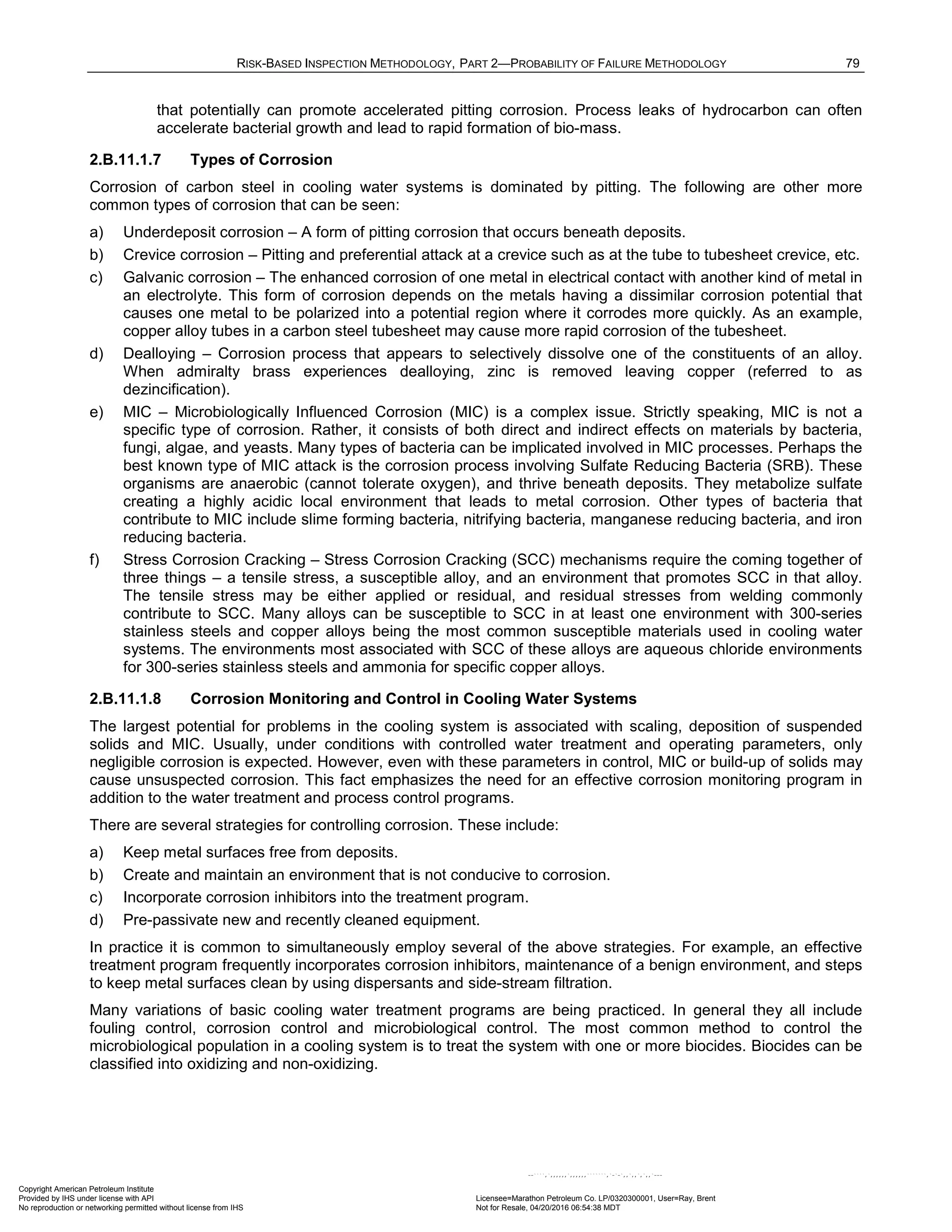RISK-BASED INSPECTION METHODOLOGY, PART 2—PROBABILITY OF FAILURE METHODOLOGY 79
that potentially can promote accelerated pitting corrosion. Process leaks of hydrocarbon can often
accelerate bacterial growth and lead to rapid formation of bio-mass.
2.B.11.1.7 Types of Corrosion
Corrosion of carbon steel in cooling water systems is dominated by pitting. The following are other more
common types of corrosion that can be seen:
a) Underdeposit corrosion – A form of pitting corrosion that occurs beneath deposits.
b) Crevice corrosion – Pitting and preferential attack at a crevice such as at the tube to tubesheet crevice, etc.
c) Galvanic corrosion – The enhanced corrosion of one metal in electrical contact with another kind of metal in
an electrolyte. This form of corrosion depends on the metals having a dissimilar corrosion potential that
causes one metal to be polarized into a potential region where it corrodes more quickly. As an example,
copper alloy tubes in a carbon steel tubesheet may cause more rapid corrosion of the tubesheet.
d) Dealloying – Corrosion process that appears to selectively dissolve one of the constituents of an alloy.
When admiralty brass experiences dealloying, zinc is removed leaving copper (referred to as
dezincification).
e) MIC – Microbiologically Influenced Corrosion (MIC) is a complex issue. Strictly speaking, MIC is not a
specific type of corrosion. Rather, it consists of both direct and indirect effects on materials by bacteria,
fungi, algae, and yeasts. Many types of bacteria can be implicated involved in MIC processes. Perhaps the
best known type of MIC attack is the corrosion process involving Sulfate Reducing Bacteria (SRB). These
organisms are anaerobic (cannot tolerate oxygen), and thrive beneath deposits. They metabolize sulfate
creating a highly acidic local environment that leads to metal corrosion. Other types of bacteria that
contribute to MIC include slime forming bacteria, nitrifying bacteria, manganese reducing bacteria, and iron
reducing bacteria.
f) Stress Corrosion Cracking – Stress Corrosion Cracking (SCC) mechanisms require the coming together of
three things – a tensile stress, a susceptible alloy, and an environment that promotes SCC in that alloy.
The tensile stress may be either applied or residual, and residual stresses from welding commonly
contribute to SCC. Many alloys can be susceptible to SCC in at least one environment with 300-series
stainless steels and copper alloys being the most common susceptible materials used in cooling water
systems. The environments most associated with SCC of these alloys are aqueous chloride environments
for 300-series stainless steels and ammonia for specific copper alloys.
2.B.11.1.8 Corrosion Monitoring and Control in Cooling Water Systems
The largest potential for problems in the cooling system is associated with scaling, deposition of suspended
solids and MIC. Usually, under conditions with controlled water treatment and operating parameters, only
negligible corrosion is expected. However, even with these parameters in control, MIC or build-up of solids may
cause unsuspected corrosion. This fact emphasizes the need for an effective corrosion monitoring program in
addition to the water treatment and process control programs.
There are several strategies for controlling corrosion. These include:
a) Keep metal surfaces free from deposits.
b) Create and maintain an environment that is not conducive to corrosion.
c) Incorporate corrosion inhibitors into the treatment program.
d) Pre-passivate new and recently cleaned equipment.
In practice it is common to simultaneously employ several of the above strategies. For example, an effective
treatment program frequently incorporates corrosion inhibitors, maintenance of a benign environment, and steps
to keep metal surfaces clean by using dispersants and side-stream filtration.
Many variations of basic cooling water treatment programs are being practiced. In general they all include
fouling control, corrosion control and microbiological control. The most common method to control the
microbiological population in a cooling system is to treat the system with one or more biocides. Biocides can be
classified into oxidizing and non-oxidizing.
Copyright American Petroleum Institute
Provided by IHS under license with API Licensee=Marathon Petroleum Co. LP/0320300001, User=Ray, Brent
Not for Resale, 04/20/2016 06:54:38 MDT
No reproduction or networking permitted without license from IHS
--````,`,,,,,,`,,,,,,```````,`-`-`,,`,,`,`,,`---
 