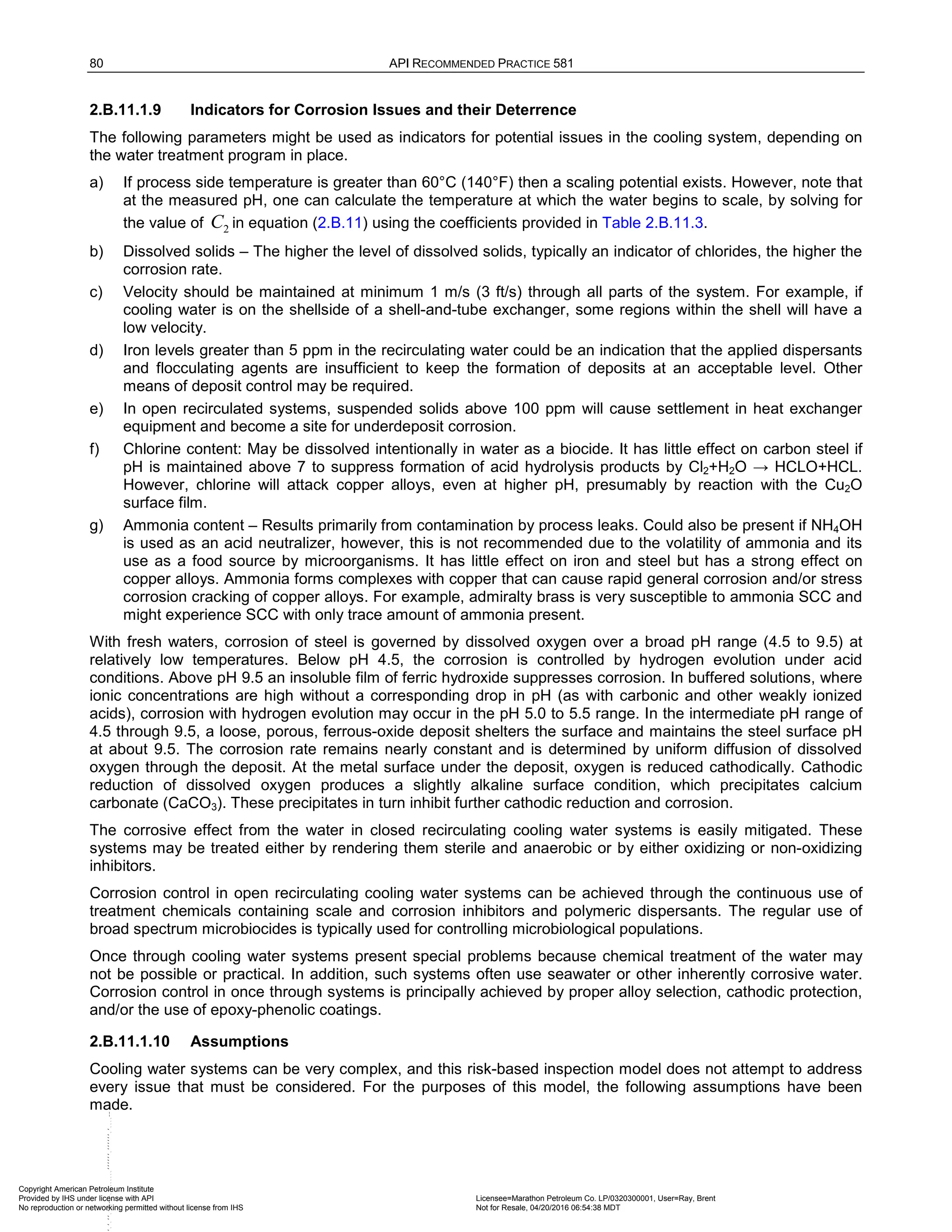 80 API RECOMMENDED PRACTICE 581
2.B.11.1.9 Indicators for Corrosion Issues and their Deterrence
The following parameters might be used as indicators for potential issues in the cooling system, depending on
the water treatment program in place.
a) If process side temperature is greater than 60°C (140°F) then a scaling potential exists. However, note that
at the measured pH, one can calculate the temperature at which the water begins to scale, by solving for
the value of 2
C in equation (2.B.11) using the coefficients provided in Table 2.B.11.3.
b) Dissolved solids – The higher the level of dissolved solids, typically an indicator of chlorides, the higher the
corrosion rate.
c) Velocity should be maintained at minimum 1 m/s (3 ft/s) through all parts of the system. For example, if
cooling water is on the shellside of a shell-and-tube exchanger, some regions within the shell will have a
low velocity.
d) Iron levels greater than 5 ppm in the recirculating water could be an indication that the applied dispersants
and flocculating agents are insufficient to keep the formation of deposits at an acceptable level. Other
means of deposit control may be required.
e) In open recirculated systems, suspended solids above 100 ppm will cause settlement in heat exchanger
equipment and become a site for underdeposit corrosion.
f) Chlorine content: May be dissolved intentionally in water as a biocide. It has little effect on carbon steel if
pH is maintained above 7 to suppress formation of acid hydrolysis products by Cl2+H2O → HCLO+HCL.
However, chlorine will attack copper alloys, even at higher pH, presumably by reaction with the Cu2O
surface film.
g) Ammonia content – Results primarily from contamination by process leaks. Could also be present if NH4OH
is used as an acid neutralizer, however, this is not recommended due to the volatility of ammonia and its
use as a food source by microorganisms. It has little effect on iron and steel but has a strong effect on
copper alloys. Ammonia forms complexes with copper that can cause rapid general corrosion and/or stress
corrosion cracking of copper alloys. For example, admiralty brass is very susceptible to ammonia SCC and
might experience SCC with only trace amount of ammonia present.
With fresh waters, corrosion of steel is governed by dissolved oxygen over a broad pH range (4.5 to 9.5) at
relatively low temperatures. Below pH 4.5, the corrosion is controlled by hydrogen evolution under acid
conditions. Above pH 9.5 an insoluble film of ferric hydroxide suppresses corrosion. In buffered solutions, where
ionic concentrations are high without a corresponding drop in pH (as with carbonic and other weakly ionized
acids), corrosion with hydrogen evolution may occur in the pH 5.0 to 5.5 range. In the intermediate pH range of
4.5 through 9.5, a loose, porous, ferrous-oxide deposit shelters the surface and maintains the steel surface pH
at about 9.5. The corrosion rate remains nearly constant and is determined by uniform diffusion of dissolved
oxygen through the deposit. At the metal surface under the deposit, oxygen is reduced cathodically. Cathodic
reduction of dissolved oxygen produces a slightly alkaline surface condition, which precipitates calcium
carbonate (CaCO3). These precipitates in turn inhibit further cathodic reduction and corrosion.
The corrosive effect from the water in closed recirculating cooling water systems is easily mitigated. These
systems may be treated either by rendering them sterile and anaerobic or by either oxidizing or non-oxidizing
inhibitors.
Corrosion control in open recirculating cooling water systems can be achieved through the continuous use of
treatment chemicals containing scale and corrosion inhibitors and polymeric dispersants. The regular use of
broad spectrum microbiocides is typically used for controlling microbiological populations.
Once through cooling water systems present special problems because chemical treatment of the water may
not be possible or practical. In addition, such systems often use seawater or other inherently corrosive water.
Corrosion control in once through systems is principally achieved by proper alloy selection, cathodic protection,
and/or the use of epoxy-phenolic coatings.
2.B.11.1.10 Assumptions
Cooling water systems can be very complex, and this risk-based inspection model does not attempt to address
every issue that must be considered. For the purposes of this model, the following assumptions have been
made.
Copyright American Petroleum Institute
Provided by IHS under license with API Licensee=Marathon Petroleum Co. LP/0320300001, User=Ray, Brent
Not for Resale, 04/20/2016 06:54:38 MDT
No reproduction or networking permitted without license from IHS
--````,`,,,,,,`,,,,,,```````,`-`-`,,`,,`,`,,
 