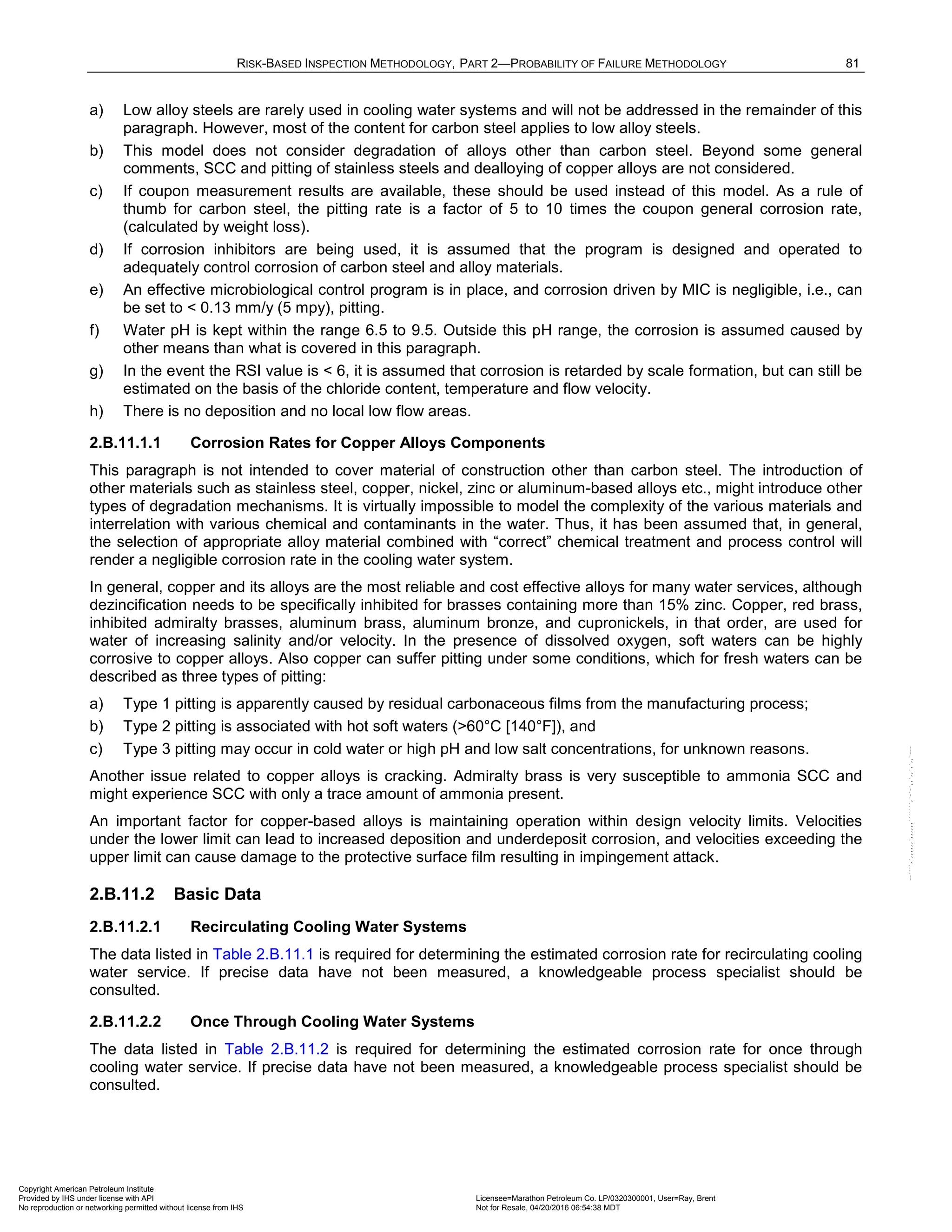 RISK-BASED INSPECTION METHODOLOGY, PART 2—PROBABILITY OF FAILURE METHODOLOGY 81
a) Low alloy steels are rarely used in cooling water systems and will not be addressed in the remainder of this
paragraph. However, most of the content for carbon steel applies to low alloy steels.
b) This model does not consider degradation of alloys other than carbon steel. Beyond some general
comments, SCC and pitting of stainless steels and dealloying of copper alloys are not considered.
c) If coupon measurement results are available, these should be used instead of this model. As a rule of
thumb for carbon steel, the pitting rate is a factor of 5 to 10 times the coupon general corrosion rate,
(calculated by weight loss).
d) If corrosion inhibitors are being used, it is assumed that the program is designed and operated to
adequately control corrosion of carbon steel and alloy materials.
e) An effective microbiological control program is in place, and corrosion driven by MIC is negligible, i.e., can
be set to < 0.13 mm/y (5 mpy), pitting.
f) Water pH is kept within the range 6.5 to 9.5. Outside this pH range, the corrosion is assumed caused by
other means than what is covered in this paragraph.
g) In the event the RSI value is < 6, it is assumed that corrosion is retarded by scale formation, but can still be
estimated on the basis of the chloride content, temperature and flow velocity.
h) There is no deposition and no local low flow areas.
2.B.11.1.1 Corrosion Rates for Copper Alloys Components
This paragraph is not intended to cover material of construction other than carbon steel. The introduction of
other materials such as stainless steel, copper, nickel, zinc or aluminum-based alloys etc., might introduce other
types of degradation mechanisms. It is virtually impossible to model the complexity of the various materials and
interrelation with various chemical and contaminants in the water. Thus, it has been assumed that, in general,
the selection of appropriate alloy material combined with “correct” chemical treatment and process control will
render a negligible corrosion rate in the cooling water system.
In general, copper and its alloys are the most reliable and cost effective alloys for many water services, although
dezincification needs to be specifically inhibited for brasses containing more than 15% zinc. Copper, red brass,
inhibited admiralty brasses, aluminum brass, aluminum bronze, and cupronickels, in that order, are used for
water of increasing salinity and/or velocity. In the presence of dissolved oxygen, soft waters can be highly
corrosive to copper alloys. Also copper can suffer pitting under some conditions, which for fresh waters can be
described as three types of pitting:
a) Type 1 pitting is apparently caused by residual carbonaceous films from the manufacturing process;
b) Type 2 pitting is associated with hot soft waters (>60°C [140°F]), and
c) Type 3 pitting may occur in cold water or high pH and low salt concentrations, for unknown reasons.
Another issue related to copper alloys is cracking. Admiralty brass is very susceptible to ammonia SCC and
might experience SCC with only a trace amount of ammonia present.
An important factor for copper-based alloys is maintaining operation within design velocity limits. Velocities
under the lower limit can lead to increased deposition and underdeposit corrosion, and velocities exceeding the
upper limit can cause damage to the protective surface film resulting in impingement attack.
2.B.11.2 Basic Data
2.B.11.2.1 Recirculating Cooling Water Systems
The data listed in Table 2.B.11.1 is required for determining the estimated corrosion rate for recirculating cooling
water service. If precise data have not been measured, a knowledgeable process specialist should be
consulted.
2.B.11.2.2 Once Through Cooling Water Systems
The data listed in Table 2.B.11.2 is required for determining the estimated corrosion rate for once through
cooling water service. If precise data have not been measured, a knowledgeable process specialist should be
consulted.
Copyright American Petroleum Institute
Provided by IHS under license with API Licensee=Marathon Petroleum Co. LP/0320300001, User=Ray, Brent
Not for Resale, 04/20/2016 06:54:38 MDT
No reproduction or networking permitted without license from IHS
--````,`,,,,,,`,,,,,,```````,`-`-`,,`,,`,`,,`---
 