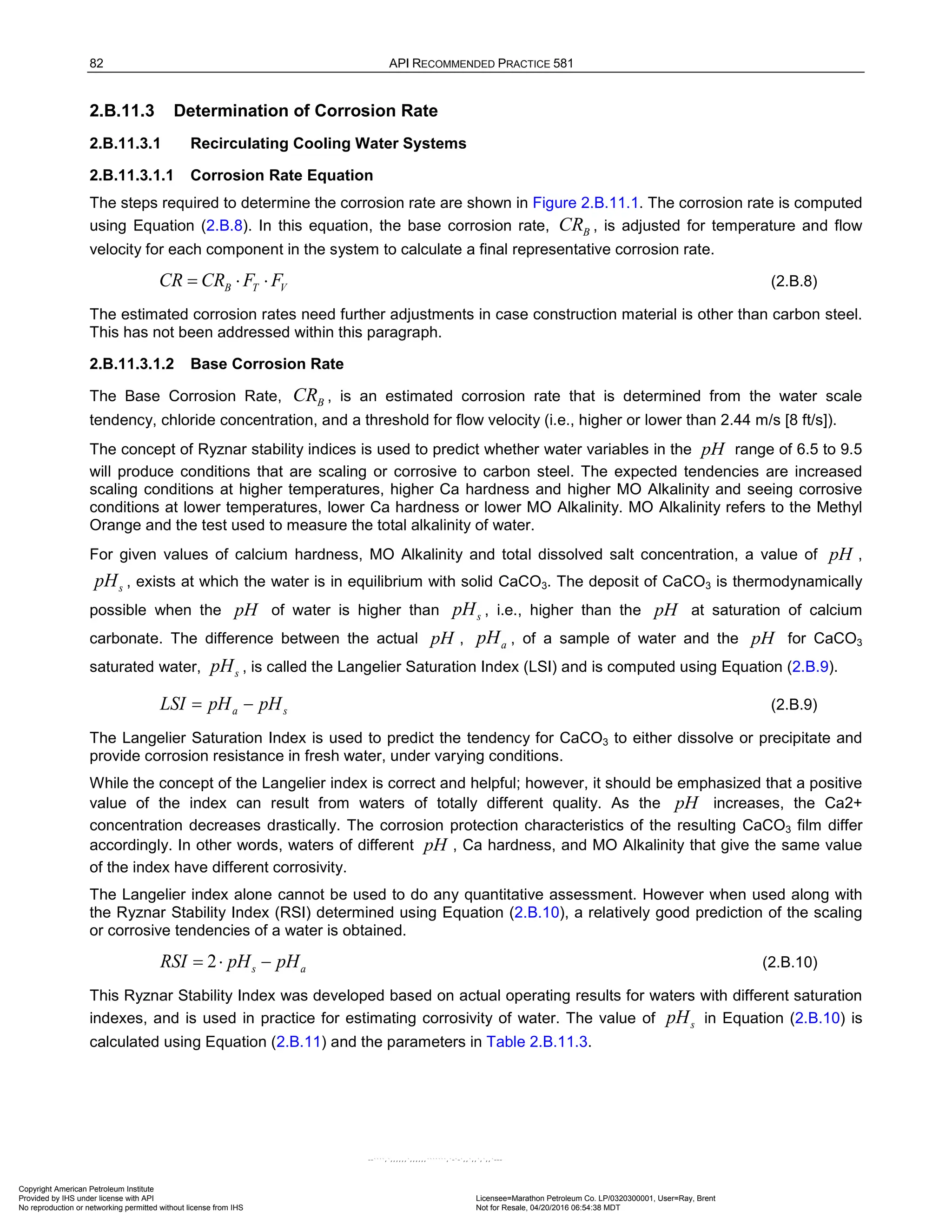 82 API RECOMMENDED PRACTICE 581
2.B.11.3 Determination of Corrosion Rate
2.B.11.3.1 Recirculating Cooling Water Systems
2.B.11.3.1.1 Corrosion Rate Equation
The steps required to determine the corrosion rate are shown in Figure 2.B.11.1. The corrosion rate is computed
using Equation (2.B.8). In this equation, the base corrosion rate, B
CR , is adjusted for temperature and flow
velocity for each component in the system to calculate a final representative corrosion rate.
= ⋅ ⋅
B T V
CR CR F F (2.B.8)
The estimated corrosion rates need further adjustments in case construction material is other than carbon steel.
This has not been addressed within this paragraph.
2.B.11.3.1.2 Base Corrosion Rate
The Base Corrosion Rate, B
CR , is an estimated corrosion rate that is determined from the water scale
tendency, chloride concentration, and a threshold for flow velocity (i.e., higher or lower than 2.44 m/s [8 ft/s]).
The concept of Ryznar stability indices is used to predict whether water variables in the pH range of 6.5 to 9.5
will produce conditions that are scaling or corrosive to carbon steel. The expected tendencies are increased
scaling conditions at higher temperatures, higher Ca hardness and higher MO Alkalinity and seeing corrosive
conditions at lower temperatures, lower Ca hardness or lower MO Alkalinity. MO Alkalinity refers to the Methyl
Orange and the test used to measure the total alkalinity of water.
For given values of calcium hardness, MO Alkalinity and total dissolved salt concentration, a value of pH ,
s
pH , exists at which the water is in equilibrium with solid CaCO3. The deposit of CaCO3 is thermodynamically
possible when the pH of water is higher than s
pH , i.e., higher than the pH at saturation of calcium
carbonate. The difference between the actual pH , a
pH , of a sample of water and the pH for CaCO3
saturated water, s
pH , is called the Langelier Saturation Index (LSI) and is computed using Equation (2.B.9).
s
a pH
pH
LSI −
= (2.B.9)
The Langelier Saturation Index is used to predict the tendency for CaCO3 to either dissolve or precipitate and
provide corrosion resistance in fresh water, under varying conditions.
While the concept of the Langelier index is correct and helpful; however, it should be emphasized that a positive
value of the index can result from waters of totally different quality. As the pH increases, the Ca2+
concentration decreases drastically. The corrosion protection characteristics of the resulting CaCO3 film differ
accordingly. In other words, waters of different pH , Ca hardness, and MO Alkalinity that give the same value
of the index have different corrosivity.
The Langelier index alone cannot be used to do any quantitative assessment. However when used along with
the Ryznar Stability Index (RSI) determined using Equation (2.B.10), a relatively good prediction of the scaling
or corrosive tendencies of a water is obtained.
2
=
⋅ −
s a
RSI pH pH (2.B.10)
This Ryznar Stability Index was developed based on actual operating results for waters with different saturation
indexes, and is used in practice for estimating corrosivity of water. The value of s
pH in Equation (2.B.10) is
calculated using Equation (2.B.11) and the parameters in Table 2.B.11.3.
Copyright American Petroleum Institute
Provided by IHS under license with API Licensee=Marathon Petroleum Co. LP/0320300001, User=Ray, Brent
Not for Resale, 04/20/2016 06:54:38 MDT
No reproduction or networking permitted without license from IHS
--````,`,,,,,,`,,,,,,```````,`-`-`,,`,,`,`,,`---
 