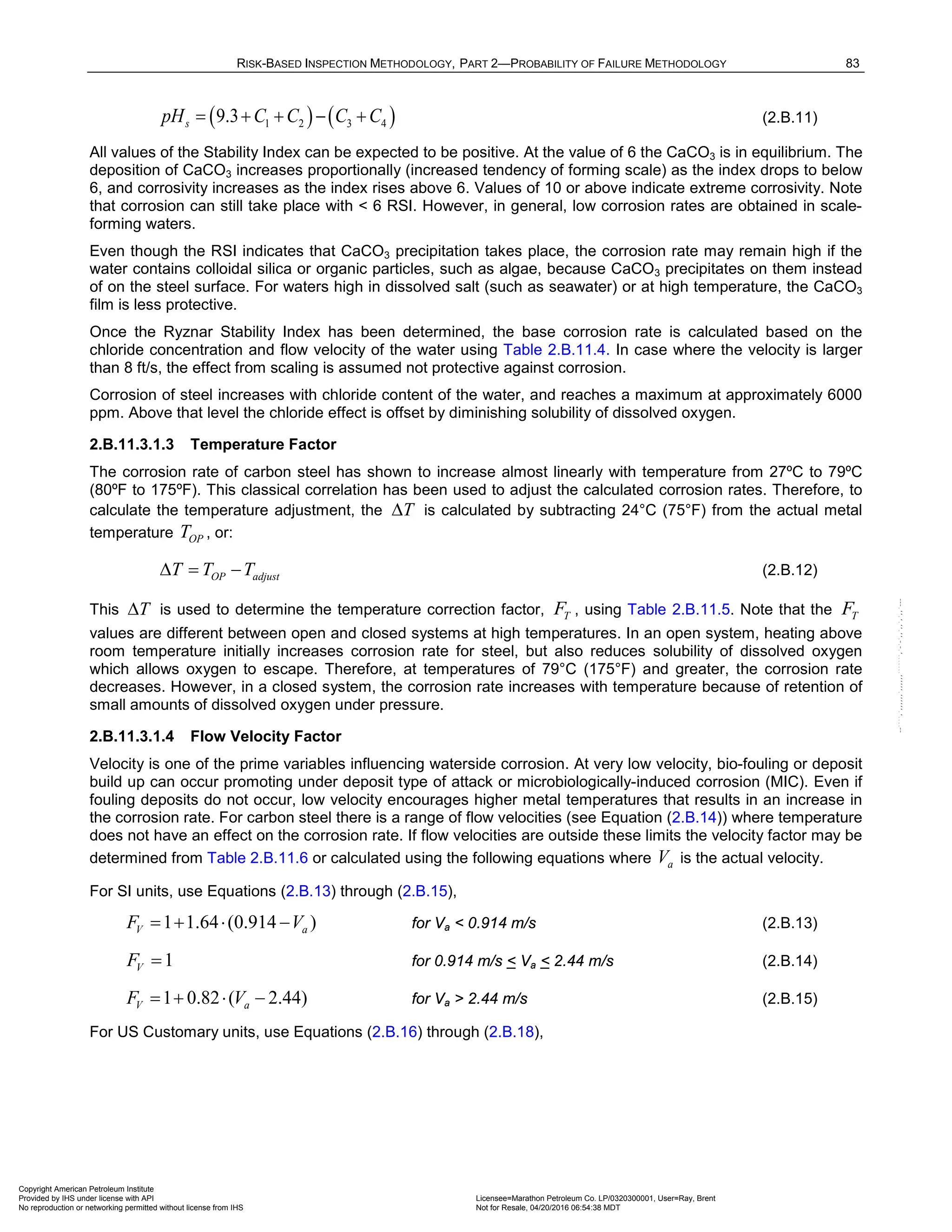 RISK-BASED INSPECTION METHODOLOGY, PART 2—PROBABILITY OF FAILURE METHODOLOGY 83
( ) ( )
1 2 3 4
9.3
s
pH C C C C
= + + − + (2.B.11)
All values of the Stability Index can be expected to be positive. At the value of 6 the CaCO3 is in equilibrium. The
deposition of CaCO3 increases proportionally (increased tendency of forming scale) as the index drops to below
6, and corrosivity increases as the index rises above 6. Values of 10 or above indicate extreme corrosivity. Note
that corrosion can still take place with < 6 RSI. However, in general, low corrosion rates are obtained in scale-
forming waters.
Even though the RSI indicates that CaCO3 precipitation takes place, the corrosion rate may remain high if the
water contains colloidal silica or organic particles, such as algae, because CaCO3 precipitates on them instead
of on the steel surface. For waters high in dissolved salt (such as seawater) or at high temperature, the CaCO3
film is less protective.
Once the Ryznar Stability Index has been determined, the base corrosion rate is calculated based on the
chloride concentration and flow velocity of the water using Table 2.B.11.4. In case where the velocity is larger
than 8 ft/s, the effect from scaling is assumed not protective against corrosion.
Corrosion of steel increases with chloride content of the water, and reaches a maximum at approximately 6000
ppm. Above that level the chloride effect is offset by diminishing solubility of dissolved oxygen.
2.B.11.3.1.3 Temperature Factor
The corrosion rate of carbon steel has shown to increase almost linearly with temperature from 27ºC to 79ºC
(80ºF to 175ºF). This classical correlation has been used to adjust the calculated corrosion rates. Therefore, to
calculate the temperature adjustment, the ∆T is calculated by subtracting 24°C (75°F) from the actual metal
temperature OP
T , or:
OP adjust
T T T
∆ = − (2.B.12)
This ∆T is used to determine the temperature correction factor, T
F , using Table 2.B.11.5. Note that the T
F
values are different between open and closed systems at high temperatures. In an open system, heating above
room temperature initially increases corrosion rate for steel, but also reduces solubility of dissolved oxygen
which allows oxygen to escape. Therefore, at temperatures of 79°C (175°F) and greater, the corrosion rate
decreases. However, in a closed system, the corrosion rate increases with temperature because of retention of
small amounts of dissolved oxygen under pressure.
2.B.11.3.1.4 Flow Velocity Factor
Velocity is one of the prime variables influencing waterside corrosion. At very low velocity, bio-fouling or deposit
build up can occur promoting under deposit type of attack or microbiologically-induced corrosion (MIC). Even if
fouling deposits do not occur, low velocity encourages higher metal temperatures that results in an increase in
the corrosion rate. For carbon steel there is a range of flow velocities (see Equation (2.B.14)) where temperature
does not have an effect on the corrosion rate. If flow velocities are outside these limits the velocity factor may be
determined from Table 2.B.11.6 or calculated using the following equations where a
V is the actual velocity.
For SI units, use Equations (2.B.13) through (2.B.15),
1 1.64 (0.914 )
V a
F V
=
+ ⋅ − for Va < 0.914 m/s (2.B.13)
1
V
F = for 0.914 m/s < Va < 2.44 m/s (2.B.14)
1 0.82 ( 2.44)
V a
F V
=+ ⋅ − for Va > 2.44 m/s (2.B.15)
For US Customary units, use Equations (2.B.16) through (2.B.18),
Copyright American Petroleum Institute
Provided by IHS under license with API Licensee=Marathon Petroleum Co. LP/0320300001, User=Ray, Brent
Not for Resale, 04/20/2016 06:54:38 MDT
No reproduction or networking permitted without license from IHS
--````,`,,,,,,`,,,,,,```````,`-`-`,,`,,`,`,,`---
 