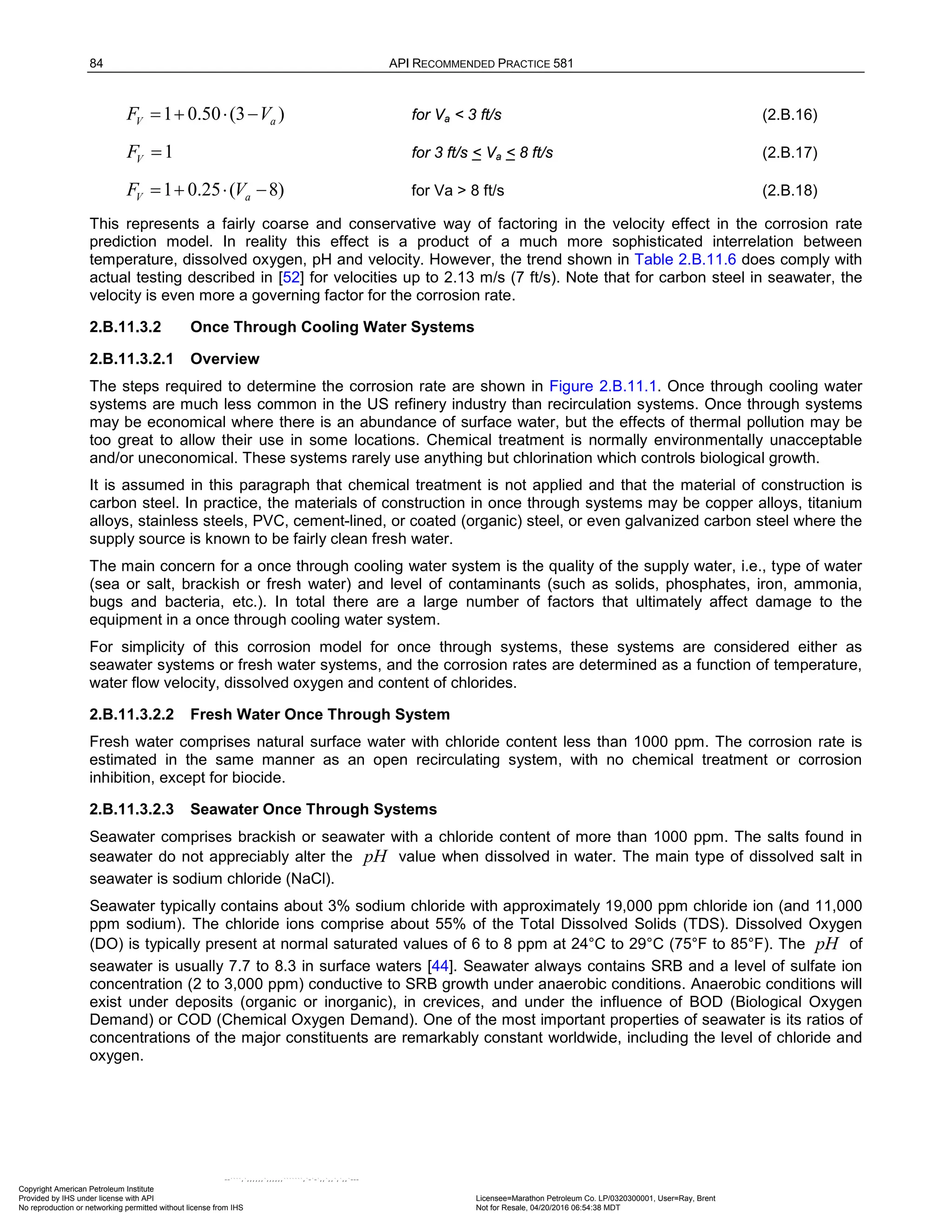 84 API RECOMMENDED PRACTICE 581
1 0.50 (3 )
V a
F V
= + ⋅ − for Va < 3 ft/s (2.B.16)
1
V
F = for 3 ft/s < Va < 8 ft/s (2.B.17)
1 0.25 ( 8)
V a
F V
=+ ⋅ − for Va > 8 ft/s (2.B.18)
This represents a fairly coarse and conservative way of factoring in the velocity effect in the corrosion rate
prediction model. In reality this effect is a product of a much more sophisticated interrelation between
temperature, dissolved oxygen, pH and velocity. However, the trend shown in Table 2.B.11.6 does comply with
actual testing described in [52] for velocities up to 2.13 m/s (7 ft/s). Note that for carbon steel in seawater, the
velocity is even more a governing factor for the corrosion rate.
2.B.11.3.2 Once Through Cooling Water Systems
2.B.11.3.2.1 Overview
The steps required to determine the corrosion rate are shown in Figure 2.B.11.1. Once through cooling water
systems are much less common in the US refinery industry than recirculation systems. Once through systems
may be economical where there is an abundance of surface water, but the effects of thermal pollution may be
too great to allow their use in some locations. Chemical treatment is normally environmentally unacceptable
and/or uneconomical. These systems rarely use anything but chlorination which controls biological growth.
It is assumed in this paragraph that chemical treatment is not applied and that the material of construction is
carbon steel. In practice, the materials of construction in once through systems may be copper alloys, titanium
alloys, stainless steels, PVC, cement-lined, or coated (organic) steel, or even galvanized carbon steel where the
supply source is known to be fairly clean fresh water.
The main concern for a once through cooling water system is the quality of the supply water, i.e., type of water
(sea or salt, brackish or fresh water) and level of contaminants (such as solids, phosphates, iron, ammonia,
bugs and bacteria, etc.). In total there are a large number of factors that ultimately affect damage to the
equipment in a once through cooling water system.
For simplicity of this corrosion model for once through systems, these systems are considered either as
seawater systems or fresh water systems, and the corrosion rates are determined as a function of temperature,
water flow velocity, dissolved oxygen and content of chlorides.
2.B.11.3.2.2 Fresh Water Once Through System
Fresh water comprises natural surface water with chloride content less than 1000 ppm. The corrosion rate is
estimated in the same manner as an open recirculating system, with no chemical treatment or corrosion
inhibition, except for biocide.
2.B.11.3.2.3 Seawater Once Through Systems
Seawater comprises brackish or seawater with a chloride content of more than 1000 ppm. The salts found in
seawater do not appreciably alter the pH value when dissolved in water. The main type of dissolved salt in
seawater is sodium chloride (NaCl).
Seawater typically contains about 3% sodium chloride with approximately 19,000 ppm chloride ion (and 11,000
ppm sodium). The chloride ions comprise about 55% of the Total Dissolved Solids (TDS). Dissolved Oxygen
(DO) is typically present at normal saturated values of 6 to 8 ppm at 24°C to 29°C (75°F to 85°F). The pH of
seawater is usually 7.7 to 8.3 in surface waters [44]. Seawater always contains SRB and a level of sulfate ion
concentration (2 to 3,000 ppm) conductive to SRB growth under anaerobic conditions. Anaerobic conditions will
exist under deposits (organic or inorganic), in crevices, and under the influence of BOD (Biological Oxygen
Demand) or COD (Chemical Oxygen Demand). One of the most important properties of seawater is its ratios of
concentrations of the major constituents are remarkably constant worldwide, including the level of chloride and
oxygen.
Copyright American Petroleum Institute
Provided by IHS under license with API Licensee=Marathon Petroleum Co. LP/0320300001, User=Ray, Brent
Not for Resale, 04/20/2016 06:54:38 MDT
No reproduction or networking permitted without license from IHS
--````,`,,,,,,`,,,,,,```````,`-`-`,,`,,`,`,,`---
 