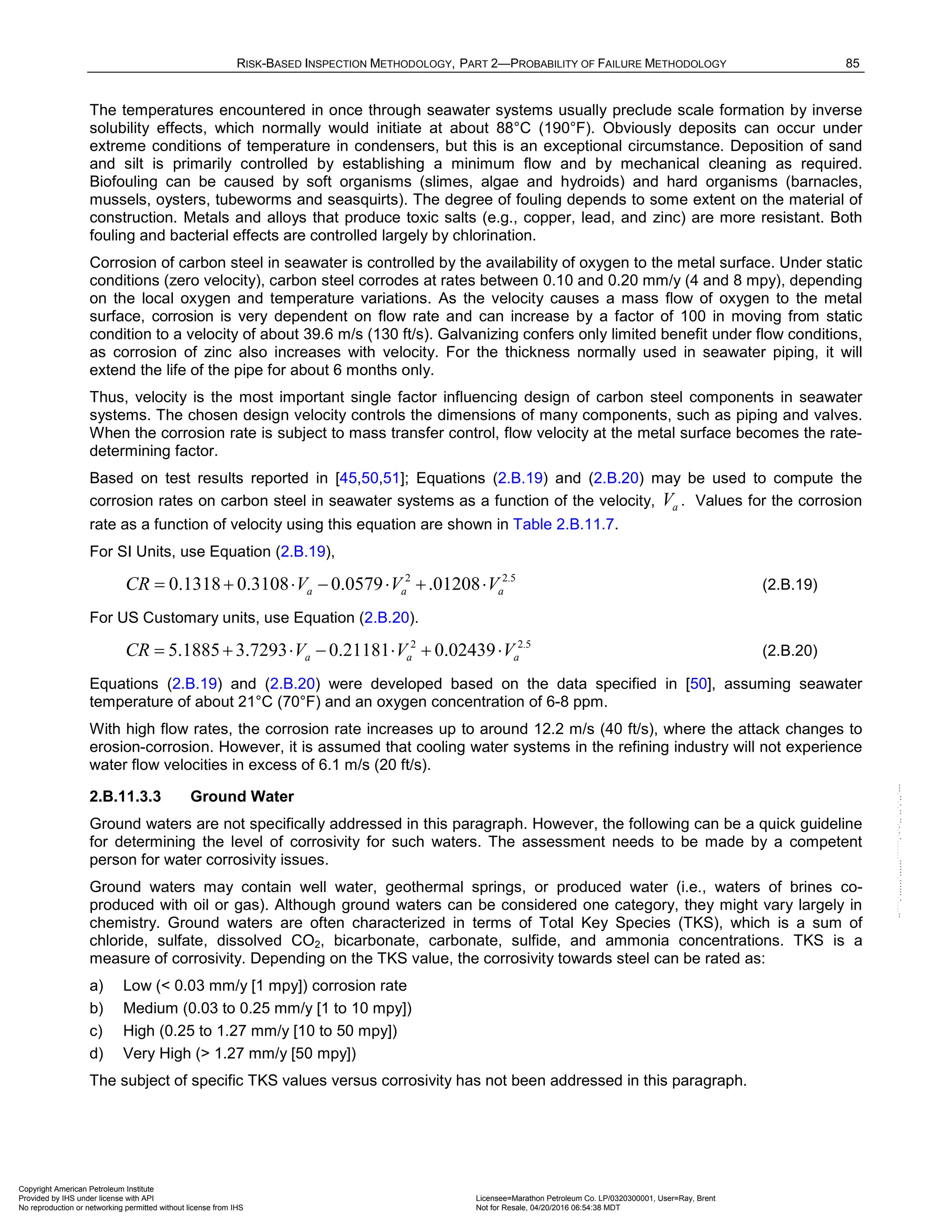 RISK-BASED INSPECTION METHODOLOGY, PART 2—PROBABILITY OF FAILURE METHODOLOGY 85
The temperatures encountered in once through seawater systems usually preclude scale formation by inverse
solubility effects, which normally would initiate at about 88°C (190°F). Obviously deposits can occur under
extreme conditions of temperature in condensers, but this is an exceptional circumstance. Deposition of sand
and silt is primarily controlled by establishing a minimum flow and by mechanical cleaning as required.
Biofouling can be caused by soft organisms (slimes, algae and hydroids) and hard organisms (barnacles,
mussels, oysters, tubeworms and seasquirts). The degree of fouling depends to some extent on the material of
construction. Metals and alloys that produce toxic salts (e.g., copper, lead, and zinc) are more resistant. Both
fouling and bacterial effects are controlled largely by chlorination.
Corrosion of carbon steel in seawater is controlled by the availability of oxygen to the metal surface. Under static
conditions (zero velocity), carbon steel corrodes at rates between 0.10 and 0.20 mm/y (4 and 8 mpy), depending
on the local oxygen and temperature variations. As the velocity causes a mass flow of oxygen to the metal
surface, corrosion is very dependent on flow rate and can increase by a factor of 100 in moving from static
condition to a velocity of about 39.6 m/s (130 ft/s). Galvanizing confers only limited benefit under flow conditions,
as corrosion of zinc also increases with velocity. For the thickness normally used in seawater piping, it will
extend the life of the pipe for about 6 months only.
Thus, velocity is the most important single factor influencing design of carbon steel components in seawater
systems. The chosen design velocity controls the dimensions of many components, such as piping and valves.
When the corrosion rate is subject to mass transfer control, flow velocity at the metal surface becomes the rate-
determining factor.
Based on test results reported in [45,50,51]; Equations (2.B.19) and (2.B.20) may be used to compute the
corrosion rates on carbon steel in seawater systems as a function of the velocity, a
V . Values for the corrosion
rate as a function of velocity using this equation are shown in Table 2.B.11.7.
For SI Units, use Equation (2.B.19),
2 2.5
0.1318 0.3108 0.0579 .01208
a a a
CR V V V
= + ⋅ − ⋅ + ⋅ (2.B.19)
For US Customary units, use Equation (2.B.20).
2 2.5
5.1885 3.7293 0.21181 0.02439
a a a
CR V V V
= + ⋅ − ⋅ + ⋅ (2.B.20)
Equations (2.B.19) and (2.B.20) were developed based on the data specified in [50], assuming seawater
temperature of about 21°C (70°F) and an oxygen concentration of 6-8 ppm.
With high flow rates, the corrosion rate increases up to around 12.2 m/s (40 ft/s), where the attack changes to
erosion-corrosion. However, it is assumed that cooling water systems in the refining industry will not experience
water flow velocities in excess of 6.1 m/s (20 ft/s).
2.B.11.3.3 Ground Water
Ground waters are not specifically addressed in this paragraph. However, the following can be a quick guideline
for determining the level of corrosivity for such waters. The assessment needs to be made by a competent
person for water corrosivity issues.
Ground waters may contain well water, geothermal springs, or produced water (i.e., waters of brines co-
produced with oil or gas). Although ground waters can be considered one category, they might vary largely in
chemistry. Ground waters are often characterized in terms of Total Key Species (TKS), which is a sum of
chloride, sulfate, dissolved CO2, bicarbonate, carbonate, sulfide, and ammonia concentrations. TKS is a
measure of corrosivity. Depending on the TKS value, the corrosivity towards steel can be rated as:
a) Low (< 0.03 mm/y [1 mpy]) corrosion rate
b) Medium (0.03 to 0.25 mm/y [1 to 10 mpy])
c) High (0.25 to 1.27 mm/y [10 to 50 mpy])
d) Very High (> 1.27 mm/y [50 mpy])
The subject of specific TKS values versus corrosivity has not been addressed in this paragraph.
Copyright American Petroleum Institute
Provided by IHS under license with API Licensee=Marathon Petroleum Co. LP/0320300001, User=Ray, Brent
Not for Resale, 04/20/2016 06:54:38 MDT
No reproduction or networking permitted without license from IHS
--````,`,,,,,,`,,,,,,```````,`-`-`,,`,,`,`,,`---
 