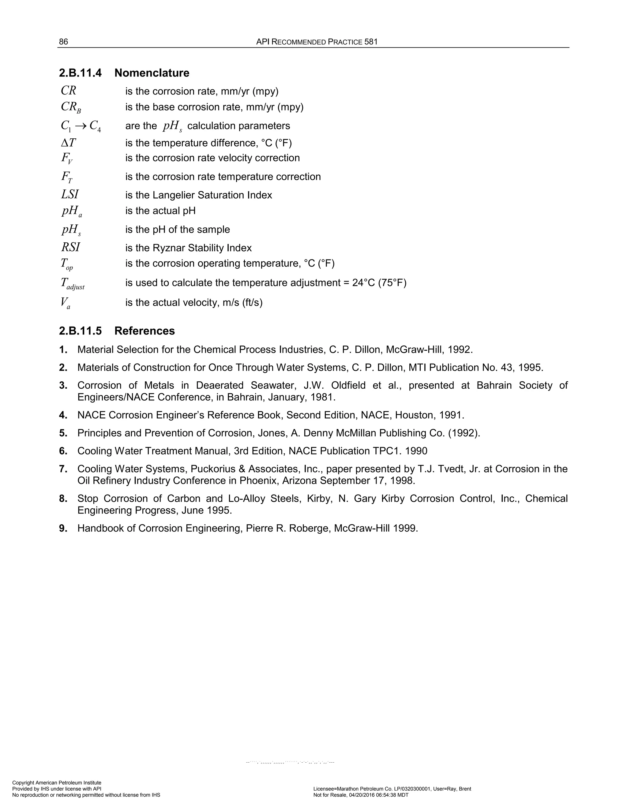 86 API RECOMMENDED PRACTICE 581
2.B.11.4 Nomenclature
CR is the corrosion rate, mm/yr (mpy)
B
CR is the base corrosion rate, mm/yr (mpy)
1 4
C C
→ are the s
pH calculation parameters
T
∆ is the temperature difference, °C (°F)
V
F is the corrosion rate velocity correction
T
F is the corrosion rate temperature correction
LSI is the Langelier Saturation Index
a
pH is the actual pH
s
pH is the pH of the sample
RSI is the Ryznar Stability Index
op
T is the corrosion operating temperature, °C (°F)
adjust
T is used to calculate the temperature adjustment = 24°C (75°F)
a
V is the actual velocity, m/s (ft/s)
2.B.11.5 References
1. Material Selection for the Chemical Process Industries, C. P. Dillon, McGraw-Hill, 1992.
2. Materials of Construction for Once Through Water Systems, C. P. Dillon, MTI Publication No. 43, 1995.
3. Corrosion of Metals in Deaerated Seawater, J.W. Oldfield et al., presented at Bahrain Society of
Engineers/NACE Conference, in Bahrain, January, 1981.
4. NACE Corrosion Engineer’s Reference Book, Second Edition, NACE, Houston, 1991.
5. Principles and Prevention of Corrosion, Jones, A. Denny McMillan Publishing Co. (1992).
6. Cooling Water Treatment Manual, 3rd Edition, NACE Publication TPC1. 1990
7. Cooling Water Systems, Puckorius & Associates, Inc., paper presented by T.J. Tvedt, Jr. at Corrosion in the
Oil Refinery Industry Conference in Phoenix, Arizona September 17, 1998.
8. Stop Corrosion of Carbon and Lo-Alloy Steels, Kirby, N. Gary Kirby Corrosion Control, Inc., Chemical
Engineering Progress, June 1995.
9. Handbook of Corrosion Engineering, Pierre R. Roberge, McGraw-Hill 1999.
Copyright American Petroleum Institute
Provided by IHS under license with API Licensee=Marathon Petroleum Co. LP/0320300001, User=Ray, Brent
Not for Resale, 04/20/2016 06:54:38 MDT
No reproduction or networking permitted without license from IHS
--````,`,,,,,,`,,,,,,```````,`-`-`,,`,,`,`,,`---
 