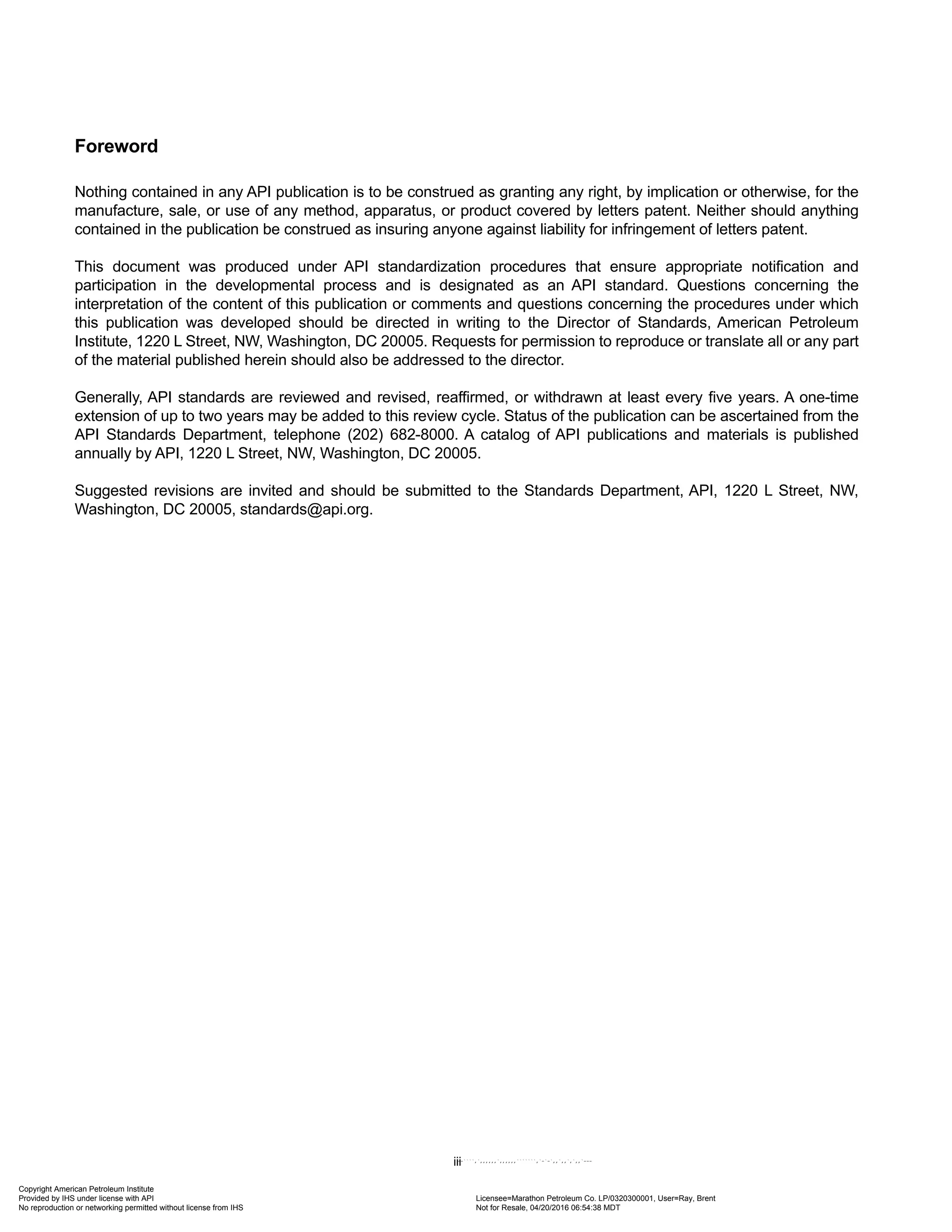 Foreword
Nothing contained in any API publication is to be construed as granting any right, by implication or otherwise, for the
manufacture, sale, or use of any method, apparatus, or product covered by letters patent. Neither should anything
contained in the publication be construed as insuring anyone against liability for infringement of letters patent.
This document was produced under API standardization procedures that ensure appropriate notification and
participation in the developmental process and is designated as an API standard. Questions concerning the
interpretation of the content of this publication or comments and questions concerning the procedures under which
this publication was developed should be directed in writing to the Director of Standards, American Petroleum
Institute, 1220 L Street, NW, Washington, DC 20005. Requests for permission to reproduce or translate all or any part
of the material published herein should also be addressed to the director.
Generally, API standards are reviewed and revised, reaffirmed, or withdrawn at least every five years. A one-time
extension of up to two years may be added to this review cycle. Status of the publication can be ascertained from the
API Standards Department, telephone (202) 682-8000. A catalog of API publications and materials is published
annually by API, 1220 L Street, NW, Washington, DC 20005.
Suggested revisions are invited and should be submitted to the Standards Department, API, 1220 L Street, NW,
Washington, DC 20005, standards@api.org.
iii
Copyright American Petroleum Institute
Provided by IHS under license with API Licensee=Marathon Petroleum Co. LP/0320300001, User=Ray, Brent
Not for Resale, 04/20/2016 06:54:38 MDT
No reproduction or networking permitted without license from IHS
--````,`,,,,,,`,,,,,,```````,`-`-`,,`,,`,`,,`---
 