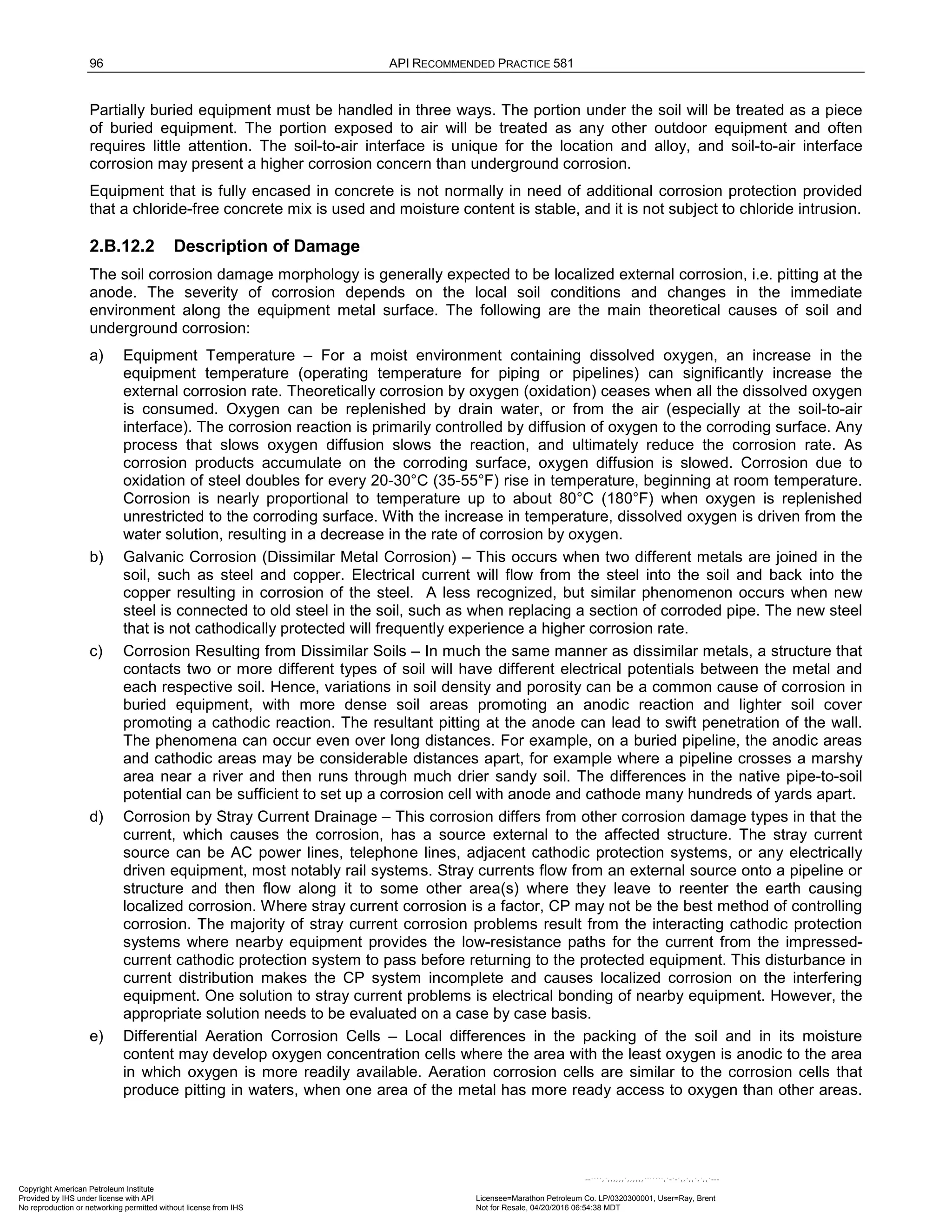96 API RECOMMENDED PRACTICE 581
Partially buried equipment must be handled in three ways. The portion under the soil will be treated as a piece
of buried equipment. The portion exposed to air will be treated as any other outdoor equipment and often
requires little attention. The soil-to-air interface is unique for the location and alloy, and soil-to-air interface
corrosion may present a higher corrosion concern than underground corrosion.
Equipment that is fully encased in concrete is not normally in need of additional corrosion protection provided
that a chloride-free concrete mix is used and moisture content is stable, and it is not subject to chloride intrusion.
2.B.12.2 Description of Damage
The soil corrosion damage morphology is generally expected to be localized external corrosion, i.e. pitting at the
anode. The severity of corrosion depends on the local soil conditions and changes in the immediate
environment along the equipment metal surface. The following are the main theoretical causes of soil and
underground corrosion:
a) Equipment Temperature – For a moist environment containing dissolved oxygen, an increase in the
equipment temperature (operating temperature for piping or pipelines) can significantly increase the
external corrosion rate. Theoretically corrosion by oxygen (oxidation) ceases when all the dissolved oxygen
is consumed. Oxygen can be replenished by drain water, or from the air (especially at the soil-to-air
interface). The corrosion reaction is primarily controlled by diffusion of oxygen to the corroding surface. Any
process that slows oxygen diffusion slows the reaction, and ultimately reduce the corrosion rate. As
corrosion products accumulate on the corroding surface, oxygen diffusion is slowed. Corrosion due to
oxidation of steel doubles for every 20-30°C (35-55°F) rise in temperature, beginning at room temperature.
Corrosion is nearly proportional to temperature up to about 80°C (180°F) when oxygen is replenished
unrestricted to the corroding surface. With the increase in temperature, dissolved oxygen is driven from the
water solution, resulting in a decrease in the rate of corrosion by oxygen.
b) Galvanic Corrosion (Dissimilar Metal Corrosion) – This occurs when two different metals are joined in the
soil, such as steel and copper. Electrical current will flow from the steel into the soil and back into the
copper resulting in corrosion of the steel. A less recognized, but similar phenomenon occurs when new
steel is connected to old steel in the soil, such as when replacing a section of corroded pipe. The new steel
that is not cathodically protected will frequently experience a higher corrosion rate.
c) Corrosion Resulting from Dissimilar Soils – In much the same manner as dissimilar metals, a structure that
contacts two or more different types of soil will have different electrical potentials between the metal and
each respective soil. Hence, variations in soil density and porosity can be a common cause of corrosion in
buried equipment, with more dense soil areas promoting an anodic reaction and lighter soil cover
promoting a cathodic reaction. The resultant pitting at the anode can lead to swift penetration of the wall.
The phenomena can occur even over long distances. For example, on a buried pipeline, the anodic areas
and cathodic areas may be considerable distances apart, for example where a pipeline crosses a marshy
area near a river and then runs through much drier sandy soil. The differences in the native pipe-to-soil
potential can be sufficient to set up a corrosion cell with anode and cathode many hundreds of yards apart.
d) Corrosion by Stray Current Drainage – This corrosion differs from other corrosion damage types in that the
current, which causes the corrosion, has a source external to the affected structure. The stray current
source can be AC power lines, telephone lines, adjacent cathodic protection systems, or any electrically
driven equipment, most notably rail systems. Stray currents flow from an external source onto a pipeline or
structure and then flow along it to some other area(s) where they leave to reenter the earth causing
localized corrosion. Where stray current corrosion is a factor, CP may not be the best method of controlling
corrosion. The majority of stray current corrosion problems result from the interacting cathodic protection
systems where nearby equipment provides the low-resistance paths for the current from the impressed-
current cathodic protection system to pass before returning to the protected equipment. This disturbance in
current distribution makes the CP system incomplete and causes localized corrosion on the interfering
equipment. One solution to stray current problems is electrical bonding of nearby equipment. However, the
appropriate solution needs to be evaluated on a case by case basis.
e) Differential Aeration Corrosion Cells – Local differences in the packing of the soil and in its moisture
content may develop oxygen concentration cells where the area with the least oxygen is anodic to the area
in which oxygen is more readily available. Aeration corrosion cells are similar to the corrosion cells that
produce pitting in waters, when one area of the metal has more ready access to oxygen than other areas.
Copyright American Petroleum Institute
Provided by IHS under license with API Licensee=Marathon Petroleum Co. LP/0320300001, User=Ray, Brent
Not for Resale, 04/20/2016 06:54:38 MDT
No reproduction or networking permitted without license from IHS
--````,`,,,,,,`,,,,,,```````,`-`-`,,`,,`,`,,`---
 