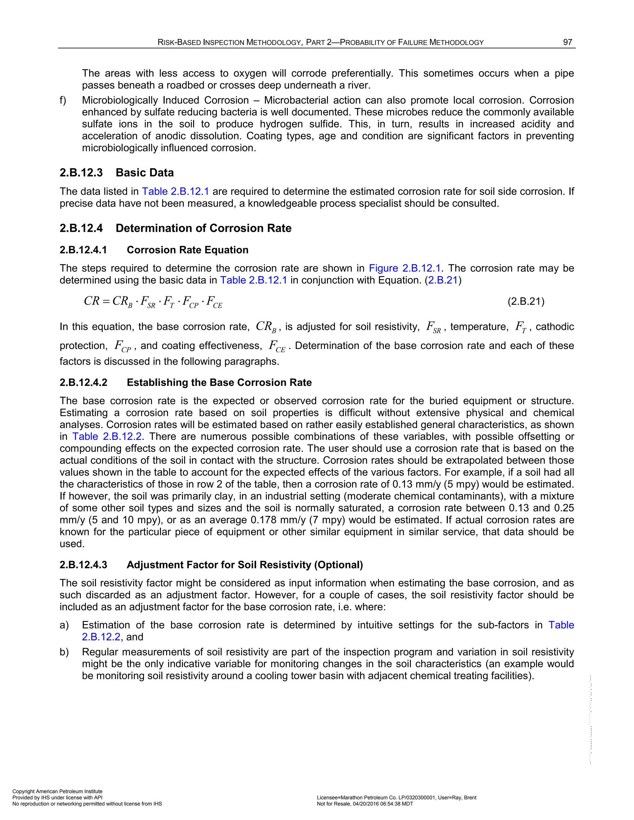 RISK-BASED INSPECTION METHODOLOGY, PART 2—PROBABILITY OF FAILURE METHODOLOGY 97
The areas with less access to oxygen will corrode preferentially. This sometimes occurs when a pipe
passes beneath a roadbed or crosses deep underneath a river.
f) Microbiologically Induced Corrosion – Microbacterial action can also promote local corrosion. Corrosion
enhanced by sulfate reducing bacteria is well documented. These microbes reduce the commonly available
sulfate ions in the soil to produce hydrogen sulfide. This, in turn, results in increased acidity and
acceleration of anodic dissolution. Coating types, age and condition are significant factors in preventing
microbiologically influenced corrosion.
2.B.12.3 Basic Data
The data listed in Table 2.B.12.1 are required to determine the estimated corrosion rate for soil side corrosion. If
precise data have not been measured, a knowledgeable process specialist should be consulted.
2.B.12.4 Determination of Corrosion Rate
2.B.12.4.1 Corrosion Rate Equation
The steps required to determine the corrosion rate are shown in Figure 2.B.12.1. The corrosion rate may be
determined using the basic data in Table 2.B.12.1 in conjunction with Equation. (2.B.21)
B SR T CP CE
CR CR F F F F
= ⋅ ⋅ ⋅ ⋅ (2.B.21)
In this equation, the base corrosion rate, B
CR , is adjusted for soil resistivity, SR
F , temperature, T
F , cathodic
protection, CP
F , and coating effectiveness, CE
F . Determination of the base corrosion rate and each of these
factors is discussed in the following paragraphs.
2.B.12.4.2 Establishing the Base Corrosion Rate
The base corrosion rate is the expected or observed corrosion rate for the buried equipment or structure.
Estimating a corrosion rate based on soil properties is difficult without extensive physical and chemical
analyses. Corrosion rates will be estimated based on rather easily established general characteristics, as shown
in Table 2.B.12.2. There are numerous possible combinations of these variables, with possible offsetting or
compounding effects on the expected corrosion rate. The user should use a corrosion rate that is based on the
actual conditions of the soil in contact with the structure. Corrosion rates should be extrapolated between those
values shown in the table to account for the expected effects of the various factors. For example, if a soil had all
the characteristics of those in row 2 of the table, then a corrosion rate of 0.13 mm/y (5 mpy) would be estimated.
If however, the soil was primarily clay, in an industrial setting (moderate chemical contaminants), with a mixture
of some other soil types and sizes and the soil is normally saturated, a corrosion rate between 0.13 and 0.25
mm/y (5 and 10 mpy), or as an average 0.178 mm/y (7 mpy) would be estimated. If actual corrosion rates are
known for the particular piece of equipment or other similar equipment in similar service, that data should be
used.
2.B.12.4.3 Adjustment Factor for Soil Resistivity (Optional)
The soil resistivity factor might be considered as input information when estimating the base corrosion, and as
such discarded as an adjustment factor. However, for a couple of cases, the soil resistivity factor should be
included as an adjustment factor for the base corrosion rate, i.e. where:
a) Estimation of the base corrosion rate is determined by intuitive settings for the sub-factors in Table
2.B.12.2, and
b) Regular measurements of soil resistivity are part of the inspection program and variation in soil resistivity
might be the only indicative variable for monitoring changes in the soil characteristics (an example would
be monitoring soil resistivity around a cooling tower basin with adjacent chemical treating facilities).
Copyright American Petroleum Institute
Provided by IHS under license with API Licensee=Marathon Petroleum Co. LP/0320300001, User=Ray, Brent
Not for Resale, 04/20/2016 06:54:38 MDT
No reproduction or networking permitted without license from IHS
--````,`,,,,,,`,,,,,,```````,`-`-`,,`,,`,`,,`---
 