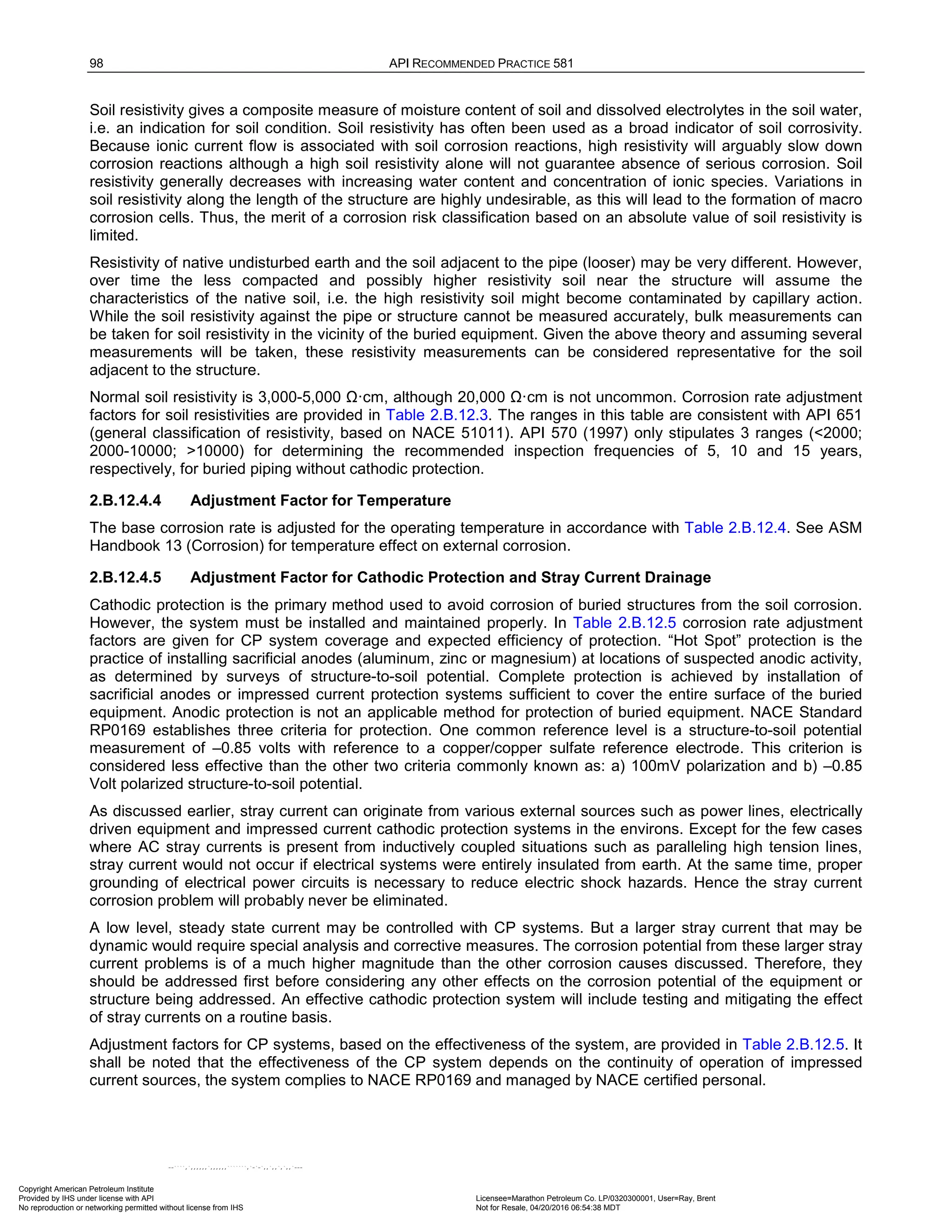 98 API RECOMMENDED PRACTICE 581
Soil resistivity gives a composite measure of moisture content of soil and dissolved electrolytes in the soil water,
i.e. an indication for soil condition. Soil resistivity has often been used as a broad indicator of soil corrosivity.
Because ionic current flow is associated with soil corrosion reactions, high resistivity will arguably slow down
corrosion reactions although a high soil resistivity alone will not guarantee absence of serious corrosion. Soil
resistivity generally decreases with increasing water content and concentration of ionic species. Variations in
soil resistivity along the length of the structure are highly undesirable, as this will lead to the formation of macro
corrosion cells. Thus, the merit of a corrosion risk classification based on an absolute value of soil resistivity is
limited.
Resistivity of native undisturbed earth and the soil adjacent to the pipe (looser) may be very different. However,
over time the less compacted and possibly higher resistivity soil near the structure will assume the
characteristics of the native soil, i.e. the high resistivity soil might become contaminated by capillary action.
While the soil resistivity against the pipe or structure cannot be measured accurately, bulk measurements can
be taken for soil resistivity in the vicinity of the buried equipment. Given the above theory and assuming several
measurements will be taken, these resistivity measurements can be considered representative for the soil
adjacent to the structure.
Normal soil resistivity is 3,000-5,000 Ω·cm, although 20,000 Ω·cm is not uncommon. Corrosion rate adjustment
factors for soil resistivities are provided in Table 2.B.12.3. The ranges in this table are consistent with API 651
(general classification of resistivity, based on NACE 51011). API 570 (1997) only stipulates 3 ranges (<2000;
2000-10000; >10000) for determining the recommended inspection frequencies of 5, 10 and 15 years,
respectively, for buried piping without cathodic protection.
2.B.12.4.4 Adjustment Factor for Temperature
The base corrosion rate is adjusted for the operating temperature in accordance with Table 2.B.12.4. See ASM
Handbook 13 (Corrosion) for temperature effect on external corrosion.
2.B.12.4.5 Adjustment Factor for Cathodic Protection and Stray Current Drainage
Cathodic protection is the primary method used to avoid corrosion of buried structures from the soil corrosion.
However, the system must be installed and maintained properly. In Table 2.B.12.5 corrosion rate adjustment
factors are given for CP system coverage and expected efficiency of protection. “Hot Spot” protection is the
practice of installing sacrificial anodes (aluminum, zinc or magnesium) at locations of suspected anodic activity,
as determined by surveys of structure-to-soil potential. Complete protection is achieved by installation of
sacrificial anodes or impressed current protection systems sufficient to cover the entire surface of the buried
equipment. Anodic protection is not an applicable method for protection of buried equipment. NACE Standard
RP0169 establishes three criteria for protection. One common reference level is a structure-to-soil potential
measurement of –0.85 volts with reference to a copper/copper sulfate reference electrode. This criterion is
considered less effective than the other two criteria commonly known as: a) 100mV polarization and b) –0.85
Volt polarized structure-to-soil potential.
As discussed earlier, stray current can originate from various external sources such as power lines, electrically
driven equipment and impressed current cathodic protection systems in the environs. Except for the few cases
where AC stray currents is present from inductively coupled situations such as paralleling high tension lines,
stray current would not occur if electrical systems were entirely insulated from earth. At the same time, proper
grounding of electrical power circuits is necessary to reduce electric shock hazards. Hence the stray current
corrosion problem will probably never be eliminated.
A low level, steady state current may be controlled with CP systems. But a larger stray current that may be
dynamic would require special analysis and corrective measures. The corrosion potential from these larger stray
current problems is of a much higher magnitude than the other corrosion causes discussed. Therefore, they
should be addressed first before considering any other effects on the corrosion potential of the equipment or
structure being addressed. An effective cathodic protection system will include testing and mitigating the effect
of stray currents on a routine basis.
Adjustment factors for CP systems, based on the effectiveness of the system, are provided in Table 2.B.12.5. It
shall be noted that the effectiveness of the CP system depends on the continuity of operation of impressed
current sources, the system complies to NACE RP0169 and managed by NACE certified personal.
Copyright American Petroleum Institute
Provided by IHS under license with API Licensee=Marathon Petroleum Co. LP/0320300001, User=Ray, Brent
Not for Resale, 04/20/2016 06:54:38 MDT
No reproduction or networking permitted without license from IHS
--````,`,,,,,,`,,,,,,```````,`-`-`,,`,,`,`,,`---
 