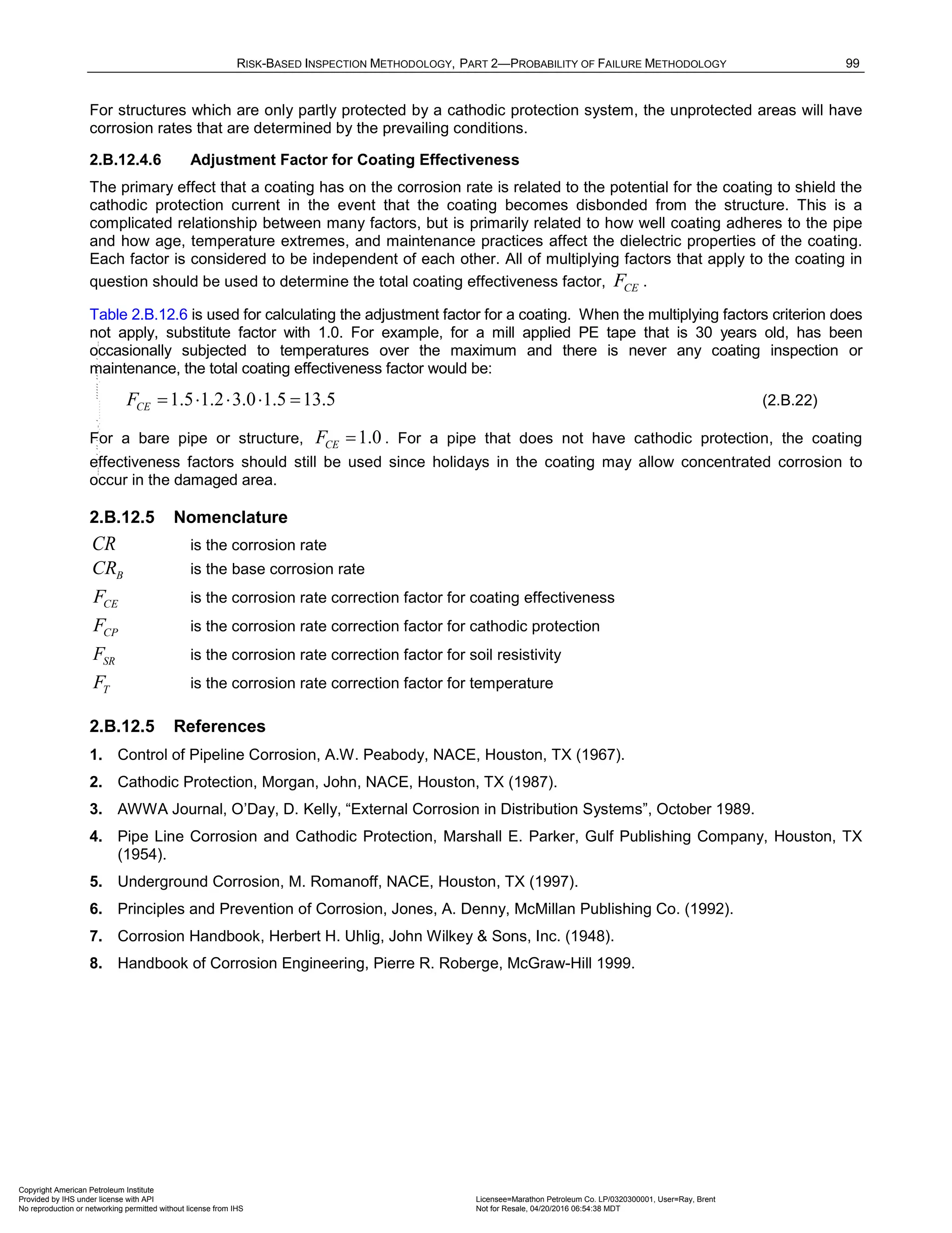 RISK-BASED INSPECTION METHODOLOGY, PART 2—PROBABILITY OF FAILURE METHODOLOGY 99
For structures which are only partly protected by a cathodic protection system, the unprotected areas will have
corrosion rates that are determined by the prevailing conditions.
2.B.12.4.6 Adjustment Factor for Coating Effectiveness
The primary effect that a coating has on the corrosion rate is related to the potential for the coating to shield the
cathodic protection current in the event that the coating becomes disbonded from the structure. This is a
complicated relationship between many factors, but is primarily related to how well coating adheres to the pipe
and how age, temperature extremes, and maintenance practices affect the dielectric properties of the coating.
Each factor is considered to be independent of each other. All of multiplying factors that apply to the coating in
question should be used to determine the total coating effectiveness factor, CE
F .
Table 2.B.12.6 is used for calculating the adjustment factor for a coating. When the multiplying factors criterion does
not apply, substitute factor with 1.0. For example, for a mill applied PE tape that is 30 years old, has been
occasionally subjected to temperatures over the maximum and there is never any coating inspection or
maintenance, the total coating effectiveness factor would be:
1.5 1.2 3.0 1.5 13.5
CE
F = ⋅ ⋅ ⋅ = (2.B.22)
For a bare pipe or structure, 1.0
CE
F = . For a pipe that does not have cathodic protection, the coating
effectiveness factors should still be used since holidays in the coating may allow concentrated corrosion to
occur in the damaged area.
2.B.12.5 Nomenclature
CR is the corrosion rate
B
CR is the base corrosion rate
CE
F is the corrosion rate correction factor for coating effectiveness
CP
F is the corrosion rate correction factor for cathodic protection
SR
F is the corrosion rate correction factor for soil resistivity
T
F is the corrosion rate correction factor for temperature
2.B.12.5 References
1. Control of Pipeline Corrosion, A.W. Peabody, NACE, Houston, TX (1967).
2. Cathodic Protection, Morgan, John, NACE, Houston, TX (1987).
3. AWWA Journal, O’Day, D. Kelly, “External Corrosion in Distribution Systems”, October 1989.
4. Pipe Line Corrosion and Cathodic Protection, Marshall E. Parker, Gulf Publishing Company, Houston, TX
(1954).
5. Underground Corrosion, M. Romanoff, NACE, Houston, TX (1997).
6. Principles and Prevention of Corrosion, Jones, A. Denny, McMillan Publishing Co. (1992).
7. Corrosion Handbook, Herbert H. Uhlig, John Wilkey & Sons, Inc. (1948).
8. Handbook of Corrosion Engineering, Pierre R. Roberge, McGraw-Hill 1999.
Copyright American Petroleum Institute
Provided by IHS under license with API Licensee=Marathon Petroleum Co. LP/0320300001, User=Ray, Brent
Not for Resale, 04/20/2016 06:54:38 MDT
No reproduction or networking permitted without license from IHS
--````,`,,,,,,`,,,,,,```````,`-`-`,,`,,`,`,,`---
 