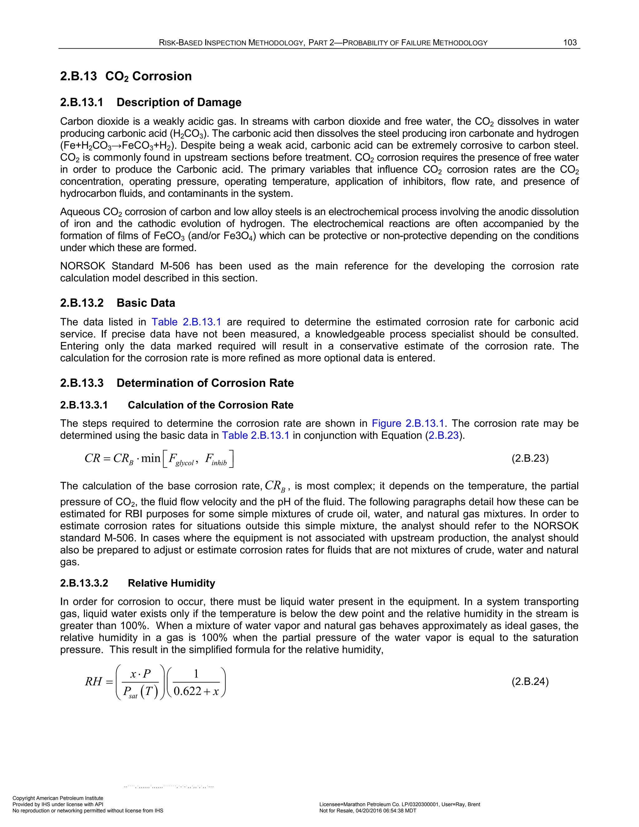 RISK-BASED INSPECTION METHODOLOGY, PART 2—PROBABILITY OF FAILURE METHODOLOGY 103
2.B.13 CO2 Corrosion
2.B.13.1 Description of Damage
Carbon dioxide is a weakly acidic gas. In streams with carbon dioxide and free water, the CO2 dissolves in water
producing carbonic acid (H2CO3). The carbonic acid then dissolves the steel producing iron carbonate and hydrogen
(Fe+H2CO3→FeCO3+H2). Despite being a weak acid, carbonic acid can be extremely corrosive to carbon steel.
CO2 is commonly found in upstream sections before treatment. CO2 corrosion requires the presence of free water
in order to produce the Carbonic acid. The primary variables that influence CO2 corrosion rates are the CO2
concentration, operating pressure, operating temperature, application of inhibitors, flow rate, and presence of
hydrocarbon fluids, and contaminants in the system.
Aqueous CO2 corrosion of carbon and low alloy steels is an electrochemical process involving the anodic dissolution
of iron and the cathodic evolution of hydrogen. The electrochemical reactions are often accompanied by the
formation of films of FeCO3 (and/or Fe3O4) which can be protective or non-protective depending on the conditions
under which these are formed.
NORSOK Standard M-506 has been used as the main reference for the developing the corrosion rate
calculation model described in this section.
2.B.13.2 Basic Data
The data listed in Table 2.B.13.1 are required to determine the estimated corrosion rate for carbonic acid
service. If precise data have not been measured, a knowledgeable process specialist should be consulted.
Entering only the data marked required will result in a conservative estimate of the corrosion rate. The
calculation for the corrosion rate is more refined as more optional data is entered.
2.B.13.3 Determination of Corrosion Rate
2.B.13.3.1 Calculation of the Corrosion Rate
The steps required to determine the corrosion rate are shown in Figure 2.B.13.1. The corrosion rate may be
determined using the basic data in Table 2.B.13.1 in conjunction with Equation (2.B.23).
min ,
B glycol inhib
CR CR F F
 
= ⋅   (2.B.23)
The calculation of the base corrosion rate, B
CR , is most complex; it depends on the temperature, the partial
pressure of CO2, the fluid flow velocity and the pH of the fluid. The following paragraphs detail how these can be
estimated for RBI purposes for some simple mixtures of crude oil, water, and natural gas mixtures. In order to
estimate corrosion rates for situations outside this simple mixture, the analyst should refer to the NORSOK
standard M-506. In cases where the equipment is not associated with upstream production, the analyst should
also be prepared to adjust or estimate corrosion rates for fluids that are not mixtures of crude, water and natural
gas.
2.B.13.3.2 Relative Humidity
In order for corrosion to occur, there must be liquid water present in the equipment. In a system transporting
gas, liquid water exists only if the temperature is below the dew point and the relative humidity in the stream is
greater than 100%. When a mixture of water vapor and natural gas behaves approximately as ideal gases, the
relative humidity in a gas is 100% when the partial pressure of the water vapor is equal to the saturation
pressure. This result in the simplified formula for the relative humidity,
( )
1
0.622
sat
x P
RH
P T x
 
⋅  
=   
  +
 
 
(2.B.24)
Copyright American Petroleum Institute
Provided by IHS under license with API Licensee=Marathon Petroleum Co. LP/0320300001, User=Ray, Brent
Not for Resale, 04/20/2016 06:54:38 MDT
No reproduction or networking permitted without license from IHS
--````,`,,,,,,`,,,,,,```````,`-`-`,,`,,`,`,,`---
 