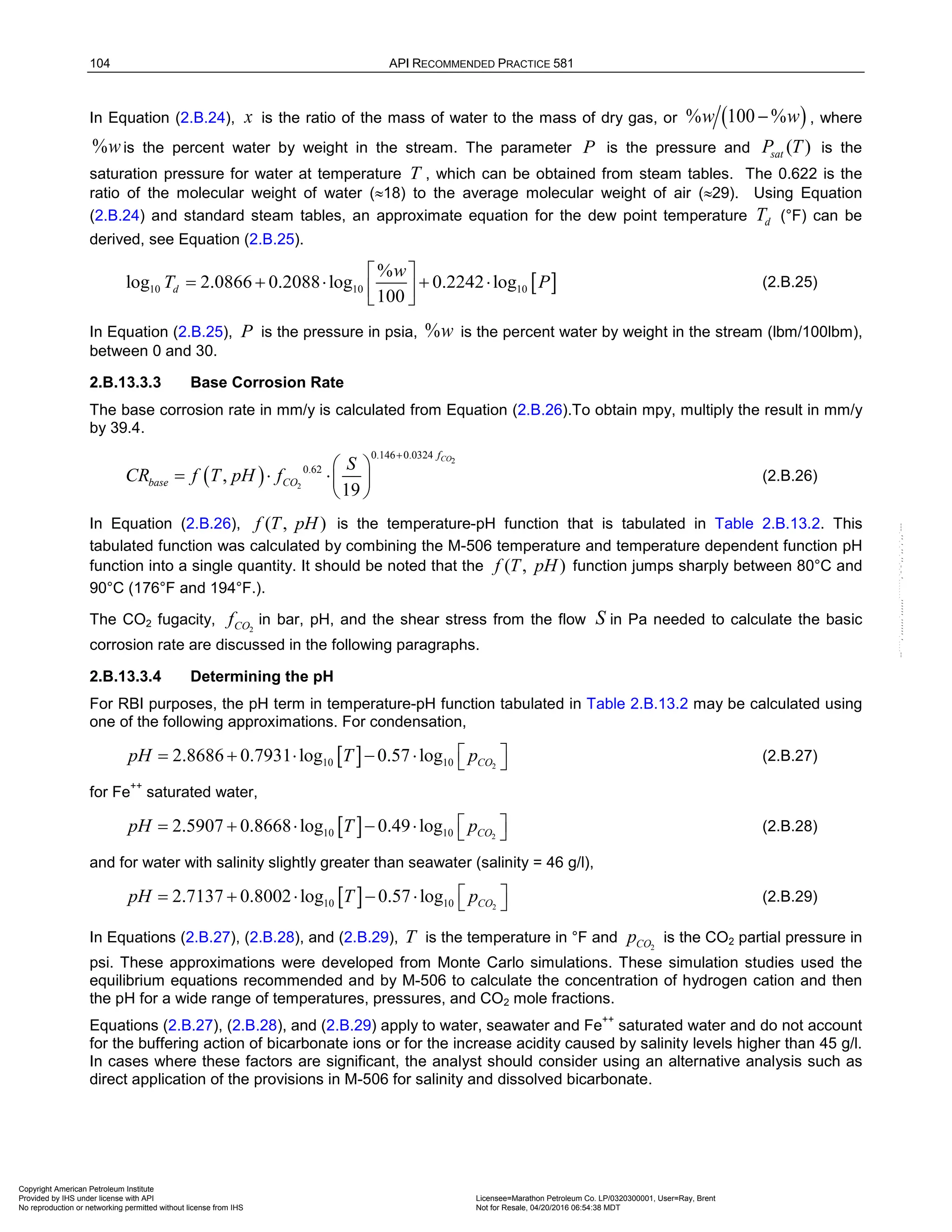 104 API RECOMMENDED PRACTICE 581
In Equation (2.B.24), x is the ratio of the mass of water to the mass of dry gas, or ( )
% 100 %
w w
− , where
%wis the percent water by weight in the stream. The parameter P is the pressure and ( )
sat
P T is the
saturation pressure for water at temperature T , which can be obtained from steam tables. The 0.622 is the
ratio of the molecular weight of water (≈18) to the average molecular weight of air (≈29). Using Equation
(2.B.24) and standard steam tables, an approximate equation for the dew point temperature d
T (°F) can be
derived, see Equation (2.B.25).
[ ]
10 10 10
%
log 2.0866 0.2088 log 0.2242 log
100
d
w
T P
 
= + ⋅ + ⋅
 
 
(2.B.25)
In Equation (2.B.25), P is the pressure in psia, %w is the percent water by weight in the stream (lbm/100lbm),
between 0 and 30.
2.B.13.3.3 Base Corrosion Rate
The base corrosion rate in mm/y is calculated from Equation (2.B.26).To obtain mpy, multiply the result in mm/y
by 39.4.
( )
2
2
0.146 0.0324
0.62
,
19
CO
f
base CO
S
CR f T pH f
+
 
= ⋅ ⋅ 
 
(2.B.26)
In Equation (2.B.26), ( , )
f T pH is the temperature-pH function that is tabulated in Table 2.B.13.2. This
tabulated function was calculated by combining the M-506 temperature and temperature dependent function pH
function into a single quantity. It should be noted that the ( , )
f T pH function jumps sharply between 80°C and
90°C (176°F and 194°F.).
The CO2 fugacity, 2
CO
f in bar, pH, and the shear stress from the flow S in Pa needed to calculate the basic
corrosion rate are discussed in the following paragraphs.
2.B.13.3.4 Determining the pH
For RBI purposes, the pH term in temperature-pH function tabulated in Table 2.B.13.2 may be calculated using
one of the following approximations. For condensation,
[ ] 2
10 10
2.8686 0.7931 log 0.57 log CO
pH T p
 
= + ⋅ − ⋅   (2.B.27)
for Fe
++
saturated water,
[ ] 2
10 10
2.5907 0.8668 log 0.49 log CO
pH T p
 
= + ⋅ − ⋅   (2.B.28)
and for water with salinity slightly greater than seawater (salinity = 46 g/l),
[ ] 2
10 10
2.7137 0.8002 log 0.57 log CO
pH T p
 
= + ⋅ − ⋅   (2.B.29)
In Equations (2.B.27), (2.B.28), and (2.B.29), T is the temperature in °F and 2
CO
p is the CO2 partial pressure in
psi. These approximations were developed from Monte Carlo simulations. These simulation studies used the
equilibrium equations recommended and by M-506 to calculate the concentration of hydrogen cation and then
the pH for a wide range of temperatures, pressures, and CO2 mole fractions.
Equations (2.B.27), (2.B.28), and (2.B.29) apply to water, seawater and Fe
++
saturated water and do not account
for the buffering action of bicarbonate ions or for the increase acidity caused by salinity levels higher than 45 g/l.
In cases where these factors are significant, the analyst should consider using an alternative analysis such as
direct application of the provisions in M-506 for salinity and dissolved bicarbonate.
Copyright American Petroleum Institute
Provided by IHS under license with API Licensee=Marathon Petroleum Co. LP/0320300001, User=Ray, Brent
Not for Resale, 04/20/2016 06:54:38 MDT
No reproduction or networking permitted without license from IHS
--````,`,,,,,,`,,,,,,```````,`-`-`,,`,,`,`,,`---
 