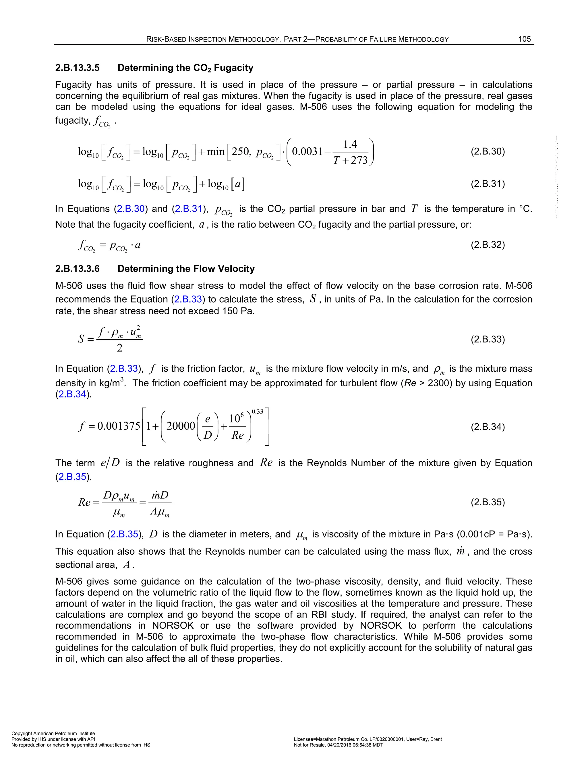 RISK-BASED INSPECTION METHODOLOGY, PART 2—PROBABILITY OF FAILURE METHODOLOGY 105
2.B.13.3.5 Determining the CO2 Fugacity
Fugacity has units of pressure. It is used in place of the pressure – or partial pressure – in calculations
concerning the equilibrium of real gas mixtures. When the fugacity is used in place of the pressure, real gases
can be modeled using the equations for ideal gases. M-506 uses the following equation for modeling the
fugacity, 2
CO
f .
2 2 2
10 10
1.4
log log min 250, 0.0031
273
CO CO CO
f p p
T
 
     
= + ⋅ −
 
      +
 
(2.B.30)
[ ]
2 2
10 10 10
log log log
CO CO
f p a
   
= +
    (2.B.31)
In Equations (2.B.30) and (2.B.31), 2
CO
p is the CO2 partial pressure in bar and T is the temperature in °C.
Note that the fugacity coefficient, a , is the ratio between CO2 fugacity and the partial pressure, or:
2 2
CO CO
f p a
= ⋅ (2.B.32)
2.B.13.3.6 Determining the Flow Velocity
M-506 uses the fluid flow shear stress to model the effect of flow velocity on the base corrosion rate. M-506
recommends the Equation (2.B.33) to calculate the stress, S , in units of Pa. In the calculation for the corrosion
rate, the shear stress need not exceed 150 Pa.
2
2
m m
f u
S
ρ
⋅ ⋅
= (2.B.33)
In Equation (2.B.33), f is the friction factor, m
u is the mixture flow velocity in m/s, and m
ρ is the mixture mass
density in kg/m
3
. The friction coefficient may be approximated for turbulent flow (Re > 2300) by using Equation
(2.B.34).
0.33
6
10
0.001375 1 20000
e
f
D Re
 
 
 
= + +
 
 
 
 
 
 
 
(2.B.34)
The term e D is the relative roughness and Re is the Reynolds Number of the mixture given by Equation
(2.B.35).
m
m
m
m
A
D
m
u
D
Re
m
m
ρ 
=
= (2.B.35)
In Equation (2.B.35), D is the diameter in meters, and m
m is viscosity of the mixture in Pa·s (0.001cP = Pa·s).
This equation also shows that the Reynolds number can be calculated using the mass flux, m
 , and the cross
sectional area, A .
M-506 gives some guidance on the calculation of the two-phase viscosity, density, and fluid velocity. These
factors depend on the volumetric ratio of the liquid flow to the flow, sometimes known as the liquid hold up, the
amount of water in the liquid fraction, the gas water and oil viscosities at the temperature and pressure. These
calculations are complex and go beyond the scope of an RBI study. If required, the analyst can refer to the
recommendations in NORSOK or use the software provided by NORSOK to perform the calculations
recommended in M-506 to approximate the two-phase flow characteristics. While M-506 provides some
guidelines for the calculation of bulk fluid properties, they do not explicitly account for the solubility of natural gas
in oil, which can also affect the all of these properties.
Copyright American Petroleum Institute
Provided by IHS under license with API Licensee=Marathon Petroleum Co. LP/0320300001, User=Ray, Brent
Not for Resale, 04/20/2016 06:54:38 MDT
No reproduction or networking permitted without license from IHS
--````,`,,,,,,`,,,,,,```````,`-`-`,,`,,`,`,,`---
 