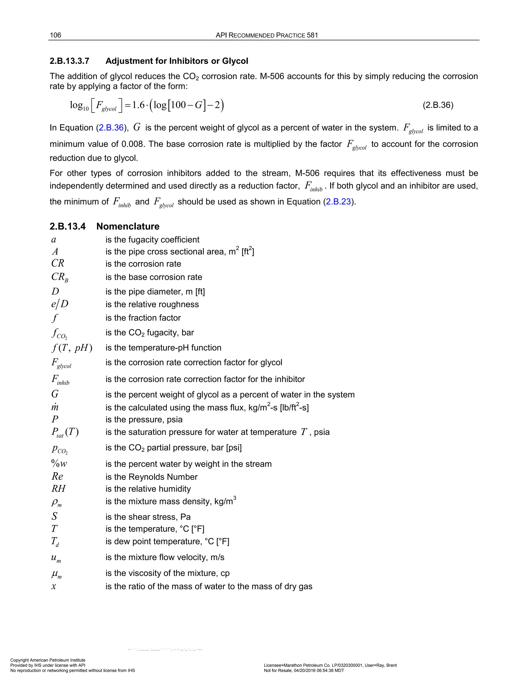 106 API RECOMMENDED PRACTICE 581
2.B.13.3.7 Adjustment for Inhibitors or Glycol
The addition of glycol reduces the CO2 corrosion rate. M-506 accounts for this by simply reducing the corrosion
rate by applying a factor of the form:
[ ]
( )
10
log 1.6 log 100 2
glycol
F G
  = ⋅ − −
  (2.B.36)
In Equation (2.B.36), G is the percent weight of glycol as a percent of water in the system. glycol
F is limited to a
minimum value of 0.008. The base corrosion rate is multiplied by the factor glycol
F to account for the corrosion
reduction due to glycol.
For other types of corrosion inhibitors added to the stream, M-506 requires that its effectiveness must be
independently determined and used directly as a reduction factor, inhib
F . If both glycol and an inhibitor are used,
the minimum of inhib
F and glycol
F should be used as shown in Equation (2.B.23).
2.B.13.4 Nomenclature
a is the fugacity coefficient
A is the pipe cross sectional area, m
2
[ft
2
]
CR is the corrosion rate
B
CR is the base corrosion rate
D is the pipe diameter, m [ft]
e D is the relative roughness
f is the fraction factor
2
CO
f is the CO2 fugacity, bar
( , )
f T pH is the temperature-pH function
glycol
F is the corrosion rate correction factor for glycol
inhib
F is the corrosion rate correction factor for the inhibitor
G is the percent weight of glycol as a percent of water in the system
m
 is the calculated using the mass flux, kg/m
2
-s [lb/ft
2
-s]
P is the pressure, psia
( )
sat
P T is the saturation pressure for water at temperature T , psia
2
CO
p is the CO2 partial pressure, bar [psi]
%w is the percent water by weight in the stream
Re is the Reynolds Number
RH is the relative humidity
m
ρ is the mixture mass density, kg/m
3
S is the shear stress, Pa
T is the temperature, °C [°F]
d
T is dew point temperature, °C [°F]
m
u is the mixture flow velocity, m/s
m
m is the viscosity of the mixture, cp
x is the ratio of the mass of water to the mass of dry gas
Copyright American Petroleum Institute
Provided by IHS under license with API Licensee=Marathon Petroleum Co. LP/0320300001, User=Ray, Brent
Not for Resale, 04/20/2016 06:54:38 MDT
No reproduction or networking permitted without license from IHS
--````,`,,,,,,`,,,,,,```````,`-`-`,,`,,`,`,,`---
 