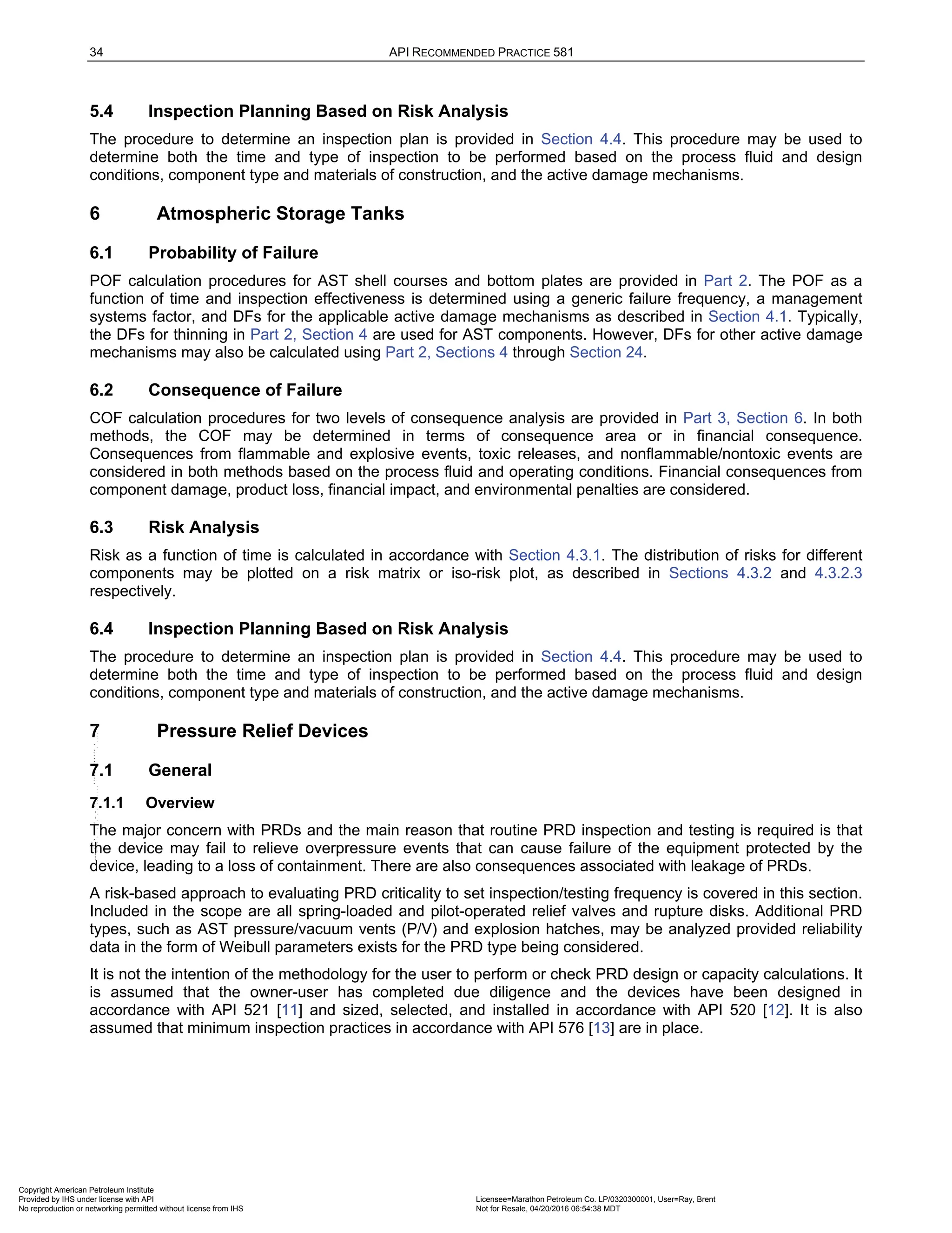 34 API RECOMMENDED PRACTICE 581
5.4 Inspection Planning Based on Risk Analysis
The procedure to determine an inspection plan is provided in Section 4.4. This procedure may be used to
determine both the time and type of inspection to be performed based on the process fluid and design
conditions, component type and materials of construction, and the active damage mechanisms.
6 Atmospheric Storage Tanks
6.1 Probability of Failure
POF calculation procedures for AST shell courses and bottom plates are provided in Part 2. The POF as a
function of time and inspection effectiveness is determined using a generic failure frequency, a management
systems factor, and DFs for the applicable active damage mechanisms as described in Section 4.1. Typically,
the DFs for thinning in Part 2, Section 4 are used for AST components. However, DFs for other active damage
mechanisms may also be calculated using Part 2, Sections 4 through Section 24.
6.2 Consequence of Failure
COF calculation procedures for two levels of consequence analysis are provided in Part 3, Section 6. In both
methods, the COF may be determined in terms of consequence area or in financial consequence.
Consequences from flammable and explosive events, toxic releases, and nonflammable/nontoxic events are
considered in both methods based on the process fluid and operating conditions. Financial consequences from
component damage, product loss, financial impact, and environmental penalties are considered.
6.3 Risk Analysis
Risk as a function of time is calculated in accordance with Section 4.3.1. The distribution of risks for different
components may be plotted on a risk matrix or iso-risk plot, as described in Sections 4.3.2 and 4.3.2.3
respectively.
6.4 Inspection Planning Based on Risk Analysis
The procedure to determine an inspection plan is provided in Section 4.4. This procedure may be used to
determine both the time and type of inspection to be performed based on the process fluid and design
conditions, component type and materials of construction, and the active damage mechanisms.
7 Pressure Relief Devices
7.1 General
7.1.1 Overview
The major concern with PRDs and the main reason that routine PRD inspection and testing is required is that
the device may fail to relieve overpressure events that can cause failure of the equipment protected by the
device, leading to a loss of containment. There are also consequences associated with leakage of PRDs.
A risk-based approach to evaluating PRD criticality to set inspection/testing frequency is covered in this section.
Included in the scope are all spring-loaded and pilot-operated relief valves and rupture disks. Additional PRD
types, such as AST pressure/vacuum vents (P/V) and explosion hatches, may be analyzed provided reliability
data in the form of Weibull parameters exists for the PRD type being considered.
It is not the intention of the methodology for the user to perform or check PRD design or capacity calculations. It
is assumed that the owner-user has completed due diligence and the devices have been designed in
accordance with API 521 [11] and sized, selected, and installed in accordance with API 520 [12]. It is also
assumed that minimum inspection practices in accordance with API 576 [13] are in place.
Copyright American Petroleum Institute
Provided by IHS under license with API Licensee=Marathon Petroleum Co. LP/0320300001, User=Ray, Brent
Not for Resale, 04/20/2016 06:54:38 MDT
No reproduction or networking permitted without license from IHS
--````,`,,,,,,`,,,,,,```````,`-`-`,,`,,`,`,,`---
 