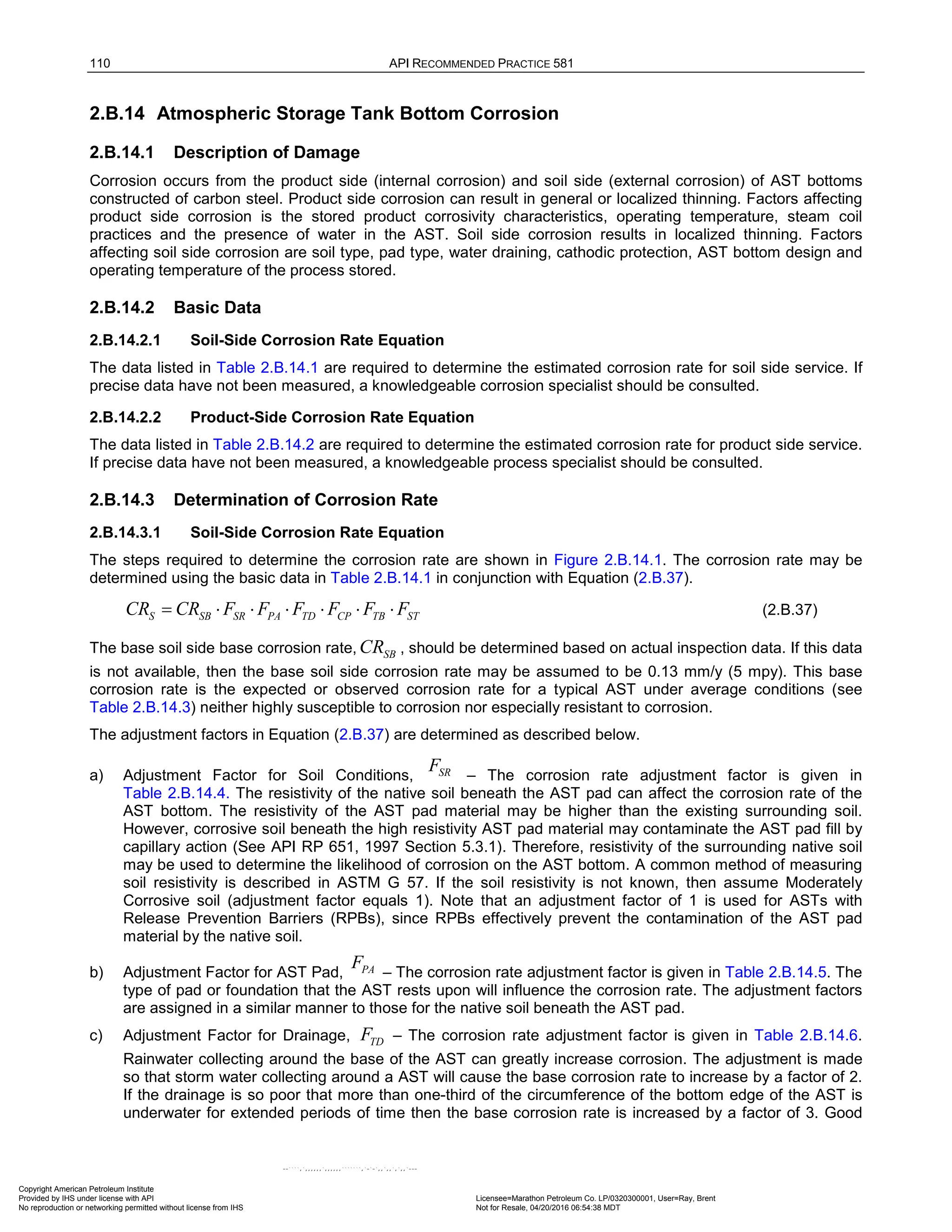 110 API RECOMMENDED PRACTICE 581
2.B.14 Atmospheric Storage Tank Bottom Corrosion
2.B.14.1 Description of Damage
Corrosion occurs from the product side (internal corrosion) and soil side (external corrosion) of AST bottoms
constructed of carbon steel. Product side corrosion can result in general or localized thinning. Factors affecting
product side corrosion is the stored product corrosivity characteristics, operating temperature, steam coil
practices and the presence of water in the AST. Soil side corrosion results in localized thinning. Factors
affecting soil side corrosion are soil type, pad type, water draining, cathodic protection, AST bottom design and
operating temperature of the process stored.
2.B.14.2 Basic Data
2.B.14.2.1 Soil-Side Corrosion Rate Equation
The data listed in Table 2.B.14.1 are required to determine the estimated corrosion rate for soil side service. If
precise data have not been measured, a knowledgeable corrosion specialist should be consulted.
2.B.14.2.2 Product-Side Corrosion Rate Equation
The data listed in Table 2.B.14.2 are required to determine the estimated corrosion rate for product side service.
If precise data have not been measured, a knowledgeable process specialist should be consulted.
2.B.14.3 Determination of Corrosion Rate
2.B.14.3.1 Soil-Side Corrosion Rate Equation
The steps required to determine the corrosion rate are shown in Figure 2.B.14.1. The corrosion rate may be
determined using the basic data in Table 2.B.14.1 in conjunction with Equation (2.B.37).
S SB SR PA TD CP TB ST
CR CR F F F F F F
= ⋅ ⋅ ⋅ ⋅ ⋅ ⋅ (2.B.37)
The base soil side base corrosion rate, SB
CR , should be determined based on actual inspection data. If this data
is not available, then the base soil side corrosion rate may be assumed to be 0.13 mm/y (5 mpy). This base
corrosion rate is the expected or observed corrosion rate for a typical AST under average conditions (see
Table 2.B.14.3) neither highly susceptible to corrosion nor especially resistant to corrosion.
The adjustment factors in Equation (2.B.37) are determined as described below.
a) Adjustment Factor for Soil Conditions, – The corrosion rate adjustment factor is given in
Table 2.B.14.4. The resistivity of the native soil beneath the AST pad can affect the corrosion rate of the
AST bottom. The resistivity of the AST pad material may be higher than the existing surrounding soil.
However, corrosive soil beneath the high resistivity AST pad material may contaminate the AST pad fill by
capillary action (See API RP 651, 1997 Section 5.3.1). Therefore, resistivity of the surrounding native soil
may be used to determine the likelihood of corrosion on the AST bottom. A common method of measuring
soil resistivity is described in ASTM G 57. If the soil resistivity is not known, then assume Moderately
Corrosive soil (adjustment factor equals 1). Note that an adjustment factor of 1 is used for ASTs with
Release Prevention Barriers (RPBs), since RPBs effectively prevent the contamination of the AST pad
material by the native soil.
b) Adjustment Factor for AST Pad, – The corrosion rate adjustment factor is given in Table 2.B.14.5. The
type of pad or foundation that the AST rests upon will influence the corrosion rate. The adjustment factors
are assigned in a similar manner to those for the native soil beneath the AST pad.
c) Adjustment Factor for Drainage, TD
F – The corrosion rate adjustment factor is given in Table 2.B.14.6.
Rainwater collecting around the base of the AST can greatly increase corrosion. The adjustment is made
so that storm water collecting around a AST will cause the base corrosion rate to increase by a factor of 2.
If the drainage is so poor that more than one-third of the circumference of the bottom edge of the AST is
underwater for extended periods of time then the base corrosion rate is increased by a factor of 3. Good
SR
F
PA
F
Copyright American Petroleum Institute
Provided by IHS under license with API Licensee=Marathon Petroleum Co. LP/0320300001, User=Ray, Brent
Not for Resale, 04/20/2016 06:54:38 MDT
No reproduction or networking permitted without license from IHS
--````,`,,,,,,`,,,,,,```````,`-`-`,,`,,`,`,,`---
 