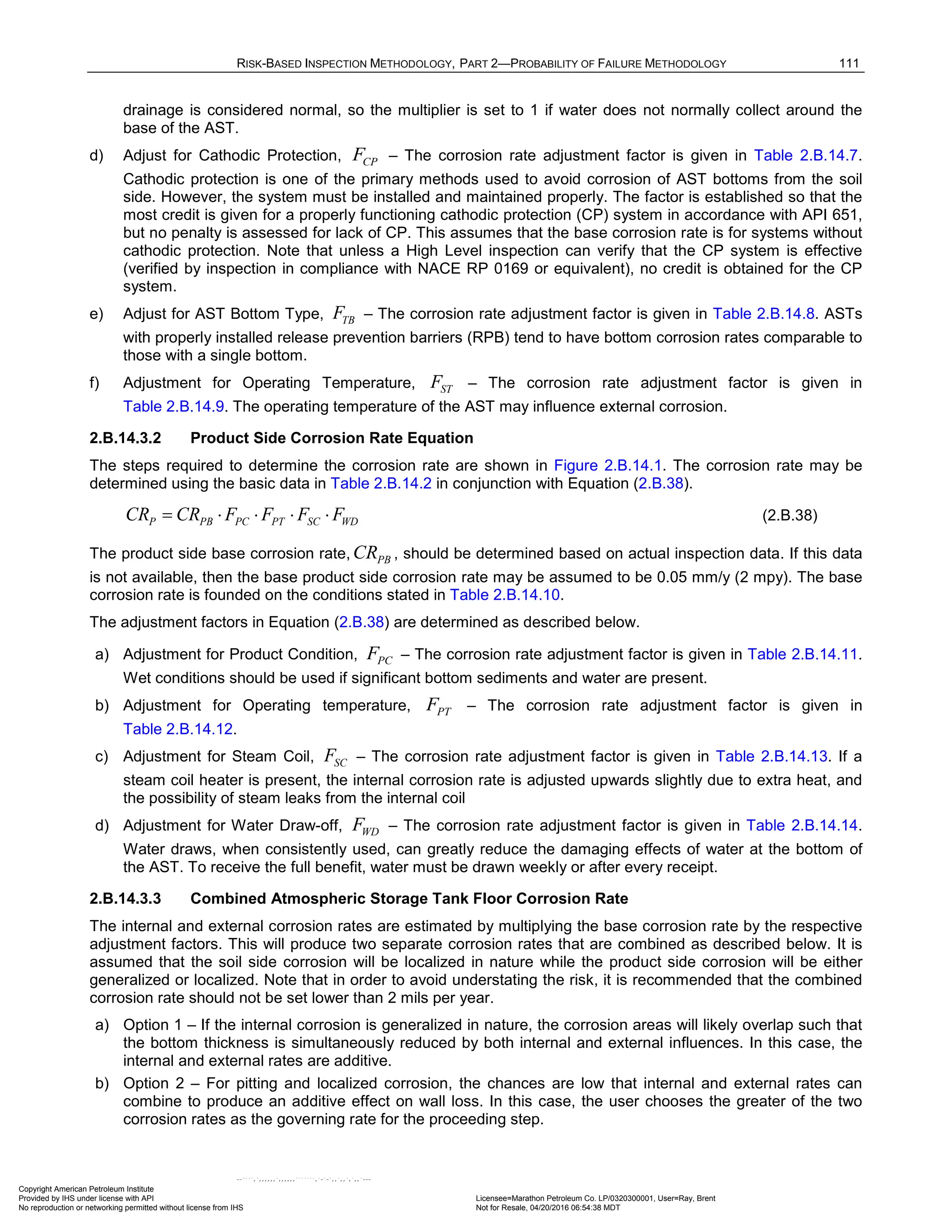 RISK-BASED INSPECTION METHODOLOGY, PART 2—PROBABILITY OF FAILURE METHODOLOGY 111
drainage is considered normal, so the multiplier is set to 1 if water does not normally collect around the
base of the AST.
d) Adjust for Cathodic Protection, CP
F – The corrosion rate adjustment factor is given in Table 2.B.14.7.
Cathodic protection is one of the primary methods used to avoid corrosion of AST bottoms from the soil
side. However, the system must be installed and maintained properly. The factor is established so that the
most credit is given for a properly functioning cathodic protection (CP) system in accordance with API 651,
but no penalty is assessed for lack of CP. This assumes that the base corrosion rate is for systems without
cathodic protection. Note that unless a High Level inspection can verify that the CP system is effective
(verified by inspection in compliance with NACE RP 0169 or equivalent), no credit is obtained for the CP
system.
e) Adjust for AST Bottom Type, TB
F – The corrosion rate adjustment factor is given in Table 2.B.14.8. ASTs
with properly installed release prevention barriers (RPB) tend to have bottom corrosion rates comparable to
those with a single bottom.
f) Adjustment for Operating Temperature, ST
F – The corrosion rate adjustment factor is given in
Table 2.B.14.9. The operating temperature of the AST may influence external corrosion.
2.B.14.3.2 Product Side Corrosion Rate Equation
The steps required to determine the corrosion rate are shown in Figure 2.B.14.1. The corrosion rate may be
determined using the basic data in Table 2.B.14.2 in conjunction with Equation (2.B.38).
P PB PC PT SC WD
CR CR F F F F
= ⋅ ⋅ ⋅ ⋅ (2.B.38)
The product side base corrosion rate, PB
CR , should be determined based on actual inspection data. If this data
is not available, then the base product side corrosion rate may be assumed to be 0.05 mm/y (2 mpy). The base
corrosion rate is founded on the conditions stated in Table 2.B.14.10.
The adjustment factors in Equation (2.B.38) are determined as described below.
a) Adjustment for Product Condition, PC
F – The corrosion rate adjustment factor is given in Table 2.B.14.11.
Wet conditions should be used if significant bottom sediments and water are present.
b) Adjustment for Operating temperature, PT
F – The corrosion rate adjustment factor is given in
Table 2.B.14.12.
c) Adjustment for Steam Coil, SC
F – The corrosion rate adjustment factor is given in Table 2.B.14.13. If a
steam coil heater is present, the internal corrosion rate is adjusted upwards slightly due to extra heat, and
the possibility of steam leaks from the internal coil
d) Adjustment for Water Draw-off, WD
F – The corrosion rate adjustment factor is given in Table 2.B.14.14.
Water draws, when consistently used, can greatly reduce the damaging effects of water at the bottom of
the AST. To receive the full benefit, water must be drawn weekly or after every receipt.
2.B.14.3.3 Combined Atmospheric Storage Tank Floor Corrosion Rate
The internal and external corrosion rates are estimated by multiplying the base corrosion rate by the respective
adjustment factors. This will produce two separate corrosion rates that are combined as described below. It is
assumed that the soil side corrosion will be localized in nature while the product side corrosion will be either
generalized or localized. Note that in order to avoid understating the risk, it is recommended that the combined
corrosion rate should not be set lower than 2 mils per year.
a) Option 1 – If the internal corrosion is generalized in nature, the corrosion areas will likely overlap such that
the bottom thickness is simultaneously reduced by both internal and external influences. In this case, the
internal and external rates are additive.
b) Option 2 – For pitting and localized corrosion, the chances are low that internal and external rates can
combine to produce an additive effect on wall loss. In this case, the user chooses the greater of the two
corrosion rates as the governing rate for the proceeding step.
Copyright American Petroleum Institute
Provided by IHS under license with API Licensee=Marathon Petroleum Co. LP/0320300001, User=Ray, Brent
Not for Resale, 04/20/2016 06:54:38 MDT
No reproduction or networking permitted without license from IHS
--````,`,,,,,,`,,,,,,```````,`-`-`,,`,,`,`,,`---
 