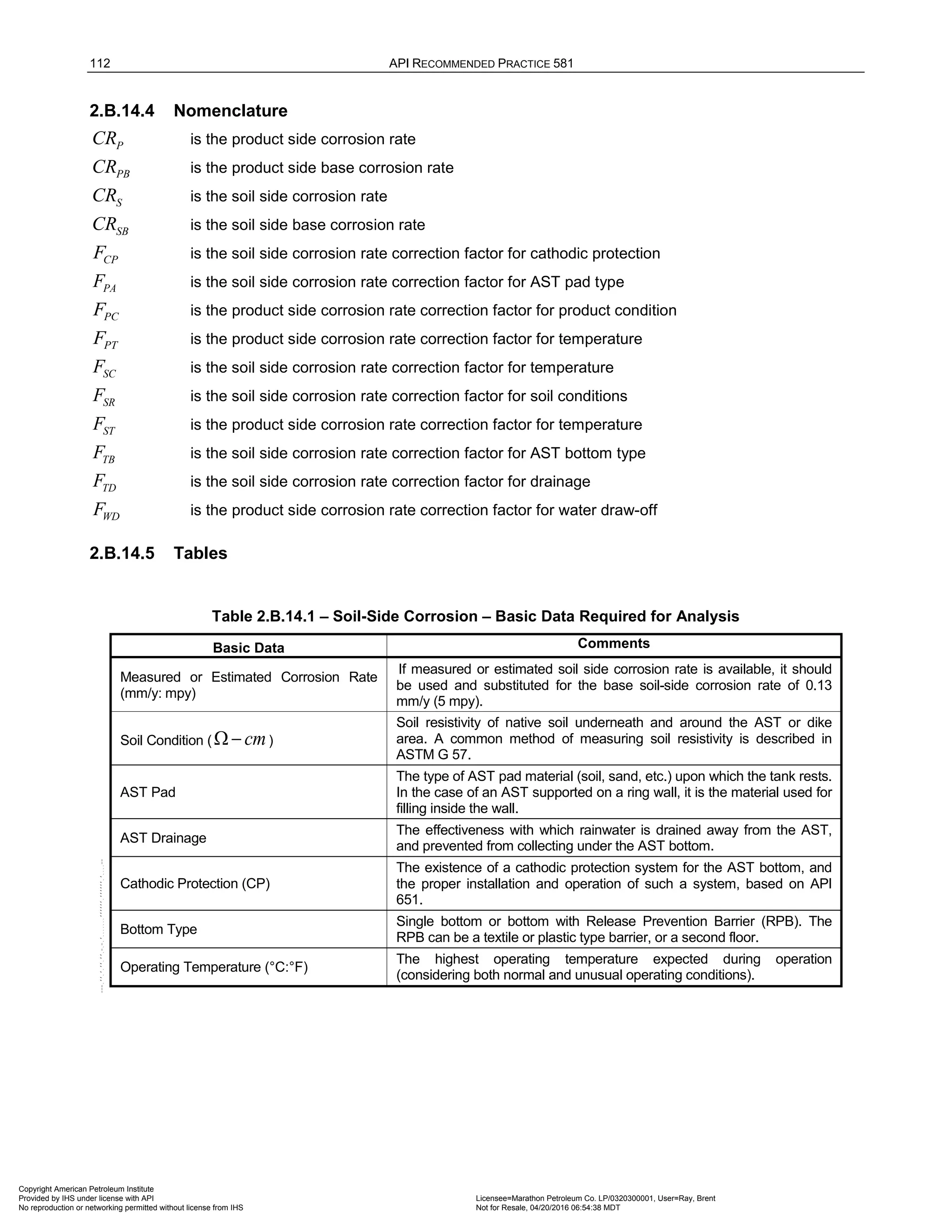 112 API RECOMMENDED PRACTICE 581
2.B.14.4 Nomenclature
P
CR is the product side corrosion rate
PB
CR is the product side base corrosion rate
S
CR is the soil side corrosion rate
SB
CR is the soil side base corrosion rate
CP
F is the soil side corrosion rate correction factor for cathodic protection
PA
F is the soil side corrosion rate correction factor for AST pad type
PC
F is the product side corrosion rate correction factor for product condition
PT
F is the product side corrosion rate correction factor for temperature
SC
F is the soil side corrosion rate correction factor for temperature
SR
F is the soil side corrosion rate correction factor for soil conditions
ST
F is the product side corrosion rate correction factor for temperature
TB
F is the soil side corrosion rate correction factor for AST bottom type
TD
F is the soil side corrosion rate correction factor for drainage
WD
F is the product side corrosion rate correction factor for water draw-off
2.B.14.5 Tables
Table 2.B.14.1 – Soil-Side Corrosion – Basic Data Required for Analysis
Basic Data Comments
Measured or Estimated Corrosion Rate
(mm/y: mpy)
If measured or estimated soil side corrosion rate is available, it should
be used and substituted for the base soil-side corrosion rate of 0.13
mm/y (5 mpy).
Soil Condition ( cm
Ω − )
Soil resistivity of native soil underneath and around the AST or dike
area. A common method of measuring soil resistivity is described in
ASTM G 57.
AST Pad
The type of AST pad material (soil, sand, etc.) upon which the tank rests.
In the case of an AST supported on a ring wall, it is the material used for
filling inside the wall.
AST Drainage
The effectiveness with which rainwater is drained away from the AST,
and prevented from collecting under the AST bottom.
Cathodic Protection (CP)
The existence of a cathodic protection system for the AST bottom, and
the proper installation and operation of such a system, based on API
651.
Bottom Type
Single bottom or bottom with Release Prevention Barrier (RPB). The
RPB can be a textile or plastic type barrier, or a second floor.
Operating Temperature (°C:°F)
The highest operating temperature expected during operation
(considering both normal and unusual operating conditions).
Copyright American Petroleum Institute
Provided by IHS under license with API Licensee=Marathon Petroleum Co. LP/0320300001, User=Ray, Brent
Not for Resale, 04/20/2016 06:54:38 MDT
No reproduction or networking permitted without license from IHS
--````,`,,,,,,`,,,,,,```````,`-`-`,,`,,`,`,,`---
 