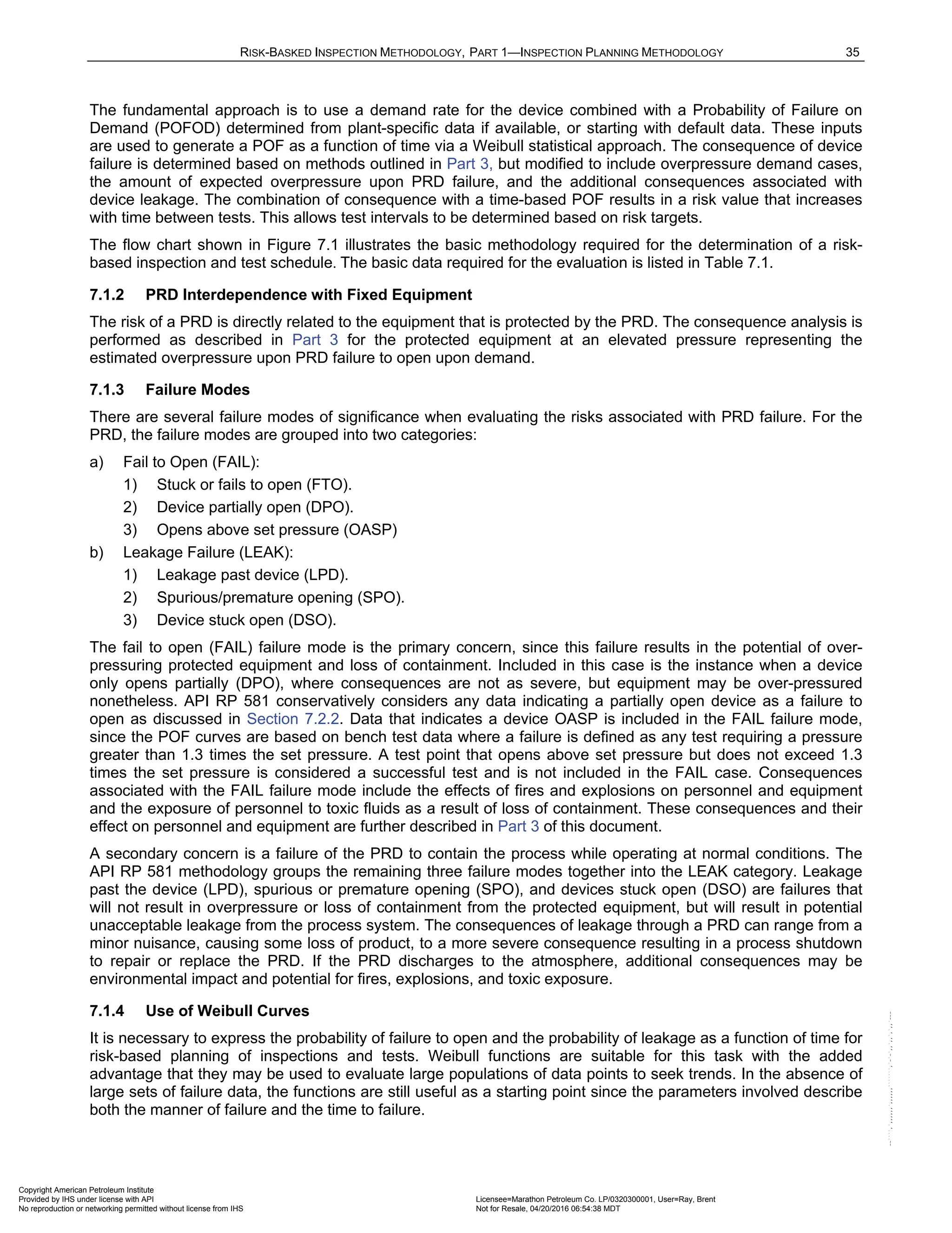 RISK-BASKED INSPECTION METHODOLOGY, PART 1—INSPECTION PLANNING METHODOLOGY 35
The fundamental approach is to use a demand rate for the device combined with a Probability of Failure on
Demand (POFOD) determined from plant-specific data if available, or starting with default data. These inputs
are used to generate a POF as a function of time via a Weibull statistical approach. The consequence of device
failure is determined based on methods outlined in Part 3, but modified to include overpressure demand cases,
the amount of expected overpressure upon PRD failure, and the additional consequences associated with
device leakage. The combination of consequence with a time-based POF results in a risk value that increases
with time between tests. This allows test intervals to be determined based on risk targets.
The flow chart shown in Figure 7.1 illustrates the basic methodology required for the determination of a risk-
based inspection and test schedule. The basic data required for the evaluation is listed in Table 7.1.
7.1.2 PRD Interdependence with Fixed Equipment
The risk of a PRD is directly related to the equipment that is protected by the PRD. The consequence analysis is
performed as described in Part 3 for the protected equipment at an elevated pressure representing the
estimated overpressure upon PRD failure to open upon demand.
7.1.3 Failure Modes
There are several failure modes of significance when evaluating the risks associated with PRD failure. For the
PRD, the failure modes are grouped into two categories:
a) Fail to Open (FAIL):
1) Stuck or fails to open (FTO).
2) Device partially open (DPO).
3) Opens above set pressure (OASP)
b) Leakage Failure (LEAK):
1) Leakage past device (LPD).
2) Spurious/premature opening (SPO).
3) Device stuck open (DSO).
The fail to open (FAIL) failure mode is the primary concern, since this failure results in the potential of over-
pressuring protected equipment and loss of containment. Included in this case is the instance when a device
only opens partially (DPO), where consequences are not as severe, but equipment may be over-pressured
nonetheless. API RP 581 conservatively considers any data indicating a partially open device as a failure to
open as discussed in Section 7.2.2. Data that indicates a device OASP is included in the FAIL failure mode,
since the POF curves are based on bench test data where a failure is defined as any test requiring a pressure
greater than 1.3 times the set pressure. A test point that opens above set pressure but does not exceed 1.3
times the set pressure is considered a successful test and is not included in the FAIL case. Consequences
associated with the FAIL failure mode include the effects of fires and explosions on personnel and equipment
and the exposure of personnel to toxic fluids as a result of loss of containment. These consequences and their
effect on personnel and equipment are further described in Part 3 of this document.
A secondary concern is a failure of the PRD to contain the process while operating at normal conditions. The
API RP 581 methodology groups the remaining three failure modes together into the LEAK category. Leakage
past the device (LPD), spurious or premature opening (SPO), and devices stuck open (DSO) are failures that
will not result in overpressure or loss of containment from the protected equipment, but will result in potential
unacceptable leakage from the process system. The consequences of leakage through a PRD can range from a
minor nuisance, causing some loss of product, to a more severe consequence resulting in a process shutdown
to repair or replace the PRD. If the PRD discharges to the atmosphere, additional consequences may be
environmental impact and potential for fires, explosions, and toxic exposure.
7.1.4 Use of Weibull Curves
It is necessary to express the probability of failure to open and the probability of leakage as a function of time for
risk-based planning of inspections and tests. Weibull functions are suitable for this task with the added
advantage that they may be used to evaluate large populations of data points to seek trends. In the absence of
large sets of failure data, the functions are still useful as a starting point since the parameters involved describe
both the manner of failure and the time to failure.
Copyright American Petroleum Institute
Provided by IHS under license with API Licensee=Marathon Petroleum Co. LP/0320300001, User=Ray, Brent
Not for Resale, 04/20/2016 06:54:38 MDT
No reproduction or networking permitted without license from IHS
--````,`,,,,,,`,,,,,,```````,`-`-`,,`,,`,`,,`---
 