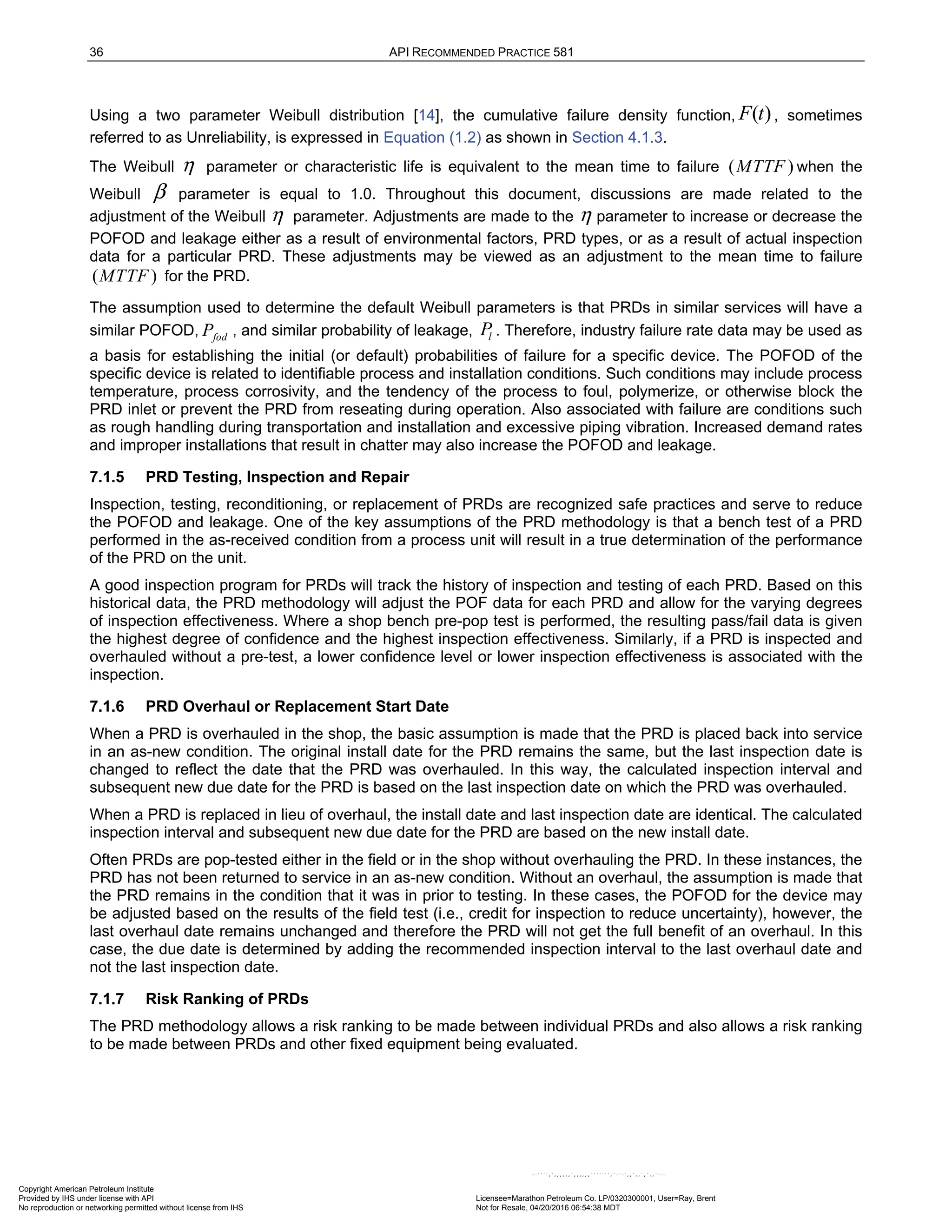 36 API RECOMMENDED PRACTICE 581
Using a two parameter Weibull distribution [14], the cumulative failure density function, ( )
F t , sometimes
referred to as Unreliability, is expressed in Equation (1.2) as shown in Section 4.1.3.
The Weibull η parameter or characteristic life is equivalent to the mean time to failure ( )
MTTF when the
Weibull β parameter is equal to 1.0. Throughout this document, discussions are made related to the
adjustment of the Weibull η parameter. Adjustments are made to the η parameter to increase or decrease the
POFOD and leakage either as a result of environmental factors, PRD types, or as a result of actual inspection
data for a particular PRD. These adjustments may be viewed as an adjustment to the mean time to failure
( )
MTTF for the PRD.
The assumption used to determine the default Weibull parameters is that PRDs in similar services will have a
similar POFOD, fod
P , and similar probability of leakage, l
P . Therefore, industry failure rate data may be used as
a basis for establishing the initial (or default) probabilities of failure for a specific device. The POFOD of the
specific device is related to identifiable process and installation conditions. Such conditions may include process
temperature, process corrosivity, and the tendency of the process to foul, polymerize, or otherwise block the
PRD inlet or prevent the PRD from reseating during operation. Also associated with failure are conditions such
as rough handling during transportation and installation and excessive piping vibration. Increased demand rates
and improper installations that result in chatter may also increase the POFOD and leakage.
7.1.5 PRD Testing, Inspection and Repair
Inspection, testing, reconditioning, or replacement of PRDs are recognized safe practices and serve to reduce
the POFOD and leakage. One of the key assumptions of the PRD methodology is that a bench test of a PRD
performed in the as-received condition from a process unit will result in a true determination of the performance
of the PRD on the unit.
A good inspection program for PRDs will track the history of inspection and testing of each PRD. Based on this
historical data, the PRD methodology will adjust the POF data for each PRD and allow for the varying degrees
of inspection effectiveness. Where a shop bench pre-pop test is performed, the resulting pass/fail data is given
the highest degree of confidence and the highest inspection effectiveness. Similarly, if a PRD is inspected and
overhauled without a pre-test, a lower confidence level or lower inspection effectiveness is associated with the
inspection.
7.1.6 PRD Overhaul or Replacement Start Date
When a PRD is overhauled in the shop, the basic assumption is made that the PRD is placed back into service
in an as-new condition. The original install date for the PRD remains the same, but the last inspection date is
changed to reflect the date that the PRD was overhauled. In this way, the calculated inspection interval and
subsequent new due date for the PRD is based on the last inspection date on which the PRD was overhauled.
When a PRD is replaced in lieu of overhaul, the install date and last inspection date are identical. The calculated
inspection interval and subsequent new due date for the PRD are based on the new install date.
Often PRDs are pop-tested either in the field or in the shop without overhauling the PRD. In these instances, the
PRD has not been returned to service in an as-new condition. Without an overhaul, the assumption is made that
the PRD remains in the condition that it was in prior to testing. In these cases, the POFOD for the device may
be adjusted based on the results of the field test (i.e., credit for inspection to reduce uncertainty), however, the
last overhaul date remains unchanged and therefore the PRD will not get the full benefit of an overhaul. In this
case, the due date is determined by adding the recommended inspection interval to the last overhaul date and
not the last inspection date.
7.1.7 Risk Ranking of PRDs
The PRD methodology allows a risk ranking to be made between individual PRDs and also allows a risk ranking
to be made between PRDs and other fixed equipment being evaluated.
Copyright American Petroleum Institute
Provided by IHS under license with API Licensee=Marathon Petroleum Co. LP/0320300001, User=Ray, Brent
Not for Resale, 04/20/2016 06:54:38 MDT
No reproduction or networking permitted without license from IHS
--````,`,,,,,,`,,,,,,```````,`-`-`,,`,,`,`,,`---
 