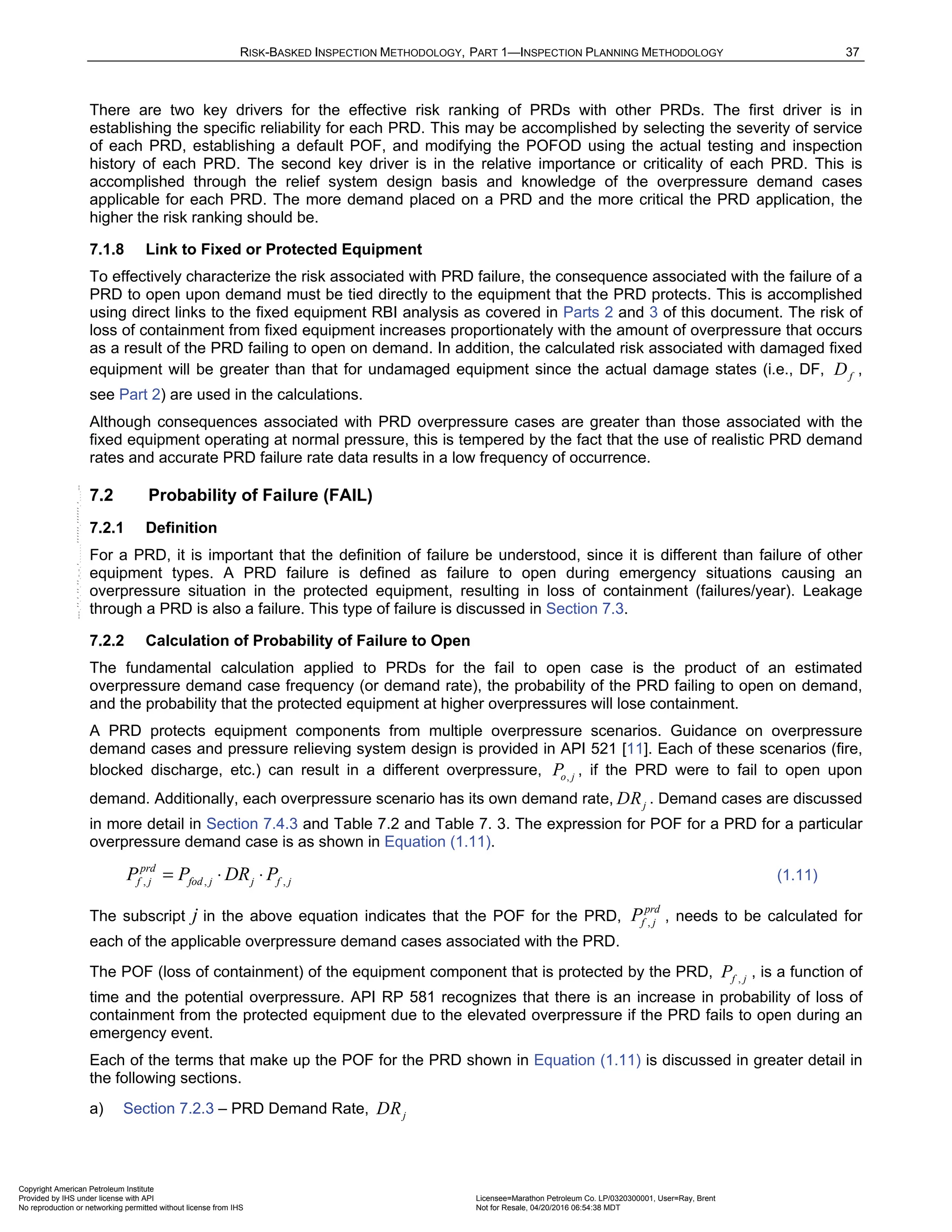 RISK-BASKED INSPECTION METHODOLOGY, PART 1—INSPECTION PLANNING METHODOLOGY 37
There are two key drivers for the effective risk ranking of PRDs with other PRDs. The first driver is in
establishing the specific reliability for each PRD. This may be accomplished by selecting the severity of service
of each PRD, establishing a default POF, and modifying the POFOD using the actual testing and inspection
history of each PRD. The second key driver is in the relative importance or criticality of each PRD. This is
accomplished through the relief system design basis and knowledge of the overpressure demand cases
applicable for each PRD. The more demand placed on a PRD and the more critical the PRD application, the
higher the risk ranking should be.
7.1.8 Link to Fixed or Protected Equipment
To effectively characterize the risk associated with PRD failure, the consequence associated with the failure of a
PRD to open upon demand must be tied directly to the equipment that the PRD protects. This is accomplished
using direct links to the fixed equipment RBI analysis as covered in Parts 2 and 3 of this document. The risk of
loss of containment from fixed equipment increases proportionately with the amount of overpressure that occurs
as a result of the PRD failing to open on demand. In addition, the calculated risk associated with damaged fixed
equipment will be greater than that for undamaged equipment since the actual damage states (i.e., DF, f
D ,
see Part 2) are used in the calculations.
Although consequences associated with PRD overpressure cases are greater than those associated with the
fixed equipment operating at normal pressure, this is tempered by the fact that the use of realistic PRD demand
rates and accurate PRD failure rate data results in a low frequency of occurrence.
7.2 Probability of Failure (FAIL)
7.2.1 Definition
For a PRD, it is important that the definition of failure be understood, since it is different than failure of other
equipment types. A PRD failure is defined as failure to open during emergency situations causing an
overpressure situation in the protected equipment, resulting in loss of containment (failures/year). Leakage
through a PRD is also a failure. This type of failure is discussed in Section 7.3.
7.2.2 Calculation of Probability of Failure to Open
The fundamental calculation applied to PRDs for the fail to open case is the product of an estimated
overpressure demand case frequency (or demand rate), the probability of the PRD failing to open on demand,
and the probability that the protected equipment at higher overpressures will lose containment.
A PRD protects equipment components from multiple overpressure scenarios. Guidance on overpressure
demand cases and pressure relieving system design is provided in API 521 [11]. Each of these scenarios (fire,
blocked discharge, etc.) can result in a different overpressure, ,
o j
P , if the PRD were to fail to open upon
demand. Additionally, each overpressure scenario has its own demand rate, j
DR . Demand cases are discussed
in more detail in Section 7.4.3 and Table 7.2 and Table 7. 3. The expression for POF for a PRD for a particular
overpressure demand case is as shown in Equation (1.11).
, , ,
prd
f j fod j j f j
P P DR P
= ⋅ ⋅ (1.11)
The subscript j in the above equation indicates that the POF for the PRD, ,
prd
f j
P , needs to be calculated for
each of the applicable overpressure demand cases associated with the PRD.
The POF (loss of containment) of the equipment component that is protected by the PRD, ,
f j
P , is a function of
time and the potential overpressure. API RP 581 recognizes that there is an increase in probability of loss of
containment from the protected equipment due to the elevated overpressure if the PRD fails to open during an
emergency event.
Each of the terms that make up the POF for the PRD shown in Equation (1.11) is discussed in greater detail in
the following sections.
a) Section 7.2.3 – PRD Demand Rate, j
DR
Copyright American Petroleum Institute
Provided by IHS under license with API Licensee=Marathon Petroleum Co. LP/0320300001, User=Ray, Brent
Not for Resale, 04/20/2016 06:54:38 MDT
No reproduction or networking permitted without license from IHS
--````,`,,,,,,`,,,,,,```````,`-`-`,,`,,`,`,,`---
 