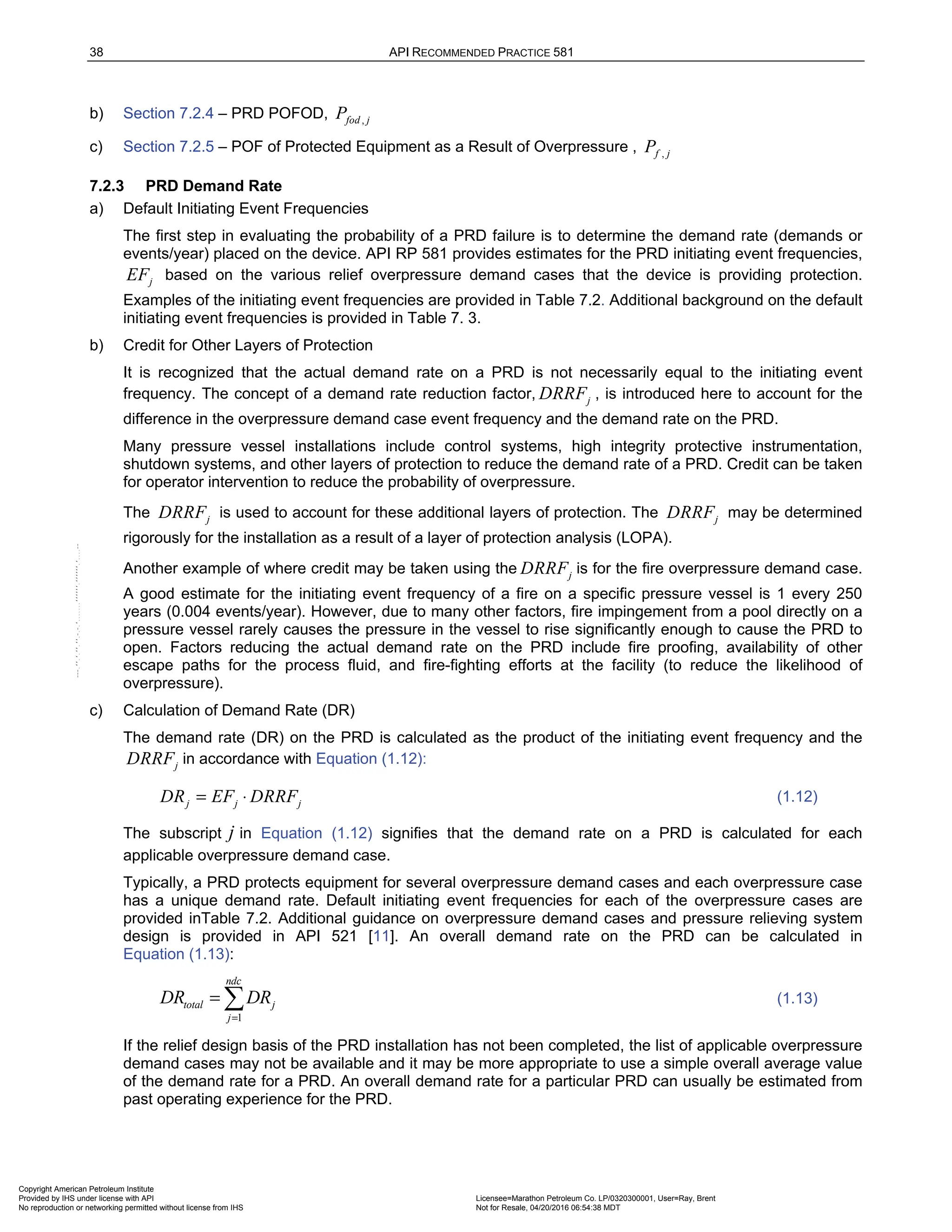 38 API RECOMMENDED PRACTICE 581
b) Section 7.2.4 – PRD POFOD, ,
fod j
P
c) Section 7.2.5 – POF of Protected Equipment as a Result of Overpressure , ,
f j
P
7.2.3 PRD Demand Rate
a) Default Initiating Event Frequencies
The first step in evaluating the probability of a PRD failure is to determine the demand rate (demands or
events/year) placed on the device. API RP 581 provides estimates for the PRD initiating event frequencies,
j
EF based on the various relief overpressure demand cases that the device is providing protection.
Examples of the initiating event frequencies are provided in Table 7.2. Additional background on the default
initiating event frequencies is provided in Table 7. 3.
b) Credit for Other Layers of Protection
It is recognized that the actual demand rate on a PRD is not necessarily equal to the initiating event
frequency. The concept of a demand rate reduction factor, j
DRRF , is introduced here to account for the
difference in the overpressure demand case event frequency and the demand rate on the PRD.
Many pressure vessel installations include control systems, high integrity protective instrumentation,
shutdown systems, and other layers of protection to reduce the demand rate of a PRD. Credit can be taken
for operator intervention to reduce the probability of overpressure.
The j
DRRF is used to account for these additional layers of protection. The j
DRRF may be determined
rigorously for the installation as a result of a layer of protection analysis (LOPA).
Another example of where credit may be taken using the j
DRRF is for the fire overpressure demand case.
A good estimate for the initiating event frequency of a fire on a specific pressure vessel is 1 every 250
years (0.004 events/year). However, due to many other factors, fire impingement from a pool directly on a
pressure vessel rarely causes the pressure in the vessel to rise significantly enough to cause the PRD to
open. Factors reducing the actual demand rate on the PRD include fire proofing, availability of other
escape paths for the process fluid, and fire-fighting efforts at the facility (to reduce the likelihood of
overpressure).
c) Calculation of Demand Rate (DR)
The demand rate (DR) on the PRD is calculated as the product of the initiating event frequency and the
j
DRRF in accordance with Equation (1.12):
j j j
DR EF DRRF
= ⋅ (1.12)
The subscript j in Equation (1.12) signifies that the demand rate on a PRD is calculated for each
applicable overpressure demand case.
Typically, a PRD protects equipment for several overpressure demand cases and each overpressure case
has a unique demand rate. Default initiating event frequencies for each of the overpressure cases are
provided inTable 7.2. Additional guidance on overpressure demand cases and pressure relieving system
design is provided in API 521 [11]. An overall demand rate on the PRD can be calculated in
Equation (1.13):
1
ndc
total j
j
DR DR
=
=  (1.13)
If the relief design basis of the PRD installation has not been completed, the list of applicable overpressure
demand cases may not be available and it may be more appropriate to use a simple overall average value
of the demand rate for a PRD. An overall demand rate for a particular PRD can usually be estimated from
past operating experience for the PRD.
Copyright American Petroleum Institute
Provided by IHS under license with API Licensee=Marathon Petroleum Co. LP/0320300001, User=Ray, Brent
Not for Resale, 04/20/2016 06:54:38 MDT
No reproduction or networking permitted without license from IHS
--````,`,,,,,,`,,,,,,```````,`-`-`,,`,,`,`,,`---
 