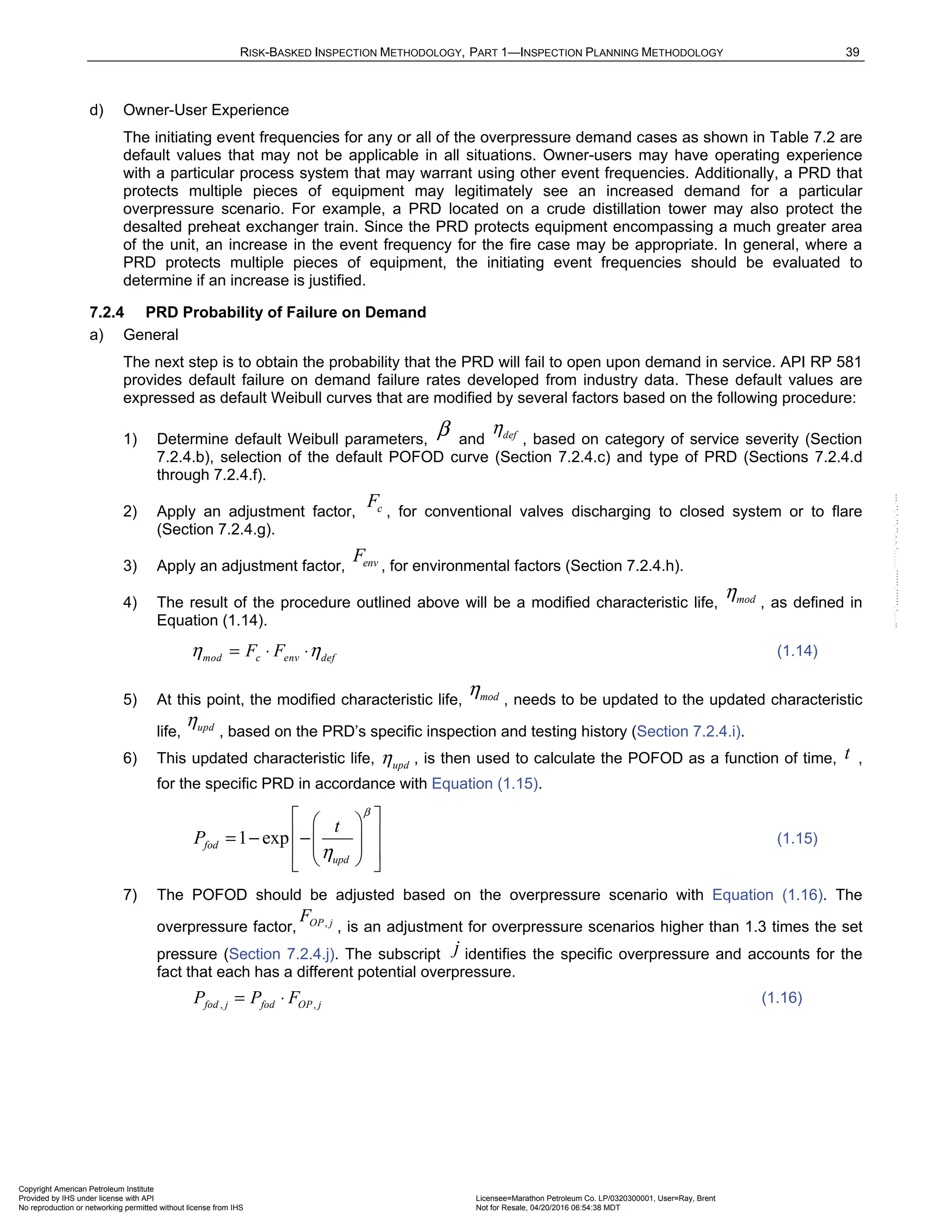 RISK-BASKED INSPECTION METHODOLOGY, PART 1—INSPECTION PLANNING METHODOLOGY 39
d) Owner-User Experience
The initiating event frequencies for any or all of the overpressure demand cases as shown in Table 7.2 are
default values that may not be applicable in all situations. Owner-users may have operating experience
with a particular process system that may warrant using other event frequencies. Additionally, a PRD that
protects multiple pieces of equipment may legitimately see an increased demand for a particular
overpressure scenario. For example, a PRD located on a crude distillation tower may also protect the
desalted preheat exchanger train. Since the PRD protects equipment encompassing a much greater area
of the unit, an increase in the event frequency for the fire case may be appropriate. In general, where a
PRD protects multiple pieces of equipment, the initiating event frequencies should be evaluated to
determine if an increase is justified.
7.2.4 PRD Probability of Failure on Demand
a) General
The next step is to obtain the probability that the PRD will fail to open upon demand in service. API RP 581
provides default failure on demand failure rates developed from industry data. These default values are
expressed as default Weibull curves that are modified by several factors based on the following procedure:
1) Determine default Weibull parameters,
β and def
η
, based on category of service severity (Section
7.2.4.b), selection of the default POFOD curve (Section 7.2.4.c) and type of PRD (Sections 7.2.4.d
through 7.2.4.f).
2) Apply an adjustment factor, c
F
, for conventional valves discharging to closed system or to flare
(Section 7.2.4.g).
3) Apply an adjustment factor, env
F , for environmental factors (Section 7.2.4.h).
4) The result of the procedure outlined above will be a modified characteristic life, mod
η , as defined in
Equation (1.14).
mod c env def
F F
η η
= ⋅ ⋅ (1.14)
5) At this point, the modified characteristic life, mod
η , needs to be updated to the updated characteristic
life, upd
η
, based on the PRD’s specific inspection and testing history (Section 7.2.4.i).
6) This updated characteristic life, upd
η , is then used to calculate the POFOD as a function of time, t ,
for the specific PRD in accordance with Equation (1.15).
1 exp
fod
upd
t
P
β
η
 
 
 
= − − 
 
 
 
 
(1.15)
7) The POFOD should be adjusted based on the overpressure scenario with Equation (1.16). The
overpressure factor, ,
OP j
F
, is an adjustment for overpressure scenarios higher than 1.3 times the set
pressure (Section 7.2.4.j). The subscript j identifies the specific overpressure and accounts for the
fact that each has a different potential overpressure.
, ,
fod j fod OP j
P P F
= ⋅ (1.16)
Copyright American Petroleum Institute
Provided by IHS under license with API Licensee=Marathon Petroleum Co. LP/0320300001, User=Ray, Brent
Not for Resale, 04/20/2016 06:54:38 MDT
No reproduction or networking permitted without license from IHS
--````,`,,,,,,`,,,,,,```````,`-`-`,,`,,`,`,,`---
 