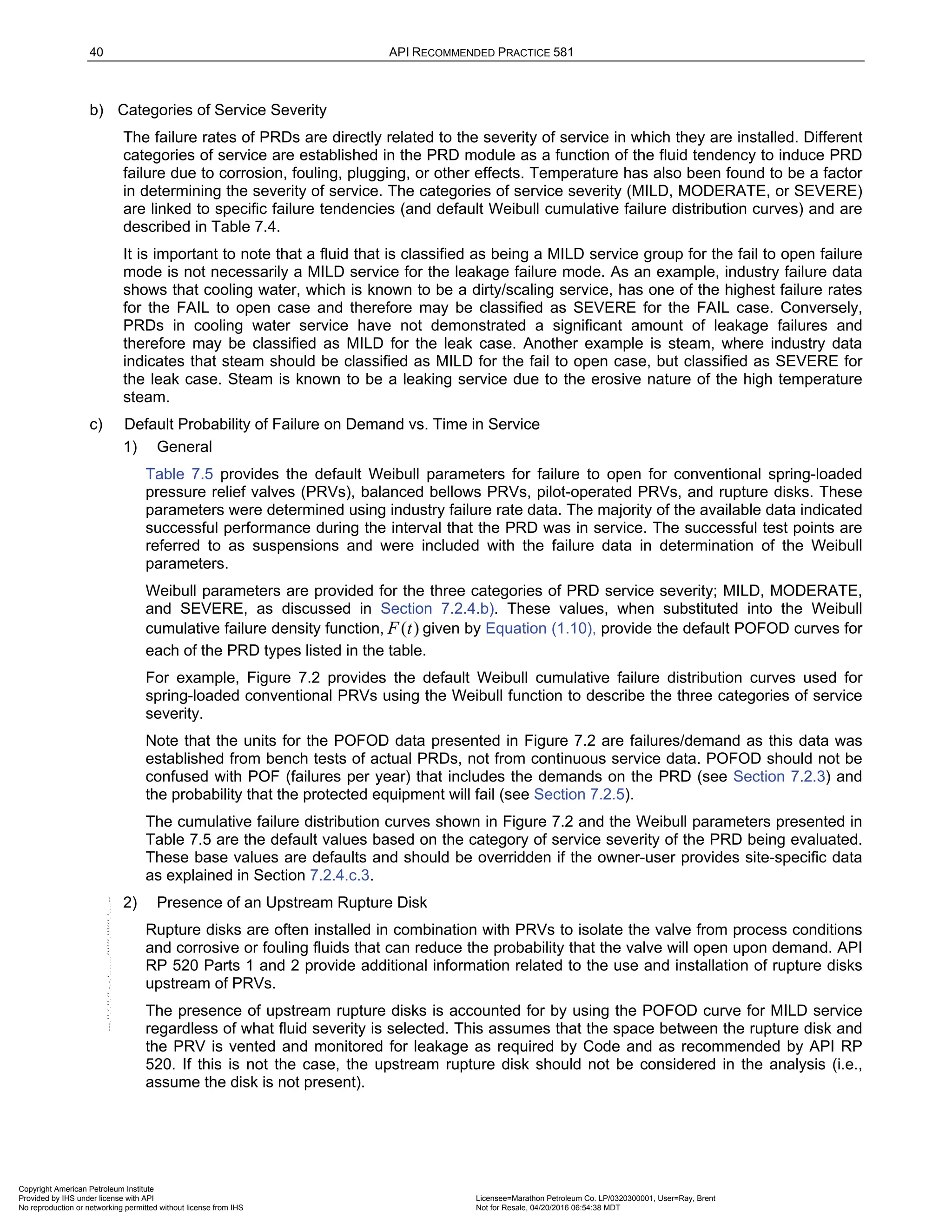 40 API RECOMMENDED PRACTICE 581
b) Categories of Service Severity
The failure rates of PRDs are directly related to the severity of service in which they are installed. Different
categories of service are established in the PRD module as a function of the fluid tendency to induce PRD
failure due to corrosion, fouling, plugging, or other effects. Temperature has also been found to be a factor
in determining the severity of service. The categories of service severity (MILD, MODERATE, or SEVERE)
are linked to specific failure tendencies (and default Weibull cumulative failure distribution curves) and are
described in Table 7.4.
It is important to note that a fluid that is classified as being a MILD service group for the fail to open failure
mode is not necessarily a MILD service for the leakage failure mode. As an example, industry failure data
shows that cooling water, which is known to be a dirty/scaling service, has one of the highest failure rates
for the FAIL to open case and therefore may be classified as SEVERE for the FAIL case. Conversely,
PRDs in cooling water service have not demonstrated a significant amount of leakage failures and
therefore may be classified as MILD for the leak case. Another example is steam, where industry data
indicates that steam should be classified as MILD for the fail to open case, but classified as SEVERE for
the leak case. Steam is known to be a leaking service due to the erosive nature of the high temperature
steam.
c) Default Probability of Failure on Demand vs. Time in Service
1) General
Table 7.5 provides the default Weibull parameters for failure to open for conventional spring-loaded
pressure relief valves (PRVs), balanced bellows PRVs, pilot-operated PRVs, and rupture disks. These
parameters were determined using industry failure rate data. The majority of the available data indicated
successful performance during the interval that the PRD was in service. The successful test points are
referred to as suspensions and were included with the failure data in determination of the Weibull
parameters.
Weibull parameters are provided for the three categories of PRD service severity; MILD, MODERATE,
and SEVERE, as discussed in Section 7.2.4.b). These values, when substituted into the Weibull
cumulative failure density function, ( )
F t given by Equation (1.10), provide the default POFOD curves for
each of the PRD types listed in the table.
For example, Figure 7.2 provides the default Weibull cumulative failure distribution curves used for
spring-loaded conventional PRVs using the Weibull function to describe the three categories of service
severity.
Note that the units for the POFOD data presented in Figure 7.2 are failures/demand as this data was
established from bench tests of actual PRDs, not from continuous service data. POFOD should not be
confused with POF (failures per year) that includes the demands on the PRD (see Section 7.2.3) and
the probability that the protected equipment will fail (see Section 7.2.5).
The cumulative failure distribution curves shown in Figure 7.2 and the Weibull parameters presented in
Table 7.5 are the default values based on the category of service severity of the PRD being evaluated.
These base values are defaults and should be overridden if the owner-user provides site-specific data
as explained in Section 7.2.4.c.3.
2) Presence of an Upstream Rupture Disk
Rupture disks are often installed in combination with PRVs to isolate the valve from process conditions
and corrosive or fouling fluids that can reduce the probability that the valve will open upon demand. API
RP 520 Parts 1 and 2 provide additional information related to the use and installation of rupture disks
upstream of PRVs.
The presence of upstream rupture disks is accounted for by using the POFOD curve for MILD service
regardless of what fluid severity is selected. This assumes that the space between the rupture disk and
the PRV is vented and monitored for leakage as required by Code and as recommended by API RP
520. If this is not the case, the upstream rupture disk should not be considered in the analysis (i.e.,
assume the disk is not present).
Copyright American Petroleum Institute
Provided by IHS under license with API Licensee=Marathon Petroleum Co. LP/0320300001, User=Ray, Brent
Not for Resale, 04/20/2016 06:54:38 MDT
No reproduction or networking permitted without license from IHS
--````,`,,,,,,`,,,,,,```````,`-`-`,,`,,`,`,,`---
 
