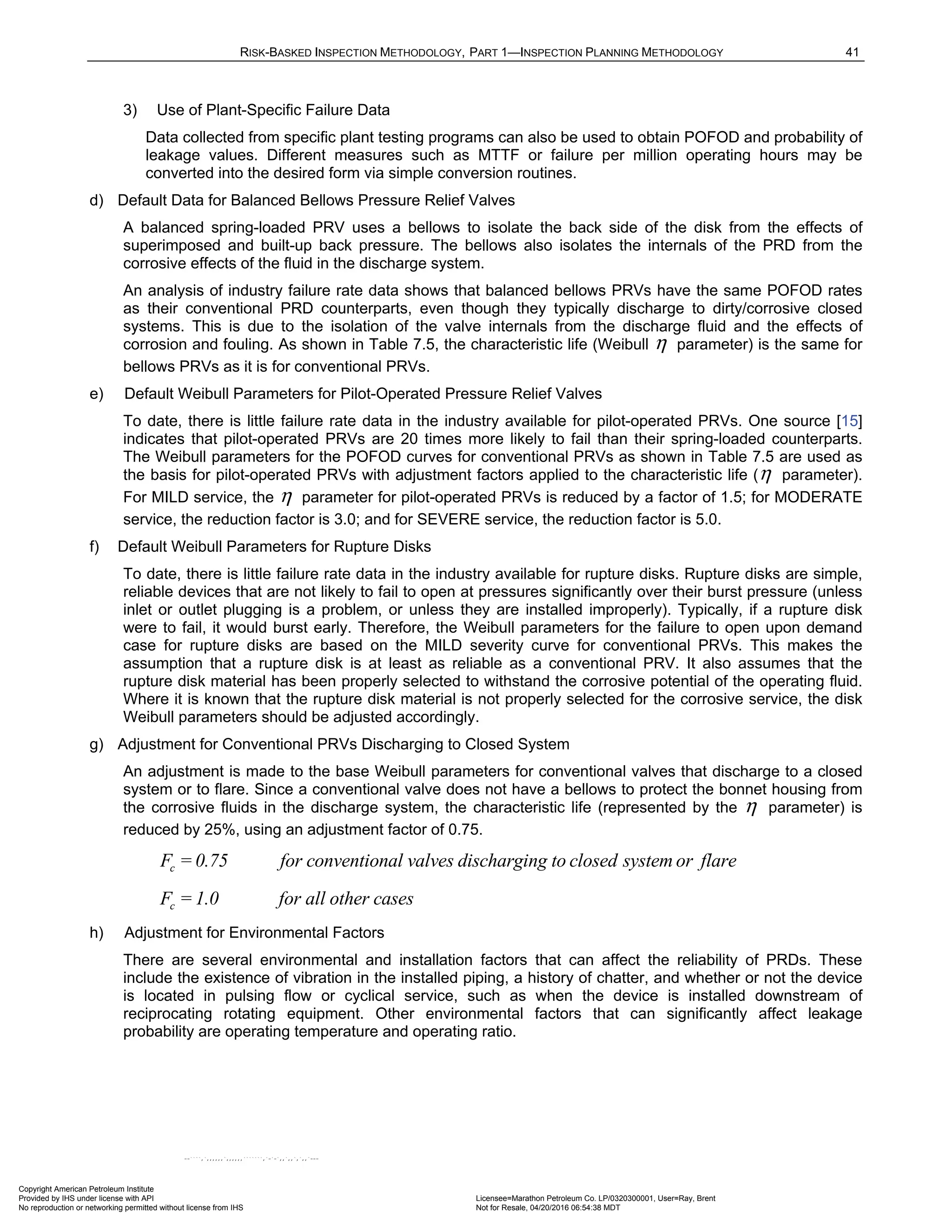 RISK-BASKED INSPECTION METHODOLOGY, PART 1—INSPECTION PLANNING METHODOLOGY 41
3) Use of Plant-Specific Failure Data
Data collected from specific plant testing programs can also be used to obtain POFOD and probability of
leakage values. Different measures such as MTTF or failure per million operating hours may be
converted into the desired form via simple conversion routines.
d) Default Data for Balanced Bellows Pressure Relief Valves
A balanced spring-loaded PRV uses a bellows to isolate the back side of the disk from the effects of
superimposed and built-up back pressure. The bellows also isolates the internals of the PRD from the
corrosive effects of the fluid in the discharge system.
An analysis of industry failure rate data shows that balanced bellows PRVs have the same POFOD rates
as their conventional PRD counterparts, even though they typically discharge to dirty/corrosive closed
systems. This is due to the isolation of the valve internals from the discharge fluid and the effects of
corrosion and fouling. As shown in Table 7.5, the characteristic life (Weibull η parameter) is the same for
bellows PRVs as it is for conventional PRVs.
e) Default Weibull Parameters for Pilot-Operated Pressure Relief Valves
To date, there is little failure rate data in the industry available for pilot-operated PRVs. One source [15]
indicates that pilot-operated PRVs are 20 times more likely to fail than their spring-loaded counterparts.
The Weibull parameters for the POFOD curves for conventional PRVs as shown in Table 7.5 are used as
the basis for pilot-operated PRVs with adjustment factors applied to the characteristic life (η parameter).
For MILD service, the η parameter for pilot-operated PRVs is reduced by a factor of 1.5; for MODERATE
service, the reduction factor is 3.0; and for SEVERE service, the reduction factor is 5.0.
f) Default Weibull Parameters for Rupture Disks
To date, there is little failure rate data in the industry available for rupture disks. Rupture disks are simple,
reliable devices that are not likely to fail to open at pressures significantly over their burst pressure (unless
inlet or outlet plugging is a problem, or unless they are installed improperly). Typically, if a rupture disk
were to fail, it would burst early. Therefore, the Weibull parameters for the failure to open upon demand
case for rupture disks are based on the MILD severity curve for conventional PRVs. This makes the
assumption that a rupture disk is at least as reliable as a conventional PRV. It also assumes that the
rupture disk material has been properly selected to withstand the corrosive potential of the operating fluid.
Where it is known that the rupture disk material is not properly selected for the corrosive service, the disk
Weibull parameters should be adjusted accordingly.
g) Adjustment for Conventional PRVs Discharging to Closed System
An adjustment is made to the base Weibull parameters for conventional valves that discharge to a closed
system or to flare. Since a conventional valve does not have a bellows to protect the bonnet housing from
the corrosive fluids in the discharge system, the characteristic life (represented by the η parameter) is
reduced by 25%, using an adjustment factor of 0.75.
c
F = 0.75 for conventional valves discharging to closed system or flare
c
F =1.0 for all other cases
h) Adjustment for Environmental Factors
There are several environmental and installation factors that can affect the reliability of PRDs. These
include the existence of vibration in the installed piping, a history of chatter, and whether or not the device
is located in pulsing flow or cyclical service, such as when the device is installed downstream of
reciprocating rotating equipment. Other environmental factors that can significantly affect leakage
probability are operating temperature and operating ratio.
Copyright American Petroleum Institute
Provided by IHS under license with API Licensee=Marathon Petroleum Co. LP/0320300001, User=Ray, Brent
Not for Resale, 04/20/2016 06:54:38 MDT
No reproduction or networking permitted without license from IHS
--````,`,,,,,,`,,,,,,```````,`-`-`,,`,,`,`,,`---
 