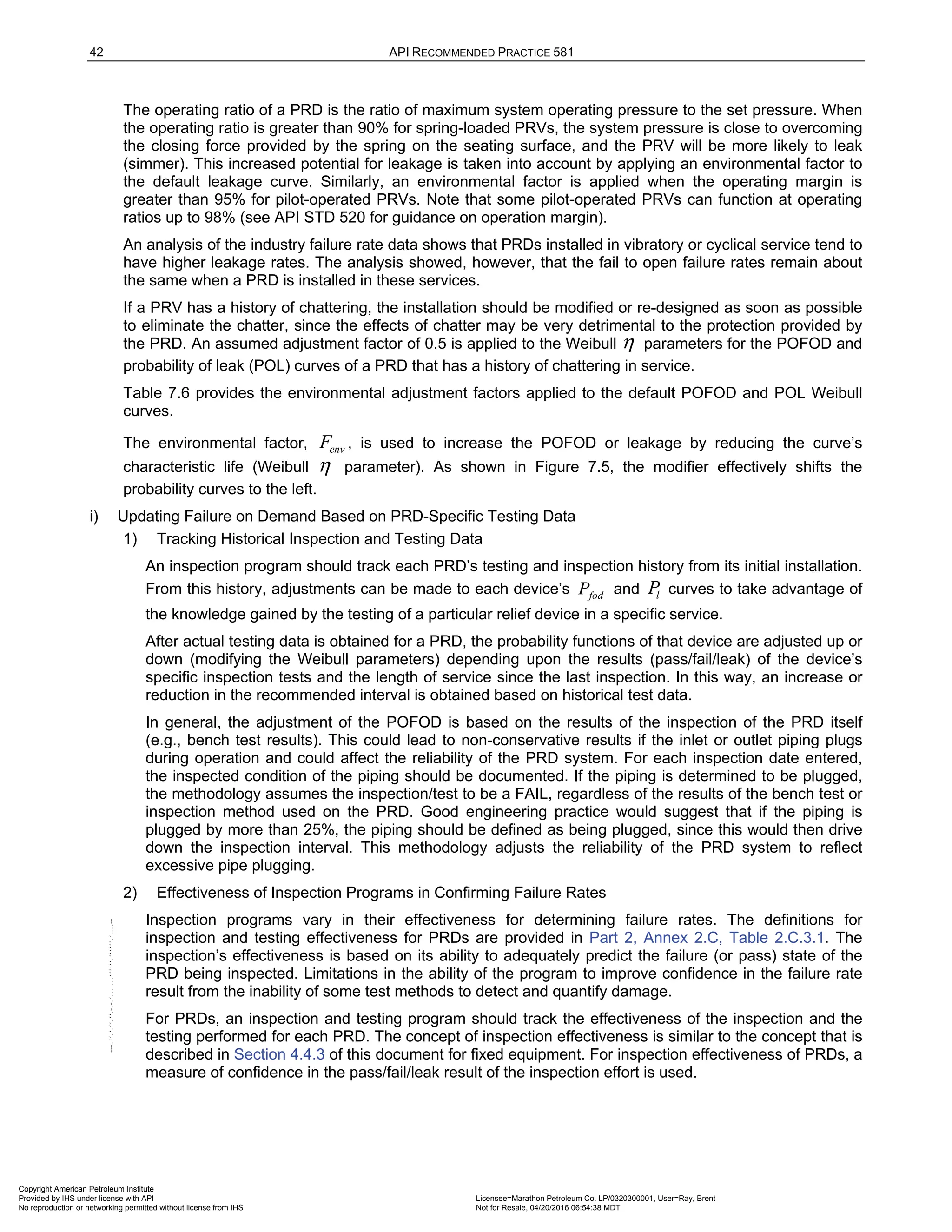 42 API RECOMMENDED PRACTICE 581
The operating ratio of a PRD is the ratio of maximum system operating pressure to the set pressure. When
the operating ratio is greater than 90% for spring-loaded PRVs, the system pressure is close to overcoming
the closing force provided by the spring on the seating surface, and the PRV will be more likely to leak
(simmer). This increased potential for leakage is taken into account by applying an environmental factor to
the default leakage curve. Similarly, an environmental factor is applied when the operating margin is
greater than 95% for pilot-operated PRVs. Note that some pilot-operated PRVs can function at operating
ratios up to 98% (see API STD 520 for guidance on operation margin).
An analysis of the industry failure rate data shows that PRDs installed in vibratory or cyclical service tend to
have higher leakage rates. The analysis showed, however, that the fail to open failure rates remain about
the same when a PRD is installed in these services.
If a PRV has a history of chattering, the installation should be modified or re-designed as soon as possible
to eliminate the chatter, since the effects of chatter may be very detrimental to the protection provided by
the PRD. An assumed adjustment factor of 0.5 is applied to the Weibull η parameters for the POFOD and
probability of leak (POL) curves of a PRD that has a history of chattering in service.
Table 7.6 provides the environmental adjustment factors applied to the default POFOD and POL Weibull
curves.
The environmental factor, env
F , is used to increase the POFOD or leakage by reducing the curve’s
characteristic life (Weibull η parameter). As shown in Figure 7.5, the modifier effectively shifts the
probability curves to the left.
i) Updating Failure on Demand Based on PRD-Specific Testing Data
1) Tracking Historical Inspection and Testing Data
An inspection program should track each PRD’s testing and inspection history from its initial installation.
From this history, adjustments can be made to each device’s fod
P and l
P curves to take advantage of
the knowledge gained by the testing of a particular relief device in a specific service.
After actual testing data is obtained for a PRD, the probability functions of that device are adjusted up or
down (modifying the Weibull parameters) depending upon the results (pass/fail/leak) of the device’s
specific inspection tests and the length of service since the last inspection. In this way, an increase or
reduction in the recommended interval is obtained based on historical test data.
In general, the adjustment of the POFOD is based on the results of the inspection of the PRD itself
(e.g., bench test results). This could lead to non-conservative results if the inlet or outlet piping plugs
during operation and could affect the reliability of the PRD system. For each inspection date entered,
the inspected condition of the piping should be documented. If the piping is determined to be plugged,
the methodology assumes the inspection/test to be a FAIL, regardless of the results of the bench test or
inspection method used on the PRD. Good engineering practice would suggest that if the piping is
plugged by more than 25%, the piping should be defined as being plugged, since this would then drive
down the inspection interval. This methodology adjusts the reliability of the PRD system to reflect
excessive pipe plugging.
2) Effectiveness of Inspection Programs in Confirming Failure Rates
Inspection programs vary in their effectiveness for determining failure rates. The definitions for
inspection and testing effectiveness for PRDs are provided in Part 2, Annex 2.C, Table 2.C.3.1. The
inspection’s effectiveness is based on its ability to adequately predict the failure (or pass) state of the
PRD being inspected. Limitations in the ability of the program to improve confidence in the failure rate
result from the inability of some test methods to detect and quantify damage.
For PRDs, an inspection and testing program should track the effectiveness of the inspection and the
testing performed for each PRD. The concept of inspection effectiveness is similar to the concept that is
described in Section 4.4.3 of this document for fixed equipment. For inspection effectiveness of PRDs, a
measure of confidence in the pass/fail/leak result of the inspection effort is used.
Copyright American Petroleum Institute
Provided by IHS under license with API Licensee=Marathon Petroleum Co. LP/0320300001, User=Ray, Brent
Not for Resale, 04/20/2016 06:54:38 MDT
No reproduction or networking permitted without license from IHS
--````,`,,,,,,`,,,,,,```````,`-`-`,,`,,`,`,,`---
 