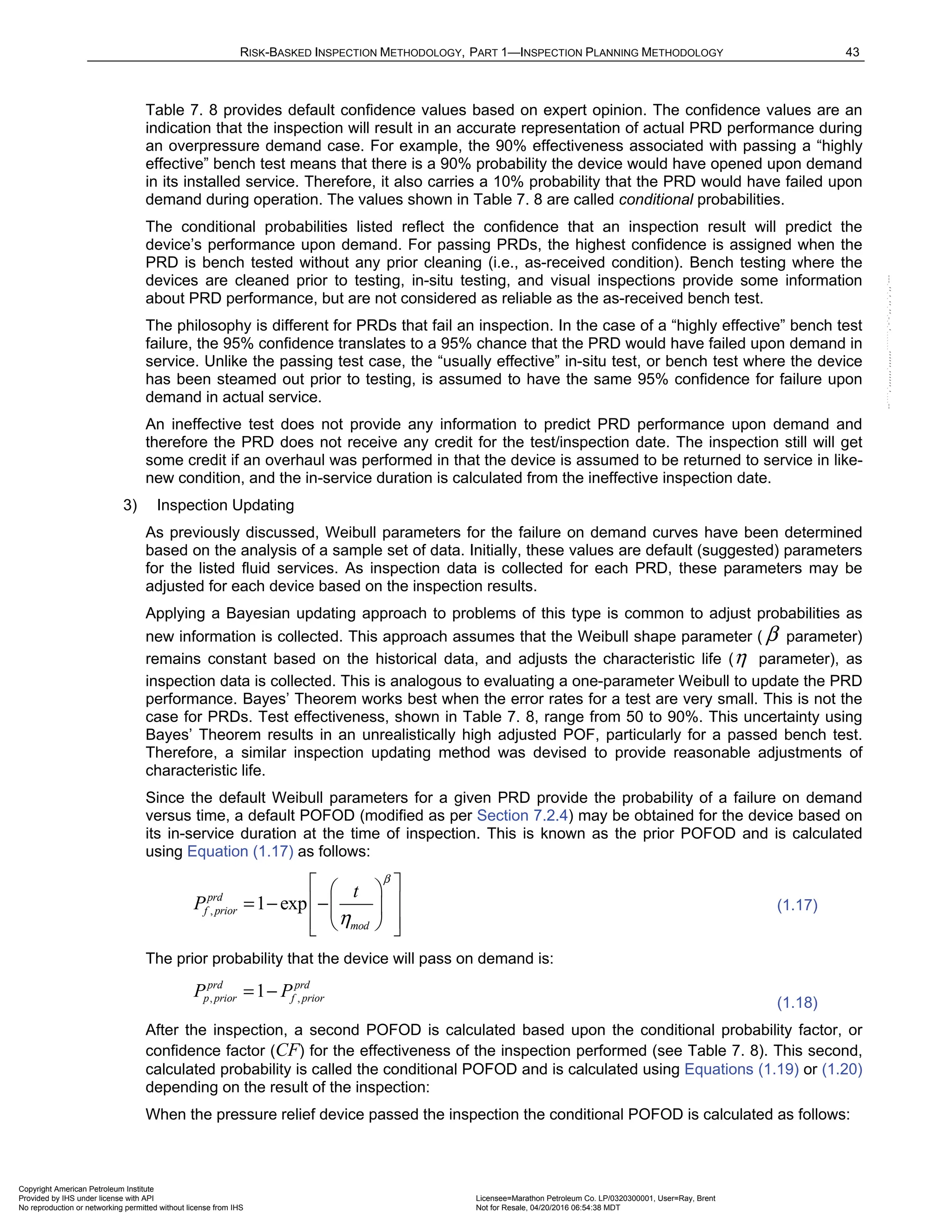 RISK-BASKED INSPECTION METHODOLOGY, PART 1—INSPECTION PLANNING METHODOLOGY 43
Table 7. 8 provides default confidence values based on expert opinion. The confidence values are an
indication that the inspection will result in an accurate representation of actual PRD performance during
an overpressure demand case. For example, the 90% effectiveness associated with passing a “highly
effective” bench test means that there is a 90% probability the device would have opened upon demand
in its installed service. Therefore, it also carries a 10% probability that the PRD would have failed upon
demand during operation. The values shown in Table 7. 8 are called conditional probabilities.
The conditional probabilities listed reflect the confidence that an inspection result will predict the
device’s performance upon demand. For passing PRDs, the highest confidence is assigned when the
PRD is bench tested without any prior cleaning (i.e., as-received condition). Bench testing where the
devices are cleaned prior to testing, in-situ testing, and visual inspections provide some information
about PRD performance, but are not considered as reliable as the as-received bench test.
The philosophy is different for PRDs that fail an inspection. In the case of a “highly effective” bench test
failure, the 95% confidence translates to a 95% chance that the PRD would have failed upon demand in
service. Unlike the passing test case, the “usually effective” in-situ test, or bench test where the device
has been steamed out prior to testing, is assumed to have the same 95% confidence for failure upon
demand in actual service.
An ineffective test does not provide any information to predict PRD performance upon demand and
therefore the PRD does not receive any credit for the test/inspection date. The inspection still will get
some credit if an overhaul was performed in that the device is assumed to be returned to service in like-
new condition, and the in-service duration is calculated from the ineffective inspection date.
3) Inspection Updating
As previously discussed, Weibull parameters for the failure on demand curves have been determined
based on the analysis of a sample set of data. Initially, these values are default (suggested) parameters
for the listed fluid services. As inspection data is collected for each PRD, these parameters may be
adjusted for each device based on the inspection results.
Applying a Bayesian updating approach to problems of this type is common to adjust probabilities as
new information is collected. This approach assumes that the Weibull shape parameter ( β parameter)
remains constant based on the historical data, and adjusts the characteristic life (η parameter), as
inspection data is collected. This is analogous to evaluating a one-parameter Weibull to update the PRD
performance. Bayes’ Theorem works best when the error rates for a test are very small. This is not the
case for PRDs. Test effectiveness, shown in Table 7. 8, range from 50 to 90%. This uncertainty using
Bayes’ Theorem results in an unrealistically high adjusted POF, particularly for a passed bench test.
Therefore, a similar inspection updating method was devised to provide reasonable adjustments of
characteristic life.
Since the default Weibull parameters for a given PRD provide the probability of a failure on demand
versus time, a default POFOD (modified as per Section 7.2.4) may be obtained for the device based on
its in-service duration at the time of inspection. This is known as the prior POFOD and is calculated
using Equation (1.17) as follows:
, 1 exp
prd
f prior
mod
t
P
β
η
 
 
 
= − − 
 
 
 
(1.17)
The prior probability that the device will pass on demand is:
, ,
1
prd prd
p prior f prior
P P
= −
(1.18)
After the inspection, a second POFOD is calculated based upon the conditional probability factor, or
confidence factor (CF) for the effectiveness of the inspection performed (see Table 7. 8). This second,
calculated probability is called the conditional POFOD and is calculated using Equations (1.19) or (1.20)
depending on the result of the inspection:
When the pressure relief device passed the inspection the conditional POFOD is calculated as follows:
Copyright American Petroleum Institute
Provided by IHS under license with API Licensee=Marathon Petroleum Co. LP/0320300001, User=Ray, Brent
Not for Resale, 04/20/2016 06:54:38 MDT
No reproduction or networking permitted without license from IHS
--````,`,,,,,,`,,,,,,```````,`-`-`,,`,,`,`,,`---
 