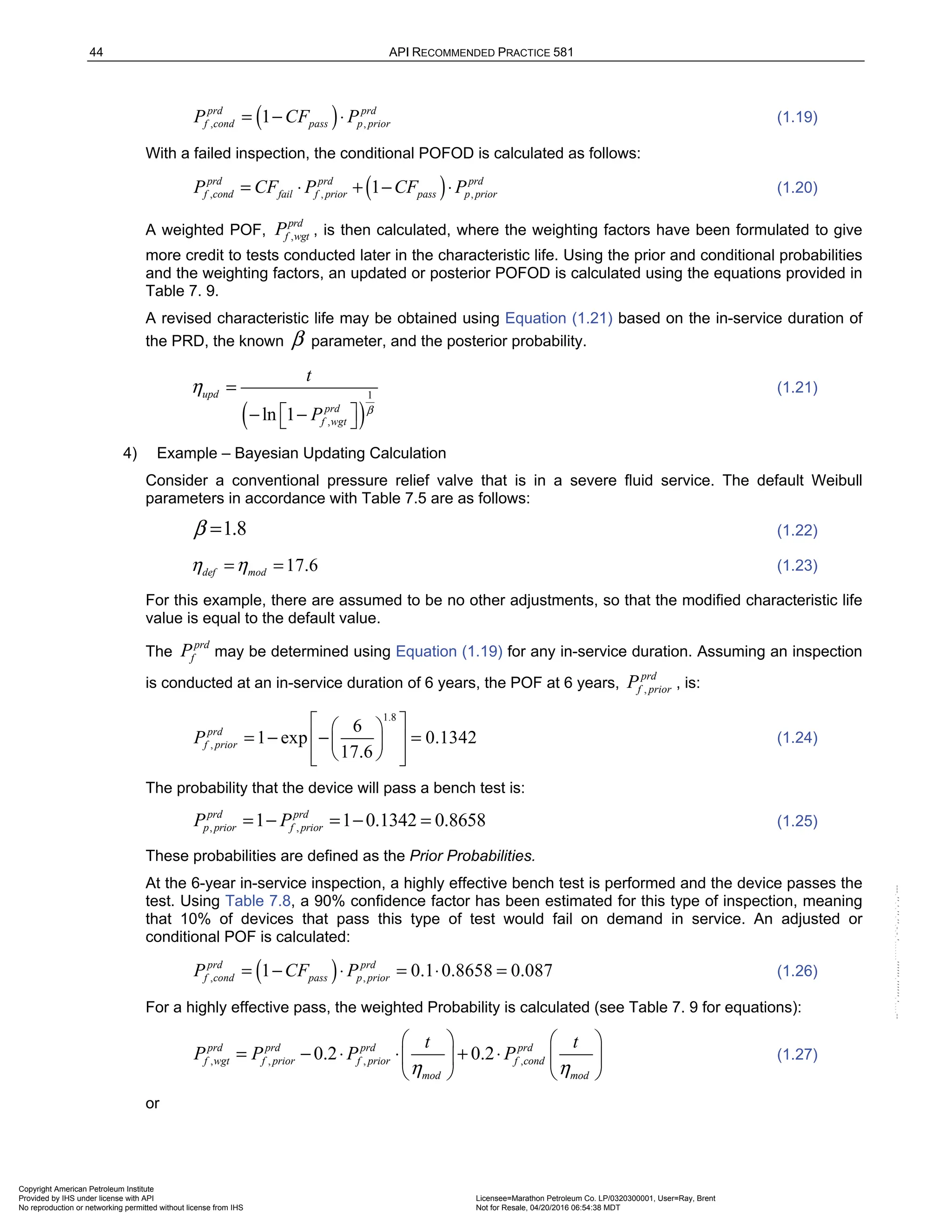 44 API RECOMMENDED PRACTICE 581
( )
, ,
1
prd prd
f cond pass p prior
P CF P
= − ⋅ (1.19)
With a failed inspection, the conditional POFOD is calculated as follows:
( )
, , ,
1
prd prd prd
f cond fail f prior pass p prior
P CF P CF P
= ⋅ + − ⋅ (1.20)
A weighted POF, ,
prd
f wgt
P , is then calculated, where the weighting factors have been formulated to give
more credit to tests conducted later in the characteristic life. Using the prior and conditional probabilities
and the weighting factors, an updated or posterior POFOD is calculated using the equations provided in
Table 7. 9.
A revised characteristic life may be obtained using Equation (1.21) based on the in-service duration of
the PRD, the known β parameter, and the posterior probability.
( )
1
,
ln 1
upd
prd
f wgt
t
P β
η =
 
− −
 
(1.21)
4) Example – Bayesian Updating Calculation
Consider a conventional pressure relief valve that is in a severe fluid service. The default Weibull
parameters in accordance with Table 7.5 are as follows:
1.8
β = (1.22)
17.6
def mod
η η
= = (1.23)
For this example, there are assumed to be no other adjustments, so that the modified characteristic life
value is equal to the default value.
The
prd
f
P may be determined using Equation (1.19) for any in-service duration. Assuming an inspection
is conducted at an in-service duration of 6 years, the POF at 6 years, ,
prd
f prior
P , is:
1.8
,
6
1 exp 0.1342
17.6
prd
f prior
P
 
 
= − − =
 
 
 
 
 
(1.24)
The probability that the device will pass a bench test is:
, ,
1 1 0.1342 0.8658
prd prd
p prior f prior
P P
= − = − = (1.25)
These probabilities are defined as the Prior Probabilities.
At the 6-year in-service inspection, a highly effective bench test is performed and the device passes the
test. Using Table 7.8, a 90% confidence factor has been estimated for this type of inspection, meaning
that 10% of devices that pass this type of test would fail on demand in service. An adjusted or
conditional POF is calculated:
( )
, ,
1 0.1 0.8658 0.087
prd prd
f cond pass p prior
P CF P
= − ⋅ = ⋅ = (1.26)
For a highly effective pass, the weighted Probability is calculated (see Table 7. 9 for equations):
, , , ,
0.2 0.2
prd prd prd prd
f wgt f prior f prior f cond
mod mod
t t
P P P P
η η
   
= − ⋅ ⋅ + ⋅
   
   
(1.27)
or
Copyright American Petroleum Institute
Provided by IHS under license with API Licensee=Marathon Petroleum Co. LP/0320300001, User=Ray, Brent
Not for Resale, 04/20/2016 06:54:38 MDT
No reproduction or networking permitted without license from IHS
--````,`,,,,,,`,,,,,,```````,`-`-`,,`,,`,`,,`---
 